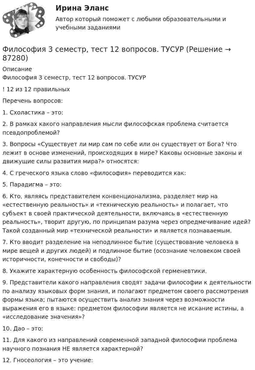     
            Описание
            Философия 3 семестр, тест 12 вопросов. ТУСУР! 12 из 12 правильныхПеречень вопросов:1.      Схоластика – это:2.      В рамках какого направления мысли философская проблема считается псевдопроблемой?3.      Вопросы «Существует ли мир сам по себе или он существует от Бога? Что лежит в основе изменений, происходящих в мире? Каковы основные законы и движущие силы развития мира?» относятся:4.      С греческого языка слово «философия» переводится как:5.      Парадигма – это:6.      Кто, являясь представителем конвенционализма, разделяет мир на «естественную реальность» и «техническую реальность» и полагает, что субъект в своей практической деятельности, включаясь в «естественную реальность», творит другую, по принципам разума через опредмечивание идей? Такой созданный мир «технической реальности» и является познаваемым.7.      Кто вводит разделение на неподлинное бытие (существование человека в мире вещей и других людей) и подлинное бытие (осознание человеком своей историчности, конечности и свободы)?8.      Укажите характерную особенность философской герменевтики.9.      Представители какого направления сводят задачи философии к деятельности по анализу языковых форм знания, и полагают предметом своего рассмотрения формы языка; пытаются осуществить анализ знания через возможности выражения его в языке: предметом философии является не искание истины, а «исследование значения»?10.  Дао – это:11.  Для какого из направлений современной западной философии проблема научного познания НЕ является характерной?12.  Гносеология – это учение:   
            
            
            🌞 Философия  3 семестр Синергия / МТИ / МосАП. 2022 Полный сборник на отлично (100/100)Философия 3 семестр, тест 12 вопросов. ТУСУРФилософия 4 семестр 275 вопросов. Тест с ответами на 100 балловФилософия 4 семестр Синергия💯 Философия [6 тем] (все ответы на тест Синергия / МТИ / МосАП, май 2023)💯 Философия [6 тем] (все ответы на тест Синергия / МТИ / МосАП, март 2023)💯 Философия [6 тем] (все ответы на тест Синергия / МТИ / МосАП, март 2023)Философия 2 (ответы на тест Синергия / МТИ / МОИ / МосАП)Философия 2 (промежуточные тесты)Философия 2 РосдистантФилософия 2 (тест с ответами) 40 вопросов 78%✅ Философия 36 вопросов СИНЕРГИЯ МТИ 2022Философия, 3 семестр, ответы тест Синергия от 10.12 2022, 97 баллов!Философия 3 семестр  сдан на 93 балла 09.01.2023г