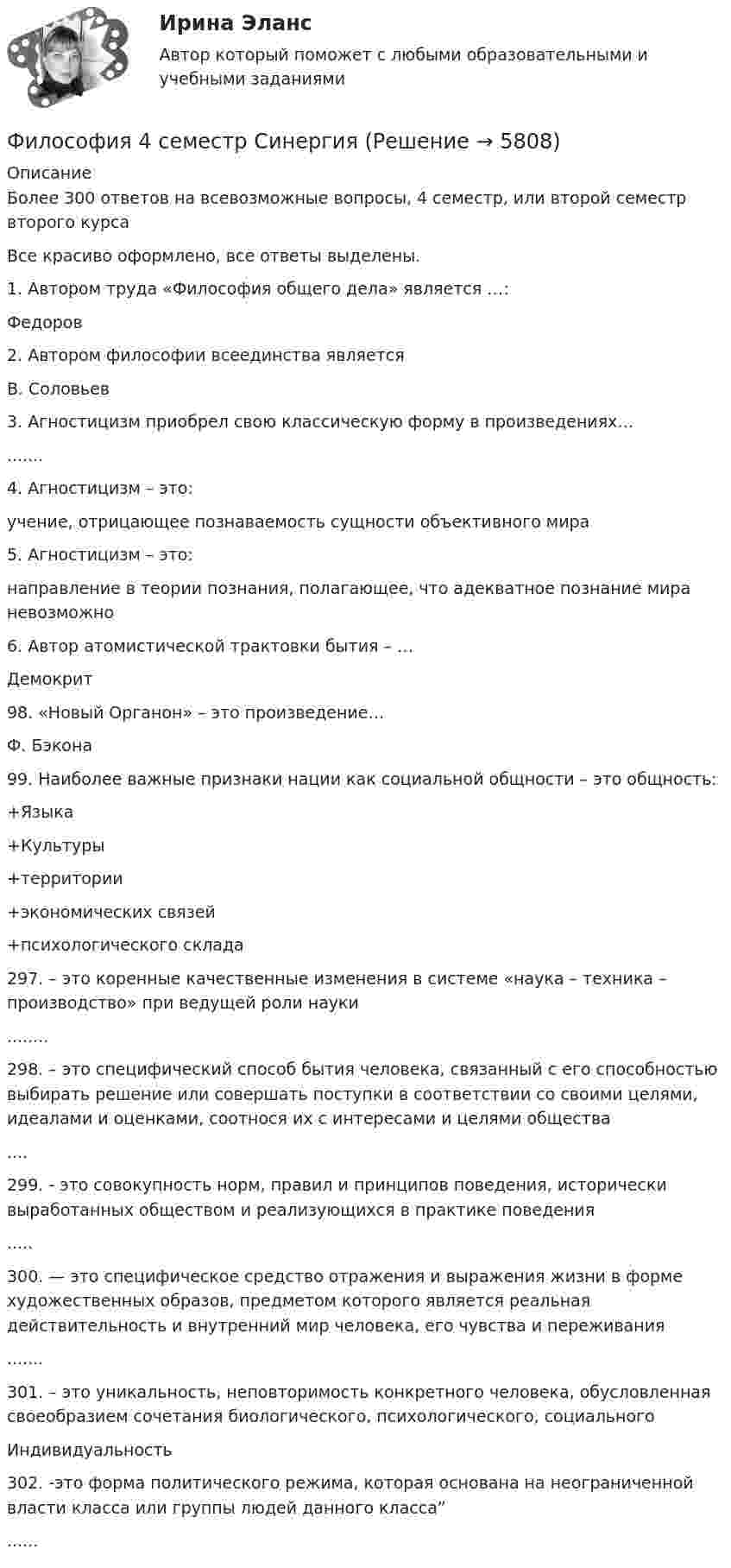     
          Описание
          Более 300 ответов на всевозможные вопросы, 4 семестр, или второй семестр второго курсаВсе красиво оформлено, все ответы выделены. 1. Автором труда «Философия общего дела» является …: Федоров2. Автором философии всеединства является В. Соловьев3. Агностицизм приобрел свою классическую форму в произведениях…   .......4. Агностицизм – это:   учение, отрицающее познаваемость сущности объективного мира5. Агностицизм – это:   направление в теории познания, полагающее, что адекватное познание мира невозможно6. Автор атомистической трактовки бытия – …   Демокрит98. «Новый Opгaнoн» – это пpoизвeдeниe…   Ф. Бэкона99. Наиболее важные признаки нации как социальной общности – это общность:   +Языка +Культуры +территории +экономических связей +психологического склада297. – это коренные качественные изменения в системе «наука – техника – производство» при ведущей роли науки........298. – это специфический способ бытия человека, связанный с его способностью выбирать решение или совершать поступки в соответствии со своими целями, идеалами и оценками, соотнося их с интересами и целями общества....299. - это совокупность норм, правил и принципов поведения, исторически выработанных обществом и реализующихся в практике поведения   .....300. — это специфическое средство отражения и выражения жизни в форме художественных образов, предметом которого является реальная действительность и внутренний мир человека, его чувства и переживания   .......301. – это уникальность, неповторимость конкретного человека, обусловленная своеобразием сочетания биологического, психологического, социального   Индивидуальность302. -это форма политического режима, которая основана на неограниченной власти класса или группы людей данного класса”   ......  
            
            
            Философия 4 семестр 275 вопросов. Тест с ответами на 100 балловФилософия 4 семестр Синергия💯 Философия [6 тем] (все ответы на тест Синергия / МТИ / МосАП, май 2023)💯 Философия [6 тем] (все ответы на тест Синергия / МТИ / МосАП, март 2023)💯 Философия [6 тем] (все ответы на тест Синергия / МТИ / МосАП, март 2023)💯 Философия [6 тем] (правильные ответы на тест Синергия / МОИ / МТИ / МосАП, август 2023)💯 Философия [7 тем] (ответы на тесты Синергия / МОИ / МТИ / МосАП, май 2023)Философия 2 РосдистантФилософия 2 (тест с ответами) 40 вопросов 78%✅ Философия 36 вопросов СИНЕРГИЯ МТИ 2022Философия, 3 семестр, ответы тест Синергия от 10.12 2022, 97 баллов!Философия 3 семестр  сдан на 93 балла 09.01.2023гФилософия 3 семестр Синергия🌞 Философия  3 семестр Синергия / МТИ / МосАП. 2022 Полный сборник на отлично (100/100)