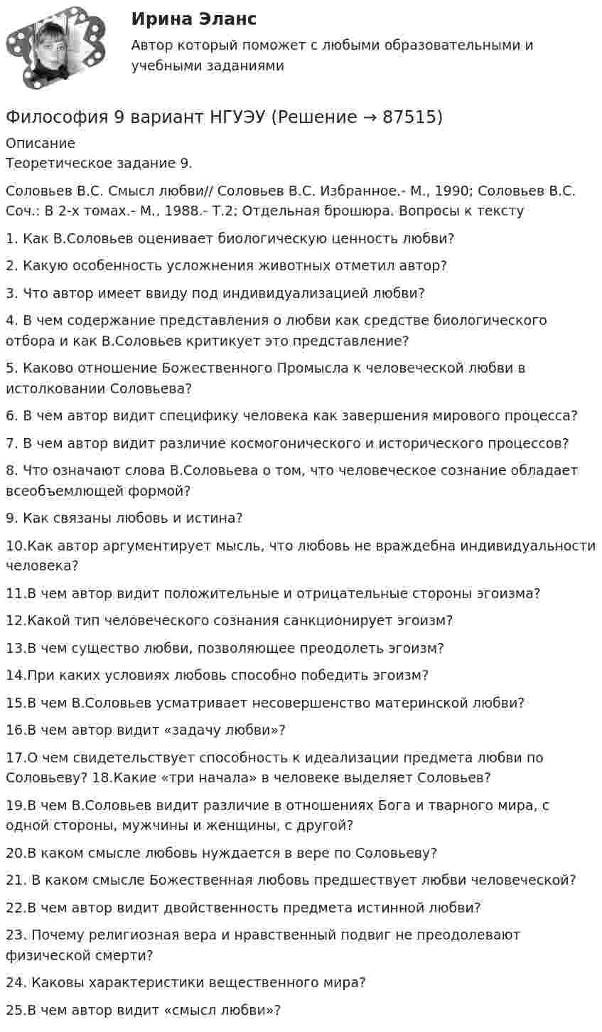     
            Описание
            Теоретическое задание 9.Соловьев В.С. Смысл любви// Соловьев В.С. Избранное.- М., 1990; Соловьев В.С. Соч.: В 2-х томах.- М., 1988.- Т.2; Отдельная брошюра. Вопросы к тексту1. Как В.Соловьев оценивает биологическую ценность любви?2. Какую особенность усложнения животных отметил автор?3. Что автор имеет ввиду под индивидуализацией любви?4. В чем содержание представления о любви как средстве биологического отбора и как В.Соловьев критикует это представление?5. Каково отношение Божественного Промысла к человеческой любви в истолковании Соловьева?6. В чем автор видит специфику человека как завершения мирового процесса?7. В чем автор видит различие космогонического и исторического процессов?8. Что означают слова В.Соловьева о том, что человеческое сознание обладает всеобъемлющей формой?9. Как связаны любовь и истина?10.Как автор аргументирует мысль, что любовь не враждебна индивидуальности человека?11.В чем автор видит положительные и отрицательные стороны эгоизма?12.Какой тип человеческого сознания санкционирует эгоизм?13.В чем существо любви, позволяющее преодолеть эгоизм?14.При каких условиях любовь способно победить эгоизм?15.В чем В.Соловьев усматривает несовершенство материнской любви?16.В чем автор видит «задачу любви»?17.О чем свидетельствует способность к идеализации предмета любви по Соловьеву? 18.Какие «три начала» в человеке выделяет Соловьев?19.В чем В.Соловьев видит различие в отношениях Бога и тварного мира, с одной стороны, мужчины и женщины, с другой?20.В каком смысле любовь нуждается в вере по Соловьеву?21. В каком смысле Божественная любовь предшествует любви человеческой?22.В чем автор видит двойственность предмета истинной любви?23. Почему религиозная вера и нравственный подвиг не преодолевают физической смерти?24. Каковы характеристики вещественного мира?25.В чем автор видит «смысл любви»?   
            
            
            💯 Философия [7 тем] (ответы на тесты Синергия / МТИ / МосАП, январь 2023)Философия 9 вариант НГУЭУФилософия АНТИЧНАЯ ФИЛОСОФИЯ №1 ИМЭС Философия ВКС РОСДИСТАНТ... философия возникает в Древней Греции в середине первого тысячелетия до н.э. и уступает свое место другой -средневековой философии к VI в. н.э.Философия возникла …Философия  ВСЕ ЗАДАНИЯ Философия 4 семестр 275 вопросов. Тест с ответами на 100 балловФилософия 4 семестр Синергия💯 Философия [6 тем] (все ответы на тест Синергия / МТИ / МосАП, май 2023)💯 Философия [6 тем] (все ответы на тест Синергия / МТИ / МосАП, март 2023)💯 Философия [6 тем] (все ответы на тест Синергия / МТИ / МосАП, март 2023)💯 Философия [6 тем] (правильные ответы на тест Синергия / МОИ / МТИ / МосАП, август 2023)💯 Философия [7 тем] (ответы на тесты Синергия / МОИ / МТИ / МосАП, май 2023)