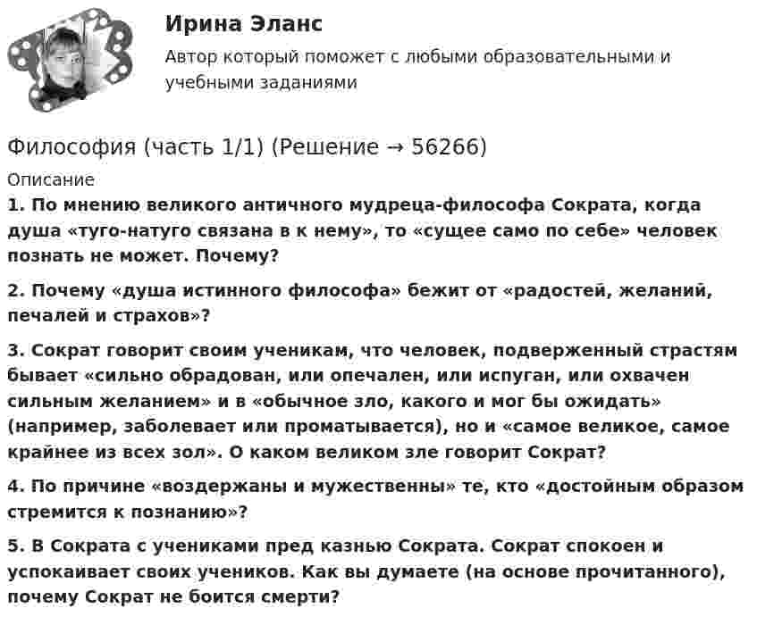      
            Описание
            1. По мнению великого античного мудреца-философа Сократа, когда душа «туго-натуго связана в  к нему», то «сущее само по себе» человек познать не может. Почему? 2. Почему «душа истинного философа» бежит от «радостей, желаний, печалей и страхов»?3. Сократ говорит своим ученикам, что человек, подверженный страстям бывает «сильно обрадован, или опечален, или испуган, или охвачен сильным желанием» и в  «обычное зло, какого и мог бы ожидать» (например, заболевает или проматывается), но и «самое великое, самое крайнее из всех зол». О каком великом зле говорит Сократ?4. По  причине «воздержаны и мужественны» те, кто «достойным образом стремится к познанию»?5. В  Сократа с учениками пред казнью Сократа. Сократ спокоен и успокаивает своих учеников. Как вы думаете (на основе прочитанного), почему Сократ не боится смерти?   
            
            
            ФИЛОСОФИЯ//ТУСУР//ОТВЕТ НА СКРИНЕФилософия (часть 1/1)Философия эпохи Возрожденияфилософские дебаты  Изречения, вопросы без ответов, философские дебатыФилософские проблемы науки и техники (вариант 7)Философские проблемы науки и техники (тест с ответами Синергия)Философские проблемы сущности и явления в праве  и государствеФилософия (тест с ответами ММА)Философия (тест с ответами «Синергия»).Философия - тест с ответами - СИНЕРГИЯ - 2022Философия (тест с ответами Синергия/МОИ/ МТИ /МОСАП)Философия ТЕСТ ТулГУФилософия//Тест//ТУСУР//83 баллаФилософия Тесты