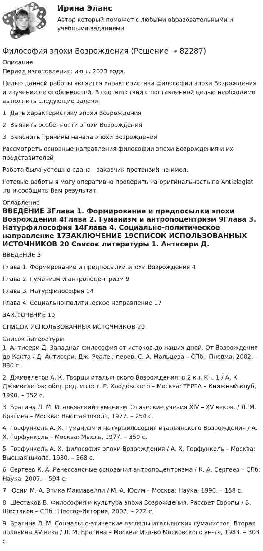      
            Описание
            Период изготовления: июнь 2023 года.	Целью данной работы является характеристика философии эпохи Возрождения и изучение ее особенностей. В соответствии с поставленной целью необходимо выполнить следующие задачи:1.    Дать характеристику эпохи Возрождения2.    Выявить особенности эпохи Возрождения3.    Выяснить причины начала эпохи ВозрожденияРассмотреть основные направления философии эпохи Возрождения и их представителейРабота была успешно сдана - заказчик претензий не имел.Готовые работы я могу оперативно проверить на оригинальность по Antiplagiat .ru и сообщить Вам результат. 
            Оглавление
            ВВЕДЕНИЕ	3Глава 1. Формирование и предпосылки эпохи Возрождения	4Глава 2. Гуманизм и антропоцентризм	9Глава 3. Натурфилософия	14Глава 4. Социально-политическое направление	17ЗАКЛЮЧЕНИЕ	19СПИСОК ИСПОЛЬЗОВАННЫХ ИСТОЧНИКОВ	20 
            Список литературы
            1. Антисери Д. Западная философия от истоков до наших дней. От Возрождения до Канта / Д. Антисери, Дж. Реале.; перев. С. А. Мальцева – СПб.: Пневма, 2002. – 880 с.2. Дживелегов А. К. Творцы итальянского Возрождения: в 2 кн. Кн. 1 / А. К. Джвивелегов; общ. ред. и сост. Р. Хлодовского – Москва: ТЕРРА – Книжный клуб, 1998. – 352 с.3. Брагина Л. М. Итальянский гуманизм. Этические учения XIV – XV веков. / Л. М. Брагина – Москва: Высшая школа, 1977. – 254 с.4. Горфункель А. Х. Гуманизм и натурфилософия итальянского Возрождения / А. Х. Горфункель – Москва: Мысль, 1977. – 359 с.5. Горфункель А. Х. философия эпохи Возрождения / А. Х. Горфункель – Москва: Высшая школа, 1980. – 368 с.6. Сергеев К. А. Ренессансные основания антропоцентризма / К. А. Сергеев – СПб: Наука, 2007. – 594 с.7. Юсим М. А. Этика Макиавелли / М. А. Юсим – Москва: Наука, 1990. – 158 с.8. Шестаков В. Философия и культура эпохи Возрождения. Рассвет Европы / В. Шестаков – СПб.: Нестор-История, 2007. – 272 с.9. Брагина Л. М. Социально-этические взгляды итальянских гуманистов. Вторая половина XV века / Л. М. Брагина – Москва: Изд-во Московского ун-та, 1983. – 303 с. 
            
            
            Философия (часть 1/1)Философия эпохи Возрожденияфилософские дебаты  Изречения, вопросы без ответов, философские дебатыФилософские проблемы науки и техники (вариант 7)Философские проблемы науки и техники (тест с ответами Синергия)Философские проблемы сущности и явления в праве  и государствеФилософское направление, в котором одним из основных является понятие свободы личности, – это …Философия (тест с ответами «Синергия»).Философия - тест с ответами - СИНЕРГИЯ - 2022Философия (тест с ответами Синергия/МОИ/ МТИ /МОСАП)Философия ТЕСТ ТулГУФилософия//Тест//ТУСУР//83 баллаФилософия ТестыФилософия.ти (тест с ответами Синергия/МОИ/ МТИ /МОСАП)