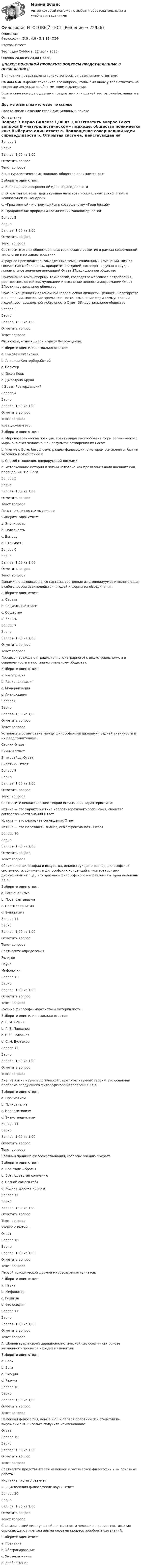      
            Описание
            Философия (3.6 , 4.6 - Э.1.22) ОЗФ	
итоговый тест	
Тест сдан 	Суббота, 22 июля 2023, Оценка	20,00 из 20,00 (100%)‼️ПЕРЕД ПОКУПКОЙ ПРОВЕРЬТЕ ВОПРОСЫ ПРЕДСТАВЛЕННЫЕ В ОГЛАВЛЕНИИ‼️В описание представлены только вопросы с правильными ответами.ВНИМАНИЕ в файле сохранила все вопросы,чтобы был шанс у тебя ответить на вопрос,не допуская ошибки методом исключения.Если нужна помощь с другими предметами или сдачей тестов онлайн, пишите в ЛС Другие ответы на итоговые по ссылке Просто введи название своей дисциплины в поиске 
            Оглавление
            

Вопрос 1	
Верно	
Баллов: 1,00 из 1,00	
Отметить вопрос	
Текст вопроса	
В «натуралистическом» подходе, общество понимается как:	
Выберите один ответ:	
a. Воплощение совершенной идеи справедливости	
b. Открытая система, действующая на основе «социальных технологий» и «социальной инженерии»	
c. «Град земной» и стремящийся к совершенству «Град божий»	
d. Продолжение природы и космических закономерностей 	
Вопрос 2	
Верно	
Баллов: 1,00 из 1,00	
Отметить вопрос	
Текст вопроса	
Соотнесите этапы общественно-исторического развития в рамках современной типологии и их характеристики:	
Аграрное производство, замедленные темпы социальных изменений, низкая социальная мобильность, приоритет традиций, господство ручного труда, минимальное значение инноваций	Ответ 1Традиционное общество 
Применение компьютерных технологий, господство массового потребления, рост возможностей коммуникации и осознание ценности информации	Ответ 2Постиндустриальное общество 
Признание ценности автономной человеческой личности, ценность новаторства и инновации, появление промышленности, изменение форм коммуникации людей, рост социальной мобильности	Ответ 3Индустриальное общество 
Вопрос 3	
Верно	
Баллов: 1,00 из 1,00	
Отметить вопрос	
Текст вопроса	
Философы, относящиеся к эпохе Возрождения:	
Выберите один или несколько ответов:	
a. Николай Кузанский 	
b. Ансельм Кентерберийский	
c. Вольтер	
d. Джон Локк	
e. Джордано Бруно 	
f. Эразм Роттердамский 	
Вопрос 4	
Верно	
Баллов: 1,00 из 1,00	
Отметить вопрос	
Текст вопроса	
 Креационизм это: 	
Выберите один ответ:	
a. Мировоззренческая позиция, трактующая многообразие форм органического мира, включая человека, как результат сотворения их Богом 	
b. Учение о Боге, богословие, раздел философии, в котором осмысляется бытие человека в отношении к	
c. Способ мышления, оперирующий догмами	
d. Истолкование истории и жизни человека как проявления воли внешних сил, провидения, т.е. Бога	
Вопрос 5	
Верно	
Баллов: 1,00 из 1,00	
Отметить вопрос	
Текст вопроса	
Понятие «ценность» выражает:	
Выберите один ответ:	
a. Значимость 	
b. Полезность	
c. Выгоду	
d. Стоимость	
Вопрос 6	
Верно	
Баллов: 1,00 из 1,00	
Отметить вопрос	
Текст вопроса	
Динамично развивающаяся система, состоящая из индивидуумов и включающая в себя способы взаимодействия людей и формы их объединения:	
Выберите один ответ:	
a. Страта	
b. Социальный класс	
c. Общество 	
d. Власть	
Вопрос 7	
Верно	
Баллов: 1,00 из 1,00	
Отметить вопрос	
Текст вопроса	
Процесс перехода от традиционного (аграрного) к индустриальному, а в современности и постиндустриальному обществу:	
Выберите один ответ:	
a. Интеграция	
b. Рационализация	
c. Модернизация 	
d. Активизация	
Вопрос 8	
Верно	
Баллов: 1,00 из 1,00	
Отметить вопрос	
Текст вопроса	
Установите сответствие между философскими школами поздней античности и их представителями:	
Стоики	Ответ  
Киники	Ответ  
Эпикурейцы	Ответ  
Скептики	Ответ  
Вопрос 9	
Верно	
Баллов: 1,00 из 1,00	
Отметить вопрос	
Текст вопроса	
Соотнесите неклассические теории истины и их характеристики:	
Истина — это характеристика непротиворечивого сообщения, свойство согласованности знаний	Ответ 
Истина — это результат соглашения	Ответ 
Истина — это полезность знания, его эффективность	Ответ 
Вопрос 10	
Верно	
Баллов: 1,00 из 1,00	
Отметить вопрос	
Текст вопроса	
Сближение философии и искусства, деконструкция и распад философской системности, сближение философских концепций с «литературными дискуссиями» и т.д., это признаки философского направления второй половины XX в.:	
Выберите один ответ:	
a. Рационализма	
b. Постпозитивизма	
c. Постмодернизма 	
d. Эмпиризма	
Вопрос 11	
Верно	
Баллов: 1,00 из 1,00	
Отметить вопрос	
Текст вопроса	
Соотнесите определения:	
Религия	
Наука	
Мифология	
Вопрос 12	
Верно	
Баллов: 1,00 из 1,00	
Отметить вопрос	
Текст вопроса	
Русские философы-марксисты и материалисты:	
Выберите один или несколько ответов:	
a. В. И. Ленин 	
b. Г. В. Плеханов 	
c. В. С. Соловьев	
d. С. Н. Булгаков	
Вопрос 13	
Верно	
Баллов: 1,00 из 1,00	
Отметить вопрос	
Текст вопроса	
Анализ языка науки и логической структуры научных теорий, это основная проблема следующего философского направления XX в.:	
Выберите один ответ:	
a. Прагматизм	
b. Психоанализ	
c. Неопозитивизм 	
d. Экзистенциализм	
Вопрос 14	
Верно	
Баллов: 1,00 из 1,00	
Отметить вопрос	
Текст вопроса	
 Главный принцип философствования, согласно учению Сократа: 	
Выберите один ответ:	
a. Все люди – братья	
b. Все подвергай сомнению	
c. Познай самого себя 	
d. Родина дороже истины	
Вопрос 15	
Верно	
Баллов: 1,00 из 1,00	
Отметить вопрос	
Текст вопроса	
Учение о бытии…	
Ответ: 	
Вопрос 16	
Верно	
Баллов: 1,00 из 1,00	
Отметить вопрос	
Текст вопроса	
Первой исторической формой мировоззрения является:	
Выберите один ответ:	
a. Наука	
b. Мифология 	
c. Религия	
d. Философия	
Вопрос 17	
Верно	
Баллов: 1,00 из 1,00	
Отметить вопрос	
Текст вопроса	
А. Шопенгауэр в своей иррационалистической философии как основе жизненного процесса исходит из понятия:	
Выберите один ответ:	
a. Воли 	
b. Бога	
c. Эмоций	
d. Разума	
Вопрос 18	
Верно	
Баллов: 1,00 из 1,00	
Отметить вопрос	
Текст вопроса	
Немецкая философия, конца XVIII и первой половины XIX столетий по выражению Ф. Энгельса получила наименование:	
Ответ: 	
Вопрос 19	
Верно	
Баллов: 1,00 из 1,00	
Отметить вопрос	
Текст вопроса	
Соотнесите представителей немецкой классической философии и их основные работы:	
«Критика чистого разума»	
«Энциклопедия философских наук»	Ответ 
Вопрос 20	
Верно	
Баллов: 1,00 из 1,00	
Отметить вопрос	
Текст вопроса	
Специфический вид духовной деятельности человека, процесс постижения окружающего мира или иными словами процесс приобретения знаний:	
Выберите один ответ:	
a. Познание 	
b. Абстрагирование	
c. Умозаключение	
d. Воображение	
  
            
            
            Философия Итоговый тест Философия ИТОГОВЫЙ ТЕСТ Философия / Итоговый тест / Компетентностный тест (ответы на тесты «Синергия»).Философия как наукаФилософия как явление культуры Общие черты философии и науки Отличия философии и науки Общие черты философии и науки Философия и наука ищут ответы на поставленные вопросы.🏅Философия. Компетентностный тест. Синергия / МТИ / МосАП. 2022 Результат сдачи одного теста (36 из 40 баллов) Философия контрольная Философия. Исхакова Г.И. СДО УГНТУ познаниеФилософия. Исхакова Г.И. СДО УГНТУ Представление о сознании в историиФилософия. Исхакова Г.И. СДО УГНТУ самопроверкаФилософия. Исхакова Г.И. СДО УГНТУ Философия АнтичностиФилософия. Исхакова Г.И. СДО УГНТУ Философия как мировоззрениефилософия итоговыйФилософия Итоговый