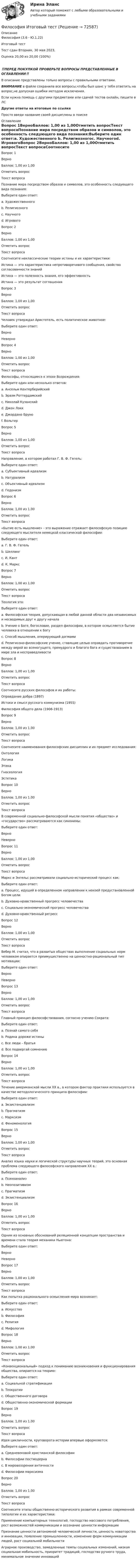      
            Описание
            Философия (3.6 - Ю.1.22)	Итоговый тест	Тест сдан 	Вторник, 30 мая 2023,Оценка	20,00 из 20,00 (100%)‼️ПЕРЕД ПОКУПКОЙ ПРОВЕРЬТЕ ВОПРОСЫ ПРЕДСТАВЛЕННЫЕ В ОГЛАВЛЕНИИ‼️В описание представлены только вопросы с правильными ответами.ВНИМАНИЕ в файле сохранила все вопросы,чтобы был шанс у тебя ответить на вопрос,не допуская ошибки методом исключения.Если нужна помощь с другими предметами или сдачей тестов онлайн, пишите в ЛС Другие ответы на итоговые по ссылке Просто введи название своей дисциплины в поиске 
            Оглавление
            Вопрос 1ВерноБаллов: 1,00 из 1,00Отметить вопросТекст вопросаПознание мира посредством образов и символов, это особенность следующего вида познания:Выберите один ответ:a. Художественного b. Религиозногоc. Научногоd. ИгровогоВопрос 2ВерноБаллов: 1,00 из 1,00Отметить вопросТекст вопросаСоотнесите неклассические теории истины и их характеристики:Истина — это характеристика непротиворечивого сообщения, свойство согласованности знанийИстина — это полезность знания, его эффективностьИстина — это результат соглашенияВопрос 3ВерноБаллов: 1,00 из 1,00Отметить вопросТекст вопросаЧеловек утверждал Аристотель, есть политическое животное: Выберите один ответ:Верно НеверноВопрос 4ВерноБаллов: 1,00 из 1,00Отметить вопросТекст вопросаФилософы, относящиеся к эпохе Возрождения:Выберите один или несколько ответов:a. Ансельм Кентерберийскийb. Эразм Роттердамский c. Николай Кузанский d. Джон Локкe. Джордано Бруно f. ВольтерВопрос 5ВерноБаллов: 1,00 из 1,00Отметить вопросТекст вопросаНаправление, в котором работал Г. В. Ф. Гегель:Выберите один ответ:a. Субъективный идеализмb. Натурализмc. Объективный идеализм d. ГедонизмВопрос 6ВерноБаллов: 1,00 из 1,00Отметить вопросТекст вопроса«Бытие есть мышление» - это выражение отражает философскую позицию следующего мыслителя немецкой классической философии:Выберите один ответ:a. Г. В. Ф. Гегель b. Шеллингc. И. Кантd. К. МарксВопрос 7ВерноБаллов: 1,00 из 1,00Отметить вопросТекст вопроса Теология это: Выберите один ответ:a. Философская теория, допускающая в любой данной области два независимых и несводимых друг к другу началаb. Учение о Боге, богословие, раздел философии, в котором осмысляется бытие человека в отношении к Богу c. Способ мышления, оперирующий догмамиd. Религиозно-философские учение, ставящие целью оправдать противоречие между верой во всемогущего, премудрого и благого бога и существованием в мире зла и несправедливостиВопрос 8ВерноБаллов: 1,00 из 1,00Отметить вопросТекст вопросаСоотнесите русских философов и их работы:Оправдание добра (1897)Истоки и смысл русского коммунизма (1955)Философия общего дела (1906-1913)Вопрос 9ВерноБаллов: 1,00 из 1,00Отметить вопросТекст вопросаСоотнесите наименования философских дисциплин и их предмет исследования:ОнтологияЛогикаЭтикаГносеологияЭстетикаВопрос 10ВерноБаллов: 1,00 из 1,00Отметить вопросТекст вопросаВ современной социально-философской мысли понятия «общество» и «государство» рассматриваются как синонимы:Выберите один ответ:ВерноНеверно Вопрос 11ВерноБаллов: 1,00 из 1,00Отметить вопросТекст вопросаМаркс и Энгельс рассматривали социально-исторический процесс как:Выберите один ответ:a. Процесс, идущий в определенном направлении к некоей предустановленной Богом целиb. Духовно-нравственный прогресс человечестваc. Социально-экономический прогресс человечества d. Духовно-нравственный регрессВопрос 12ВерноБаллов: 1,00 из 1,00Отметить вопросТекст вопросаВебер М. считал, что в развитых обществах выполнение социальных норм человеком опирается преимущественно на ценностно-рациональный тип мотивации:Выберите один ответ:Верно НеверноВопрос 13ВерноБаллов: 1,00 из 1,00Отметить вопросТекст вопроса Главный принцип философствования, согласно учению Сократа: Выберите один ответ:a. Познай самого себя b. Родина дороже истиныc. Все люди – братьяd. Все подвергай сомнениюВопрос 14ВерноБаллов: 1,00 из 1,00Отметить вопросТекст вопросаТечение американской мысли XX в., в котором фактор практики используется в качестве методологического принципа философии:Выберите один ответ:a. Экзистенциализмb. Прагматизм c. Марксизмd. ФеноменологияВопрос 15ВерноБаллов: 1,00 из 1,00Отметить вопросТекст вопросаАнализ языка науки и логической структуры научных теорий, это основная проблема следующего философского направления XX в.:Выберите один ответ:a. Психоанализb. Неопозитивизм c. Прагматизмd. ЭкзистенциализмВопрос 16ВерноБаллов: 1,00 из 1,00Отметить вопросТекст вопросаОдним из основных обоснований реляционной концепции пространства и времени стала теория механики Ньютона:Выберите один ответ:ВерноНеверно Вопрос 17ВерноБаллов: 1,00 из 1,00Отметить вопросТекст вопроса Как попытка рационального осмысления мира возникает: Выберите один ответ:a. Искусствоb. Философия c. Религияd. МифологияВопрос 18ВерноБаллов: 1,00 из 1,00Отметить вопросТекст вопроса«Конвенциональный» подход к пониманию возникновения и функционирования общества, опирается на теорию:Выберите один ответ:a. Социальной стратификацииb. Теократииc. Общественного договора d. Общественно-экономической формацииВопрос 19ВерноБаллов: 1,00 из 1,00Отметить вопросТекст вопросаИдея цикличности, круговорота истории впервые оформляется:Выберите один ответ:a. Средневековой христианской философииb. Философии постмодернаc. В мировоззрении античности d. Философии марксизмаВопрос 20ВерноБаллов: 1,00 из 1,00Отметить вопросТекст вопросаСоотнесите этапы общественно-исторического развития в рамках современной типологии и их характеристики:Применение компьютерных технологий, господство массового потребления, рост возможностей коммуникации и осознание ценности информацииПризнание ценности автономной человеческой личности, ценность новаторства и инновации, появление промышленности, изменение форм коммуникации людей, рост социальной мобильностиАграрное производство, замедленные темпы социальных изменений, низкая социальная мобильность, приоритет традиций, господство ручного труда, минимальное значение инноваций  
            
            
            Философия итоговый тестФилософия Итоговый тест Философия ИТОГОВЫЙ ТЕСТ Философия / Итоговый тест / Компетентностный тест (ответы на тесты «Синергия»).Философия как наукаФилософия как явление культуры Общие черты философии и науки Отличия философии и науки Общие черты философии и науки Философия и наука ищут ответы на поставленные вопросы.🏅Философия. Компетентностный тест. Синергия / МТИ / МосАП. 2022 Результат сдачи одного теста (36 из 40 баллов) Философия. Исхакова Г.И. СДО УГНТУ ОнтологияФилософия. Исхакова Г.И. СДО УГНТУ познаниеФилософия. Исхакова Г.И. СДО УГНТУ Представление о сознании в историиФилософия. Исхакова Г.И. СДО УГНТУ самопроверкаФилософия. Исхакова Г.И. СДО УГНТУ Философия АнтичностиФилософия. Исхакова Г.И. СДО УГНТУ Философия как мировоззрениефилософия итоговый