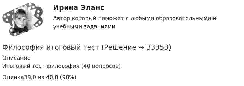      
          Описание
          Итоговый тест философия (40 вопросов)Оценка39,0 из 40,0 (98%)  
            
            
            Философия ИтоговыйФилософия итоговый тестФилософия Итоговый тест Философия ИТОГОВЫЙ ТЕСТ Философия / Итоговый тест / Компетентностный тест (ответы на тесты «Синергия»).Философия как наукаФилософия как явление культуры Общие черты философии и науки Отличия философии и науки Общие черты философии и науки Философия и наука ищут ответы на поставленные вопросы.Философия. Исхакова Г.И. СДО УГНТУ итоговый тест Философия. Исхакова Г.И. СДО УГНТУ ОнтологияФилософия. Исхакова Г.И. СДО УГНТУ познаниеФилософия. Исхакова Г.И. СДО УГНТУ Представление о сознании в историиФилософия. Исхакова Г.И. СДО УГНТУ самопроверкаФилософия. Исхакова Г.И. СДО УГНТУ Философия АнтичностиФилософия. Исхакова Г.И. СДО УГНТУ Философия как мировоззрение