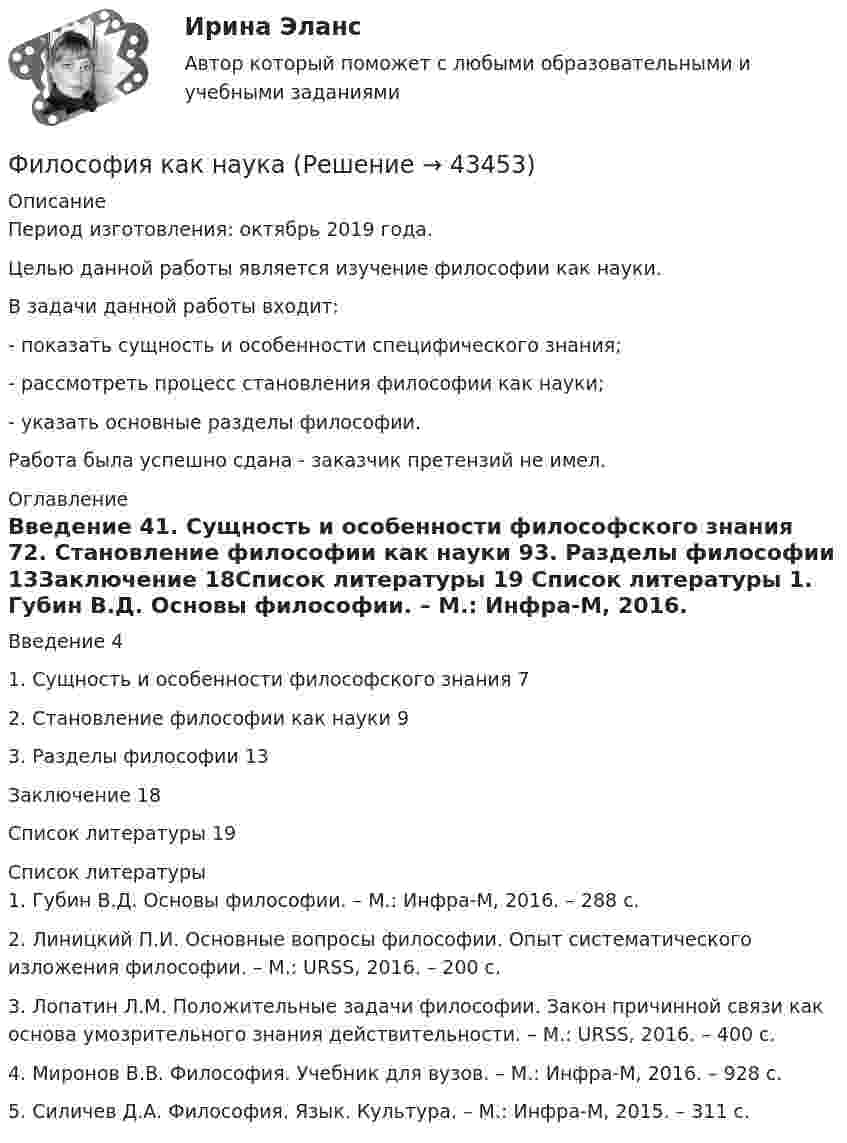      
            Описание
            Период изготовления: октябрь 2019 года.	Целью данной работы является изучение философии как науки.	В задачи данной работы входит:	- показать сущность и особенности специфического знания;	- рассмотреть процесс становления философии как науки;	- указать основные разделы философии.Работа была успешно сдана - заказчик претензий не имел. 
            Оглавление
            Введение	41. Сущность и особенности философского знания	72. Становление философии как науки	93. Разделы философии	13Заключение	18Список литературы	19 
            Список литературы
            1.	Губин В.Д. Основы философии. – М.: Инфра-М, 2016. – 288 с.2.	Линицкий П.И. Основные вопросы философии. Опыт систематического изложения философии. – М.: URSS, 2016. – 200 с.3.	Лопатин Л.М. Положительные задачи философии. Закон причинной связи как основа умозрительного знания действительности. – М.: URSS, 2016. – 400 с.4.	Миронов В.В. Философия. Учебник для вузов. – М.: Инфра-М, 2016. – 928 с.5.	Силичев Д.А. Философия. Язык. Культура. – М.: Инфра-М, 2015. – 311 с.
            
            
            Философия / Итоговый тест / Компетентностный тест (ответы на тесты «Синергия»).Философия как наукаФилософия как явление культуры Общие черты философии и науки Отличия философии и науки Общие черты философии и науки Философия и наука ищут ответы на поставленные вопросы.🏅Философия. Компетентностный тест. Синергия / МТИ / МосАП. 2022 Результат сдачи одного теста (36 из 40 баллов) Философия контрольная Философия КР№ 1 (2 семестр ТУСУР)Философия (КузГТУ)  Философия. Исхакова Г.И. СДО УГНТУ самопроверкаФилософия. Исхакова Г.И. СДО УГНТУ Философия АнтичностиФилософия. Исхакова Г.И. СДО УГНТУ Философия как мировоззрениефилософия итоговыйФилософия ИтоговыйФилософия итоговый тестФилософия Итоговый тест 