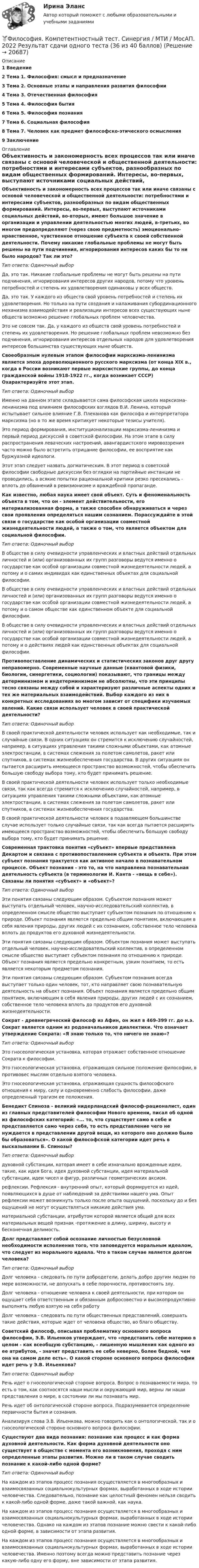      
          Описание
          1 Введение2 Тема 1. Философия: смысл и предназначение3 Тема 2. Основные этапы и направления развития философии4 Тема 3. Отечественная философия5 Тема 4. Философия бытия6 Тема 5. Философия познания7 Тема 6. Социальная философия8 Тема 7. Человек как предмет философско-этического осмысления9 Заключение 
          Оглавление
           Объективность и закономерность всех процессов так или иначе связаны с основой человеческой и общественной деятельности: потребностями и интересами субъектов, разнообразных по видам общественных формирований. Интересы, во-первых, выступают источниками социальных действий, во-вторых, имеют большое значение в организации и управлении деятельностью многих людей, в-третьих, во многом предопределяют (через свою предметность) эмоционально-нравственное, чувственное отношение субъекта к своей собственной деятельности. Почему никакие глобальные проблемы не могут быть решены на пути подчинения, игнорирования интересов каких бы то ни было народов? Так ли это? Тип ответа: Одиночный выбор	Да, это так. Никакие глобальные проблемы не могут быть решены на пути подчинения, игнорирования интересов других народов, потому что уровень потребностей и степень их удовлетворения одинаковы у всех обществ.	Да, это так. У каждого из обществ свой уровень потребностей и степень их удовлетворения. Но только на пути создания и налаживания субординационного механизма взаимодействия и реализации интересов всех существующих ныне обществ возможно решение глобальных проблем человечества.	Это не совсем так. Да, у каждого из обществ свой уровень потребностей и степень их удовлетворения. Но решение глобальных проблем невозможно без подчинения, игнорирования интересов отдельных народов для удовлетворения интересов большинства существующих ныне обществ. Своеобразным нулевым этапом философии марксизма-ленинизма является эпоха дореволюционного русского марксизма (от конца XIX в., когда в России возникают первые марксистские группы, до конца гражданской войны 1918-1922 гг., когда возникает СССР) Охарактеризуйте этот этап. Тип ответа: Одиночный выбор	Именно на данном этапе складывается сама философская школа марксизма-ленинизма под влиянием философских взглядов В.И. Ленина, который испытывает сильное влияние Г.В. Плеханова как философа и интерпретатора марксизма (но в то же время критикует некоторые тезисы учителя).	Это период формирования, институционализации марксизма-ленинизма и первый период дискуссий в советской философии. На этом этапе в силу распространения леваческих настроений, авангардистского мировоззрения часто можно было встретить отрицание философии, ее восприятие как буржуазной идеологи.	Этот этап следует назвать догматическим. В этот период в советской философии свободные дискуссии без оглядки на партийные инстанции не проводились, а всякие попытки рациональной критики резко пресекались - вплоть до обвинений в ревизионизме и враждебной пропаганде. Как известно, любая наука имеет свой объект. Суть и феноменальность объекта в том, что он - элемент действительности, его материализованная форма, а также способен обнаруживаться и через свои проявления определяться нашим сознанием. Порассуждайте в этой связи о государстве как особой организации совместной жизнедеятельности людей, а также о том, что является объектом для социальной философии. Тип ответа: Одиночный выбор	В обществе в силу очевидности управленческих и властных действий отдельных личностей и (или) организованных их групп разговоры ведутся именно о государстве как особой организации совместной жизнедеятельности людей, а потому и о самих индивидах как единственных объектах для социальной философии.	В обществе в силу очевидности управленческих и властных действий отдельных личностей и (или) организованных их групп разговоры ведутся именно о государстве как особой организации совместной жизнедеятельности людей, а потому и о самом обществе как единственном объекте для социальной философии.	В обществе в силу очевидности управленческих и властных действий отдельных личностей и (или) организованных их групп разговоры ведутся именно о государстве как особой организации совместной жизнедеятельности людей, а потому и о действиях людей как единственных объектах для социальной философии. Противопоставление динамических и статистических законов друг другу неправомерно. Современные научные данные (квантовой физики, биологии, синергетики, социологии) показывают, что границы между детерминизмом и индетерминизмом не абсолютны, что эти принципы тесно связаны между собой и характеризуют различные аспекты одних и тех же материальных взаимодействий. Выбор каждого из них в конкретных исследованиях во многом зависит от специфики изучаемых явлений. Какие связи использует человек в своей практической деятельности? Тип ответа: Одиночный выбор	В своей практической деятельности человек использует как необходимые, так и случайные связи. В одних ситуациях он стремится к исключению случайностей, например, в ситуациях управления такими сложными объектами, как атомные электростанции, в системах слежения за полетом самолетов, ракет или спутников, в системах жизнеобеспечения государства. В других ситуациях он пытается расширить имеющееся пространство возможностей, чтобы обеспечить большую свободу выбора тому, кто будет принимать решение.	В своей практической деятельности человек использует только необходимые связи, так как всегда стремится к исключению случайностей, например, в ситуациях управления такими сложными объектами, как атомные электростанции, в системах слежения за полетом самолетов, ракет или спутников, в системах жизнеобеспечения государства.	В своей практической деятельности человек в подавляющем большинстве случае использует только случайные связи, так как всегда пытается расширить имеющееся пространство возможностей, чтобы обеспечить большую свободу выбора тому, кто будет принимать решение. Современная трактовка понятия «субъект» впервые представлена Декартом и связана с противопоставлением субъекта и объекта. При этом субъект познания трактуется как активное начало в познавательном процессе. Объект познания - это то, на что направлена познавательная деятельность субъекта (в терминологии И. Канта - «вещь в себе»). Связаны ли понятия «субъект» и «объект»? Тип ответа: Одиночный выбор	Эти понятия связаны следующим образом. Субъектом познания может выступать отдельный человек, научно-исследовательский коллектив, в определенном смысле общество выступает субъектом познания по отношению к природе. Объект познания является предельно общим понятием, включающим в себя явления природы, других людей с их сознанием, собственное тело человека вплоть до продуктов его духовной жизнедеятельности.	Эти понятия связаны следующим образом. Объектом познания может выступать отдельный человек, научно-исследовательский коллектив, в определенном смысле общество выступает субъектом познания по отношению к природе. Объект познания является предельно конкретным, узким понятием, то есть является некоторым предметом познания.	Эти понятия связаны следующим образом. Субъектом познания всегда выступает только один человек, тот, кто направляет свою познавательную деятельность на объект познания. Объект познания является предельно общим понятием, включающим в себя явления природы, других людей с их сознанием, собственное тело человека вплоть до продуктов его духовной жизнедеятельности. Сократ - древнегреческий философ из Афин, он жил в 469-399 гг. до н.э. Сократ является одним из родоначальников диалектики. Что означает утверждение Сократа: «Я знаю только то, что ничего не знаю»? Тип ответа: Одиночный выбор	Это гносеологическая установка, которая отражает собственное отношение Сократа к философии.	Это гносеологическая установка, отражающая сильное положение философии, в противовес мыслям отдельно взятого человека.	Это гносеологическая установка, отражающая сущность философского отношения к миру, силу и одновременно слабость философии, даже определенный трагизм ее положения. Бенедикт Спиноза - великий нидерландский философ-рационалист, один из главных представителей философии Нового времени, писал об одной из философских категорий: «... то, что существует само в себе и представляется само через себя, то есть представление чего не нуждается в представлении другой вещи, из которого оно должно было бы образоваться». О какой философской категории идет речь в высказывании Б. Спинозы? Тип ответа: Одиночный выбор	духовной субстанции, которая имеет в себе изначально врожденные идеи, такие, как идея Бога, идея духовной субстанции, идея материальной субстанции, идеи чисел и фигур, различных геометрических аксиом.	рефлексии. Рефлексия - внутренний опыт, который формируется из идей, появляющихся в душе от наблюдений за действиями нашего ума. Опыт рефлексии может возникнуть только после опыта ощущений, поскольку до и без ощущений не могут осуществляться никакие действия ума.	материальной субстанции, атрибутом которой является общий для всех материальных вещей признак -протяжение в длину, ширину, высоту и бесконечная делимость. Долг представляет собой осознание личностью безусловной необходимости исполнения того, что заповедуется моральным идеалом, что следует из морального идеала. Что в таком случае является долгом человека? Тип ответа: Одиночный выбор	Долг человека - следовать по пути добродетели, делать добро другим людям по мере возможности, не допускать в себе порочности, противостоять злу.	Долг человека - отношение человека к своей деятельности, при котором он ощущает себя ответственным и обязанным добросовестно и высокопродуктивно выполнять любую взятую на себя работу	Долг человека - следовать по пути общественных представлений, совершать такие действия, которые ждет от человека общество, во благо обществу. Советский философ, описывая проблематику основного вопроса философии, Э.В. Ильенков утверждает, что «представить себе материю в целом - как всеобщую субстанцию, - лишенную мышления как одного из ее атрибутов, - значит представить ее себе неверно, более бедной, чем она на самом деле есть». О какой стороне основного вопроса философии идет речь у Э.В. Ильенкова? Тип ответа: Одиночный выбор	Речь идет о гносеологической стороне вопроса. Вопрос о познаваемости мира, то есть о том, как соотносятся наши мысли и окружающий мир, верны ли наши представления о мире, в состоянии ли мы познавать мир.	Речь идет об онтологической стороне вопроса. Подразумевается определение первичности бытия и сознания.	Анализируя слова Э.В. Ильенкова, можно говорить как о онтологической, так и о гносеологической стороне основного вопроса философии. Существуют два вида познания: познание как процесс и как форма духовной деятельности. Как форма духовной деятельности оно существует в обществе с момента его возникновения, проходя с ним определенные этапы развития. Можно ли в таком случае сводить познание к какой-либо одной форме? Тип ответа: Одиночный выбор	На каждом из этапов процесс познания осуществляется в многообразных и взаимосвязанных социальнокультурных формах, выработанных в ходе истории человечества. Следовательно, познание как целостный феномен нельзя сводить к какой-либо одной форме, даже такой важной, как наука.	На каждом из этапов процесс познания осуществляется в многообразных и взаимосвязанных социальнокультурных формах, выработанных в ходе истории человечества. Однако на каждом из этапов познание можно свести к какой-либо одной форме, в зависимости от этапа развития.	На каждом из этапов процесс познания осуществляется в многообразных и взаимосвязанных социальнокультурных формах, выработанных в ходе истории человечества. Именно поэтому всегда можно представить познание через какую-либо одну его форму, вне зависимости от этапа развития.  
            
            
            Философия как явление культуры Общие черты философии и науки Отличия философии и науки Общие черты философии и науки Философия и наука ищут ответы на поставленные вопросы.🏅Философия. Компетентностный тест. Синергия / МТИ / МосАП. 2022 Результат сдачи одного теста (36 из 40 баллов) Философия контрольная Философия КР№ 1 (2 семестр ТУСУР)Философия (КузГТУ)  Философия МАП Синергия. Тест с ответами✅90/100 балловФилософия ММУ 2023г.Философия. Исхакова Г.И. СДО УГНТУ Философия как мировоззрениефилософия итоговыйФилософия ИтоговыйФилософия итоговый тестФилософия Итоговый тест Философия ИТОГОВЫЙ ТЕСТ Философия / Итоговый тест / Компетентностный тест (ответы на тесты «Синергия»).