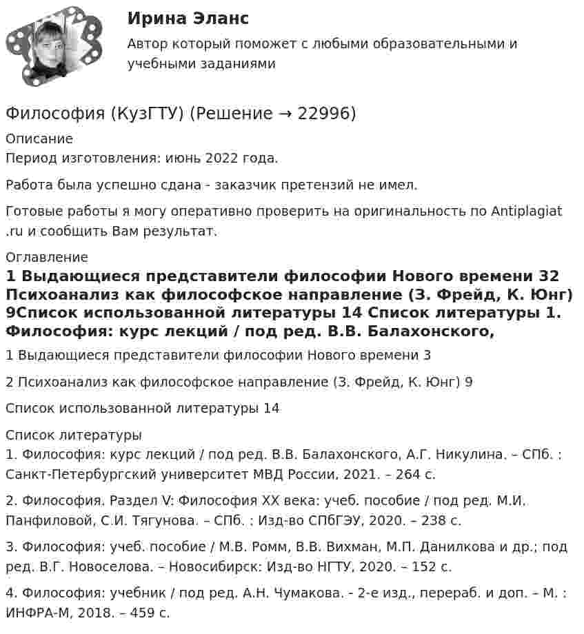      
          Описание
          Период изготовления: июнь 2022 года. Работа была успешно сдана - заказчик претензий не имел.Готовые работы я могу оперативно проверить на оригинальность по Antiplagiat .ru и сообщить Вам результат. 
          Оглавление
          1 Выдающиеся представители философии Нового времени 32 Психоанализ как философское направление (З. Фрейд, К. Юнг) 9Список использованной литературы 14 
          Список литературы
          1. Философия: курс лекций / под ред. В.В. Балахонского, А.Г. Никулина. – СПб. : Санкт-Петербургский университет МВД России, 2021. – 264 с.2. Философия. Раздел V: Философия ХХ века: учеб. пособие / под ред. М.И. Панфиловой, С.И. Тягунова. – СПб. : Изд-во СПбГЭУ, 2020. – 238 с.3. Философия: учеб. пособие / М.В. Ромм, В.В. Вихман, М.П. Данилкова и др.; под ред. В.Г. Новоселова. – Новосибирск: Изд-во НГТУ, 2020. – 152 с.4. Философия: учебник / под ред. А.Н. Чумакова. - 2-е изд., перераб. и доп. – М. : ИНФРА-М, 2018. – 459 с.
            
            
            Философия КР№ 1 (2 семестр ТУСУР)Философия (КузГТУ)  Философия МАП Синергия. Тест с ответами✅90/100 балловФилософия ММУ 2023г.Философия ММУ 2023г.Философия ММУ 2024г.Философия МТИ ЭКЗАМЕНФилософия итоговый тестФилософия Итоговый тест Философия ИТОГОВЫЙ ТЕСТ Философия / Итоговый тест / Компетентностный тест (ответы на тесты «Синергия»).Философия как наукаФилософия как явление культуры Общие черты философии и науки Отличия философии и науки Общие черты философии и науки Философия и наука ищут ответы на поставленные вопросы.🏅Философия. Компетентностный тест. Синергия / МТИ / МосАП. 2022 Результат сдачи одного теста (36 из 40 баллов) 