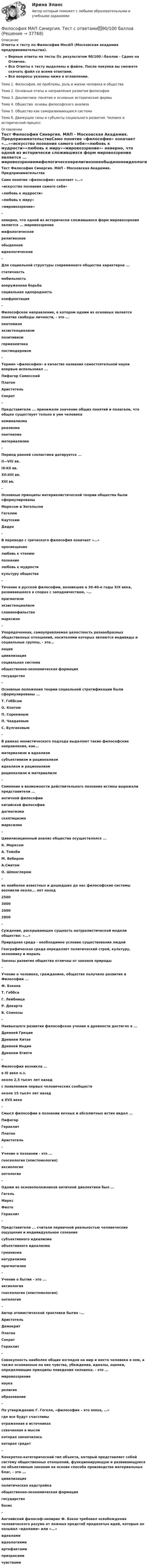     
          Описание
          Ответы к тесту по Философии МосАП (Московская академия предпринимательства).Верные ответы на тесты 🟢с результатом 90/100⭐баллов - Сдано на Отлично.Все Ответы к тесту выделены в файле. После покупки вы сможете скачать файл со всеми ответами.Все вопросы указаны ниже в оглавлении.Тема 1. Философия, ее проблемы, роль в жизни человека и обществаТема 2. Основные этапы и направления развития философииТема 3. Диалектика: понятие и основные исторические формыТема 4. Общество: основы философского анализаТема 5. Общество как саморазвивающаяся системаТема б. Движущие силы и субъекты социального развития. Человек и исторический процесс 
          Оглавление
          Тест Философия Синергия. МАП - Московская Академия. ПредпринимательстваСамо понятие «философия» означает «...»«искусство познания самого себя»«любовь к мудрости»«любовь к миру»«мировоззрение»- неверно, что одной из исторически сложившихся форм мировоззрения является ... мировоззрениемифологическоерелигиозноеобыденноеидеологическое- Для социальной структуры современного общества характерна ...статичностьмобильностьвооруженная борьбасоциальная однородностьконфронтация- Философское направление, в котором одним из основных является понятие свободы личности, - это ...неотомизмэкзистенциализмпозитивизмгерменевтикапостмодернизм- Термин «философия» в качестве названия самостоятельной науки впервые использовал ...Пифагор СамосскийПлатонАристотельСократ- Представители ... принижали значение общих понятий и полагали, что общее существует только в уме человеканоминализмареализмапантеизмаматериализма -Период ранней схоластики датируется ...II—VIII вв.IX-XII вв.XII-XIII вв.XIII вв.- Основные принципы материалистической теории общества были сформулированыМарксом и ЭнгельсомГегелемКаутскимДидро- B переводе с греческого философия означает «…»просвещениелюбовь к чтениюпознаниелюбовь к мудростикультуру общества -Течение в русской философии, возникшее в 30-40-е годы XIX века, развивавшееся в спорах с западничеством, -...прагматизмэкзистенциализмславянофильствомарксизм- Упорядоченная, самоуправляемая целостность разнообразных общественных отношений, носителями которых являются индивиды и социальные группы, - это...нацияцивилизациясоциальная системаобщественно-экономическая формациягосударство- Основные положения теории социальной стратификации были сформулированы ...Т. ГоббсомО. КонтомП. СорокинымП. ЧаадаевымС. Булгаковым- В рамках монистического подхода выделяют такие философские направления, как...материализм и идеализмсубъективизм и рационализмидеализм и рационализмрационализм и материализм-Сомнение в возможности действительного познания истины выражали представители ...античной философиикитайской философиидогматизмаскептицизмамарксизма-Цивилизационный анализ общества осуществлялся ...К. МарксомА. ТойнбиМ. ВеберомА.СмитомО. Шпенглером- из наиболее известных и дошедших до нас философские системы возникли около... лет назад2500300020002800- Суждение, раскрывающее сущность натуралистической модели общества: «...»Природная среда - необходимое условие существования людейГеографическая среда определяет политический строй, культуру, экономику и моральЗаконы развития общества отличны от законов природы- Учение о человеке, гражданине, обществе получило развитие в Философии ...Ф. БэконаТ. ГоббсаГ. ЛейбницаР. ДекартаБ. Спинозы- Наивысшего развития философское учение в древности достигло в ...Древней ГрецииДревнем КитаеДревней ИндииДревнем Египте- Философия возникла …в III веке н.э.около 2,5 тысяч лет назадс появлением первых человеческих сообществоколо 15 тысяч лет назадв XVII веке- Смысл философии в познании вечных и абсолютных истин видел ...ПифагорГераклитПлатонАристотель- Учение о познании - это ...гносеология (эпистемология)аксиологияонтология- Одним из основоположников античной диалектики был ...ГегельМарксФихтеГераклит- Представители ... считали первичной реальностью человеческие ощущения и индивидуальное сознаниесубъективного идеализмаобъективного идеализмагуманизманатурализмапрагматизма- Учение о бытии - это ...аксиологиягносеология (эпистемология)онтология- Автор атомистической трактовки бытия -...АристотельДемокритПлатонСократГераклит- Совокупность наиболее общих взглядов на мир и место человека в нем, а также основанные на них чувства, убеждения, идеалы, оценки, определяющие принципы поведения человека. - это ...мировоззрениенаукарелигияобразование- По утверждению Г. Гегеля, «философия – это эпоха, …»где все будут счастливыотраженная в источникахсхваченная в мысликоторая закончиласькоторая грядет- Конкретно-категорический тип объекта, который представляет собой систему общественных отношений, функционирующую и развивающуюся по объективным законам на основе способа производства материальных благ, - это ...цивилизацияполитическая надстройкаобщественно-экономическая формациягосударствобазис- Английский философ-эмпирик Ф. Бэкон требовал освобождения человеческого разума от ложных предстаЕ предвзятых идей, которые он называл «идолами» или «...»идеаламиидеологиямиартефактамипризракамичувствами  
            
            
            Философия (КузГТУ)  Философия МАП Синергия. Тест с ответами✅90/100 балловФилософия ММУ 2023г.Философия ММУ 2023г.Философия ММУ 2024г.Философия МТИ ЭКЗАМЕНФилософия//МФЮ//ИИТОГОВЫЙ ТЕСТ//ОТЛИЧНОФилософия Итоговый тест Философия ИТОГОВЫЙ ТЕСТ Философия / Итоговый тест / Компетентностный тест (ответы на тесты «Синергия»).Философия как наукаФилософия как явление культуры Общие черты философии и науки Отличия философии и науки Общие черты философии и науки Философия и наука ищут ответы на поставленные вопросы.🏅Философия. Компетентностный тест. Синергия / МТИ / МосАП. 2022 Результат сдачи одного теста (36 из 40 баллов) Философия контрольная 