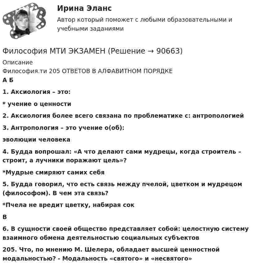      
            Описание
            Философия.ти  205 ОТВЕТОВ В АЛФАВИТНОМ ПОРЯДКЕ                                                                     А Б1. Аксиология – это:* учение о ценности2. Аксиология более всего связана по проблематике с: антропологией3. Антропология – это учение о(об):эволюции человека4. Будда вопрошал: «А что делают сами мудрецы, когда строитель – строит, а лучники поражают цель»?*Мудрые смиряют самих себя5. Будда говорил, что есть связь между пчелой, цветком и мудрецом (философом). В чем эта связь?*Пчела не вредит цветку, набирая сок                                                                             В6. В сущности своей общество представляет собой: целостную систему взаимного обмена деятельностью социальных субъектов205. Что, по мнению М. Шелера, обладает высшей ценностной модальностью? - Модальность «святого» и «несвятого»   
            
            
            Философия ММУ 2024г.Философия МТИ ЭКЗАМЕНФилософия//МФЮ//ИИТОГОВЫЙ ТЕСТ//ОТЛИЧНОФилософия науки и техникиФилософия науки. Теория познания. Ответы на тест. ЭКЗАМЕН. ОТЛИЧНОФилософия НицшеФилософия Нового времени активнее отстаивает идею прогресса, формулируя ее как принцип «будущее за царством ...»Философия как явление культуры Общие черты философии и науки Отличия философии и науки Общие черты философии и науки Философия и наука ищут ответы на поставленные вопросы.🏅Философия. Компетентностный тест. Синергия / МТИ / МосАП. 2022 Результат сдачи одного теста (36 из 40 баллов) Философия контрольная Философия КР№ 1 (2 семестр ТУСУР)Философия (КузГТУ)  Философия МАП Синергия. Тест с ответами✅90/100 балловФилософия ММУ 2023г.