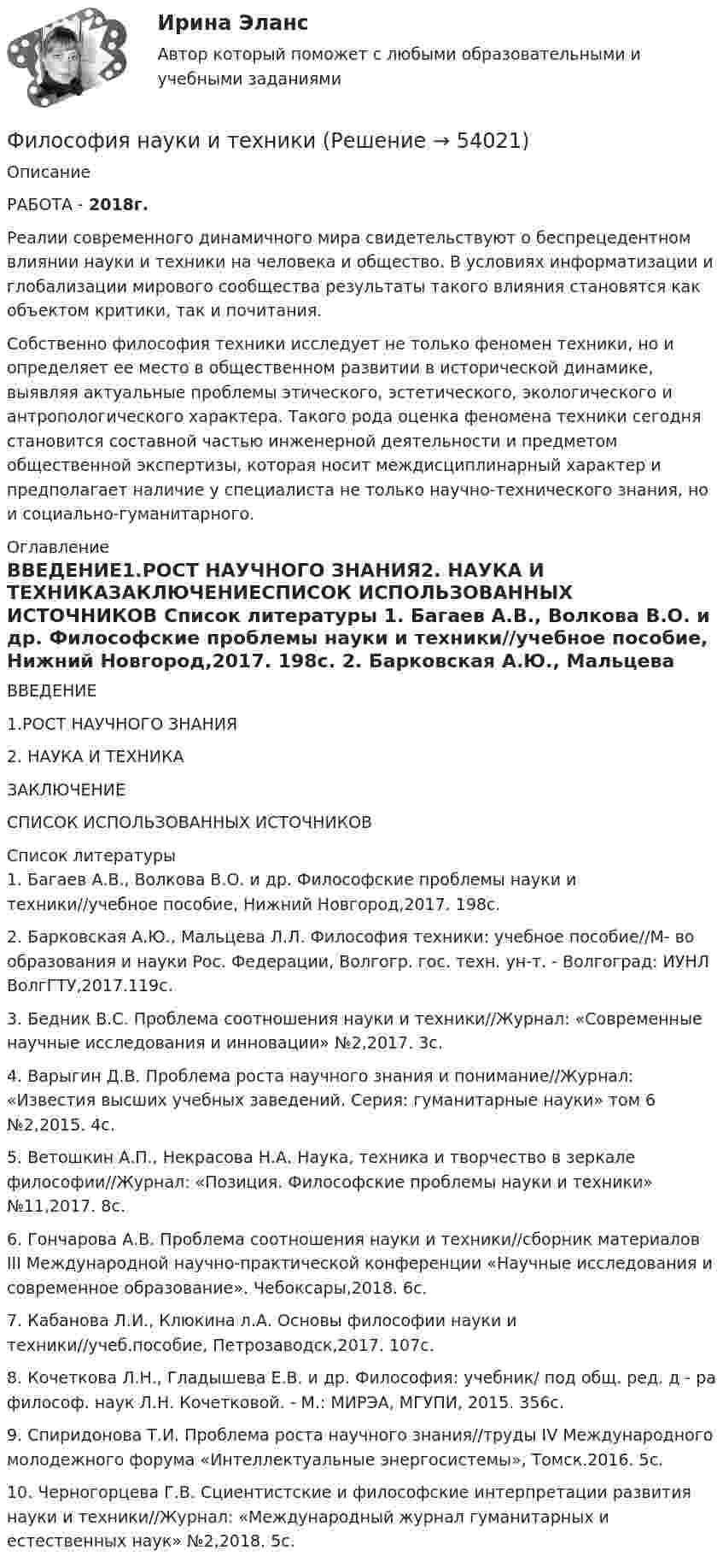      
            Описание
             РАБОТА - 2018г.Реалии современного динамичного мира свидетельствуют о беспрецедентном влиянии науки и техники на человека и общество. В условиях информатизации и глобализации мирового сообщества результаты такого влияния становятся как объектом критики, так и почитания.	Собственно философия техники исследует не только феномен техники, но и определяет ее место в общественном развитии в исторической динамике, выявляя актуальные проблемы этического, эстетического, экологического и антропологического характера. Такого рода оценка феномена техники сегодня становится составной частью инженерной деятельности и предметом общественной экспертизы, которая носит междисциплинарный характер и предполагает наличие у специалиста не только научно-технического знания, но и социально-гуманитарного. 
            Оглавление
            ВВЕДЕНИЕ1.РОСТ НАУЧНОГО ЗНАНИЯ2. НАУКА И ТЕХНИКАЗАКЛЮЧЕНИЕСПИСОК ИСПОЛЬЗОВАННЫХ ИСТОЧНИКОВ 
            Список литературы
            	1.                Багаев А.В., Волкова В.О. и др. Философские проблемы науки и техники//учебное пособие, Нижний Новгород,2017. 198с.	2.                Барковская А.Ю., Мальцева Л.Л. Философия техники: учебное пособие//М- во образования и науки Рос. Федерации, Волгогр. гос. техн. ун-т. - Волгоград: ИУНЛ ВолгГТУ,2017.119с. 	3.                Бедник В.С. Проблема соотношения науки и техники//Журнал: «Современные научные исследования и инновации» №2,2017. 3с. 	4.                Варыгин Д.В. Проблема роста научного знания и понимание//Журнал: «Известия высших учебных заведений. Серия: гуманитарные науки» том 6 №2,2015. 4с. 	5.                Ветошкин А.П., Некрасова Н.А. Наука, техника и творчество в зеркале философии//Журнал: «Позиция. Философские проблемы науки и техники» №11,2017. 8с. 	6.                Гончарова А.В. Проблема соотношения науки и техники//сборник материалов III Международной научно-практической конференции «Научные исследования и современное образование». Чебоксары,2018. 6с. 	7.                Кабанова Л.И., Клюкина л.А. Основы философии науки и техники//учеб.пособие, Петрозаводск,2017. 107с. 	8.                Кочеткова Л.Н., Гладышева Е.В. и др. Философия: учебник/ под общ. ред. д - ра философ. наук Л.Н. Кочетковой. - М.: МИРЭА, МГУПИ, 2015. 356с. 	9.                Спиридонова Т.И. Проблема роста научного знания//труды IV Международного молодежного форума «Интеллектуальные энергосистемы», Томск.2016. 5с. 	10.           Черногорцева Г.В. Сциентистские и философские интерпретации развития науки и техники//Журнал: «Международный журнал гуманитарных и естественных наук» №2,2018. 5с.
            
            
            Философия//МФЮ//ИИТОГОВЫЙ ТЕСТ//ОТЛИЧНОФилософия науки и техникиФилософия науки. Теория познания. Ответы на тест. ЭКЗАМЕН. ОТЛИЧНОФилософия НицшеФилософия Нового времени активнее отстаивает идею прогресса, формулируя ее как принцип «будущее за царством ...»Философия Нового времени и Просвещения относится к ...ФИЛОСОФИЯ НСПК 25 балловФилософия контрольная Философия КР№ 1 (2 семестр ТУСУР)Философия (КузГТУ)  Философия МАП Синергия. Тест с ответами✅90/100 балловФилософия ММУ 2023г.Философия ММУ 2023г.Философия ММУ 2024г.