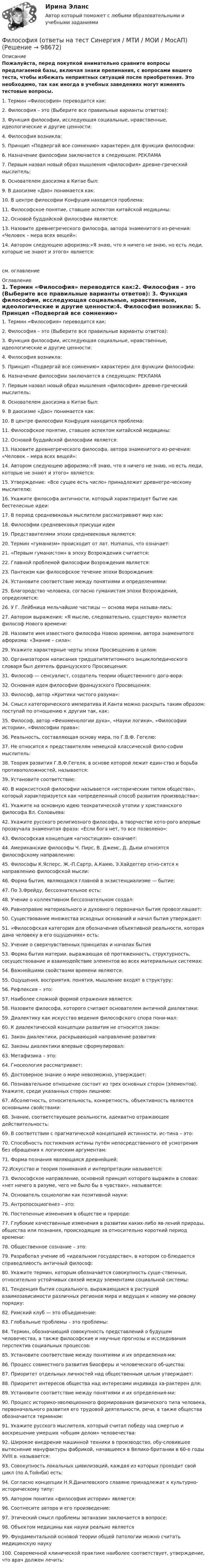     
            Описание
            Пожалуйста, перед покупкой внимательно сравните вопросы предлагаемой базы, включая знаки препинания, с вопросами вашего теста, чтобы избежать неприятных ситуаций после приобретения. Это необходимо, так как иногда в учебных заведениях могут изменять тестовые вопросы. 1. Термин «Философия» переводится как:2. Философия – это (Выберите все правильные варианты ответов): 3. Функция философии, исследующая социальные, нравственные, идеологические и другие ценности:4. Философия возникла: 5. Принцип «Подвергай все сомнению» характерен для функции философии: 6. Назначение философии заключается в следующем: РЕКЛАМА7. Первым назвал новый образ мышления «философия» древне-греческий мыслитель: 8. Основателем даосизма в Китае был: 9. В даосизме «Дао» понимается как: 10. В центре философии Конфуция находится проблема: 11. Философское понятие, ставшее аспектом китайской медицины: 12. Основой буддийской философии является: 13. Назовите древнегреческого философа, автора знаменитого из-речения: «Человек – мера всех вещей»: 14. Автором следующею афоризма:»Я знаю, что я ничего не знаю, но есть люди, которые не знают и этого» является: см. оглавление 
            Оглавление
            1. Термин «Философия» переводится как:2. Философия – это (Выберите все правильные варианты ответов): 3. Функция философии, исследующая социальные, нравственные, идеологические и другие ценности:4. Философия возникла: 5. Принцип «Подвергай все сомнению» характерен для функции философии: 6. Назначение философии заключается в следующем: РЕКЛАМА7. Первым назвал новый образ мышления «философия» древне-греческий мыслитель: 8. Основателем даосизма в Китае был: 9. В даосизме «Дао» понимается как: 10. В центре философии Конфуция находится проблема: 11. Философское понятие, ставшее аспектом китайской медицины: 12. Основой буддийской философии является: 13. Назовите древнегреческого философа, автора знаменитого из-речения: «Человек – мера всех вещей»: 14. Автором следующею афоризма:»Я знаю, что я ничего не знаю, но есть люди, которые не знают и этого» является: 15. Утверждение: «Все сущее есть число» принадлежит древнегре-ческому мыслителю: 16. Укажите философа античности, который характеризует бытие как бестелесные идеи:17. В период средневековья мыслители рассматривают мир как: 18. Философии средневековья присущи идеи19. Представителями эпохи средневековья являются: 20. Термин «гуманизм» происходит от лат. Humanus, что означает: 21. «Первым гуманистом» в эпоху Возрождения считается: 22. Главной проблемой философии Возрождения является: 23. Пантеизм как философское течение эпохи Возрождения: 24. Установите соответствие между понятиями и определениями:25. Благородство человека, согласно гуманистам эпохи Возрождения, определяется: 26. У Г. Лейбница мельчайшие частицы — основа мира называ-лись:  27. Автором выражения: «Я мыслю, следовательно, существую» является философ Нового времени: 28. Назовите имя известного философа Новою времени, автора знаменитого афоризма: «Знание – сила»: 29. Укажите характерные черты эпохи Просвещению в целом:30. Организатором написания тридцатипятитомного энциклопедического словаря был деятель французского Просвещения: 31. Философ — сенсуалист, создатель теории общественного дого-вора: 32. Основная идея философии французского Просвещения: 33. Философ, автор «Критики чистого разума»: 34. Смысл категорического императива И.Канта можно раскрыть таким образом: поступай по отношению к другим так, как: 35. Философ, автор «Феноменологии духа», «Науки логики», «Философии истории», «Философии права»: 36. Реальность, составляющая основу мира, по Г.В.Ф. Гегелю: 37. Не относится к представителям немецкой классической фило-софии мыслитель: 38. Теория развития Г.В.Ф.Гегеля, в основе которой лежит един-ство и борьба противоположностей, называется: 39. Установите соответствие:40. В марксистской философии называется «историческим типом общества», который характеризуется как «определенный способ развития производства»: 41. Укажите на основную идею теократической утопии у христианского философа Вл. Соловьева: 42. Укажите русского религиозного философа, в творчестве кото-рого впервые прозвучала знаменитая фраза: «Если бога нет, то все позволено»: 43. Философская концепция «агностицизм» означает: 44. Американские философы Ч. Пирс, В. Джемс, Д. Дьюи относятся философскому направлению:45. Философы К.Ясперс, Ж.-П.Сартр, А.Камю, Э.Хайдеггер отно-сятся к направлению философской мысли:  46. Форма бытия, являющаяся главной в экзистенциализме — бытие:47. По З.Фрейду, бессознательное есть: 48. Учение о коллективном бессознательном создал: 49. Равноправие материального и духовного первоначал бытия провозглашает: 50. Существование множества исходных оснований и начал бытия утверждает: 51. «Философская категория для обозначения объективной реальности, которая дана человеку в его ощущениях» есть:52. Учение о сверхчувственных принципах и началах бытия53. Форма бытия материи, выражающая её протяженность, структурность, сосуществование и взаимодействие элементов во всех материальных системах: 54. Важнейшими свойствами времени являются:55. Ощущения, восприятия, понятия, мышление входят в структуру:  56. Рефлексия – это:57. Наиболее сложной формой отражения является: 58. Назовите философа, которого считают основателем античной диалектики: 59. Диалектику как искусство ведения философского спора пони-мал: 60. К диалектической концепции развития не относится закон: 61. Закон диалектики, раскрывающий направление развития: 62. Законы диалектики впервые сформулировал: 63. Метафизика – это: 64. Гносеология рассматривает: 65. Достоверное знание о мире невозможно, утверждает: 66. Познавательное отношение состоит из трех основных сторон (элементов). Укажите, среди указанных сторон лишнюю: 67. Абсолютность, относительность, конкретность, объективность являются основными свойствами: 68. Знание, соответствующее реальности, адекватно отражающее действительность: 69. В соответствии с прагматической концепцией истинности, ис-тина – это: 70. Способность постижения истины путём непосредственного её усмотрения без обращения к логическим аргументам: 71. Форма познания являющаяся древнейшей;72.Искусство и теория понимания и интерпретации называется: 73. Философское направление, основной принцип которого выражен в словах: «нет ничего в разуме, чего не было бы в чувствах», называется: 74. Основатель социологии как позитивной науки: 75. Антропосоциогенез – это: 76. Постепенные изменения в обществе и природе:77. Глубокие качественные изменения в развитии каких-либо яв-лений природы, общества или познания, происходящие за относительно короткий период времени: 78. Общественное сознание – это: 79. Разработал учение об «идеальном государстве», в котором со-блюдается справедливость античный философ: 80. Укажите термин, которым обозначается совокупность суще-ственных, относительно устойчивых связей между элементами социальной системы: 81. Тенденция бытия социального, выражающаяся в растущей взаимозависимости различных регионов мира и ведущая к новому ми-ровому порядку:82. Римский клуб — это объединение: 83. Глобальные проблемы – это проблемы: 84. Термин, обозначающий совокупность представлений о будущем человечества, а также философские и научные прогнозы и исследования перспектив социальных процессов:85. Установите соответствие между понятиями и их определения-ми:  86. Процесс совместного развития биосферы и человеческого об-щества: 87. Приоритет отдельных личностей над общественным целым утверждает: 88. Приоритет интересов общества над интересами индивида ха-рактерен для: 89. Установите соответствие между понятиями и их определения-ми:  90. Процесс историко-эволюционного формирования физического типа человека, первоначального развития его трудовой деятельности, речи, а также общества обозначается термином: 91. Укажите русского мыслителя, который считал победу над смертью и воскрешение умерших «общим делом» человечества: 92. Широкое внедрение машинной техники в производство, обу-словившее вытеснение мануфактуры фабрикой, начавшееся в Велико-британии в 60-е годы XVIII в. называется:93. Совокупность локальных цивилизаций, каждая из которых проходит свой цикл (по А.Тойнби) есть: 94. Согласно концепции Н.Я.Данилевского славяне принадлежат к культурно-историческому типу: 95. Автором понятия «философия истории» является: 96. Соотнесите автора и его произведение: 97. Этический смысл проблемы эвтаназии заключается в вопросе: 98. Объектом медицины как науки реально является99. Фундаментальной основой теории общей патологии можно считать медицинскую науку 100. Современной клинической практике наиболее соответствует, утверждение, что врач должен лечить:  
            
            
            💯 Философия (ответы на тест Синергия / МОИ / МТИ / МосАП, ноябрь 2023)Философия (ответы на тест Синергия / МТИ / МОИ / МосАП)Философия ответы Синергия тесты 2023 [Итоговая аттестация ✅ компетентностный тест]Философия права Философия права 1Философия права.dor_МАГ. Синергия. Ответы на КОМПЕТЕНТНОСТНЫЙ ТЕСТФилософия права - ответы на тест Синергия🌞 Философия.ои(dor_ДСИ). Синергия / МТИ / МосАП. 2002 Сборник из 71 ответа (80/100)Философия.ои(dor_ДСИ) тест с ответами Синергия/МОИ/ МТИ /МОСАПФилософия. ои (dor_ДСИ) (тест с ответами «Синергия»/МТИ).Философия.ои(dor_ДСИ) (тест с ответами «Синергия» МФПУ / МОИ / МТИ / МосАП).Философия ответы на вопросы на 100 баллов, Синергия (3 семестр). Сдача октябрь 2023ФИЛОСОФИЯ (ответы на тест) ММУФилософия - ответы на тест (Синергия / МОИ / МосАП)