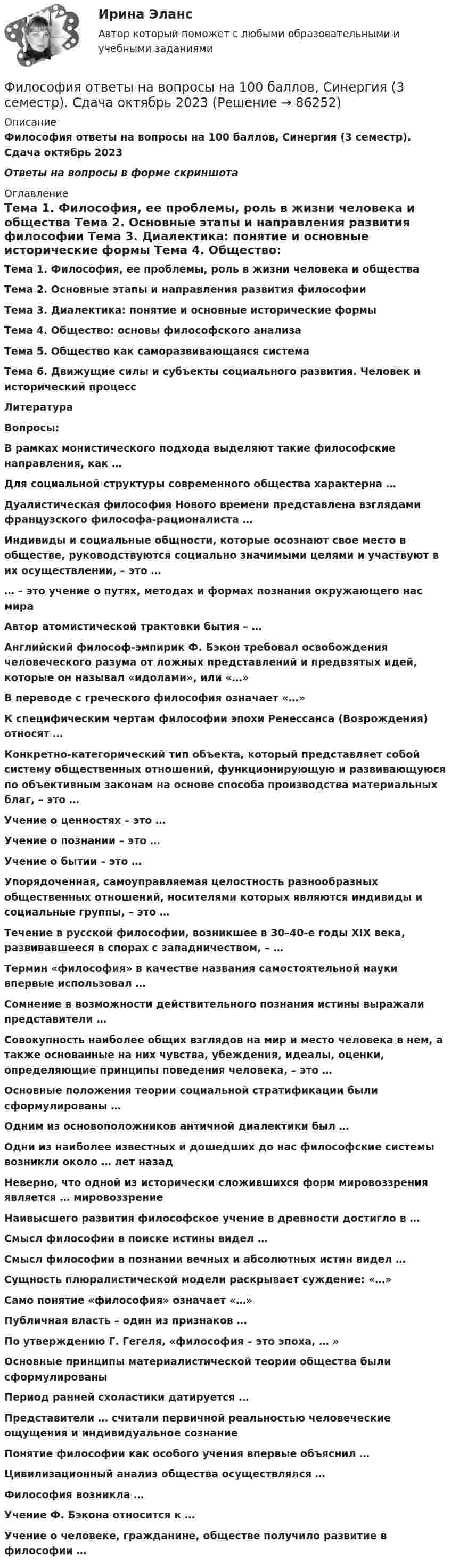     
            Описание
            Философия ответы на вопросы на 100 баллов, Синергия (3 семестр). Сдача октябрь 2023Ответы  на вопросы в форме скриншота 
            Оглавление
               Тема 1. Философия, ее проблемы, роль в жизни человека и общества    Тема 2. Основные этапы и направления развития философии	Тема 3. Диалектика: понятие и основные исторические формы	Тема 4. Общество: основы философского анализа	Тема 5. Общество как саморазвивающаяся система	Тема 6. Движущие силы и субъекты социального развития. Человек и исторический процесс	Литература Вопросы:В рамках монистического подхода выделяют такие философские направления, как …Для социальной структуры современного общества характерна … Дуалистическая философия Нового времени представлена взглядами французского философа-рационалиста … Индивиды и социальные общности, которые осознают свое место в обществе, руководствуются социально значимыми целями и участвуют в их осуществлении, – это …… – это учение о путях, методах и формах познания окружающего нас мираАвтор атомистической трактовки бытия – …Английский философ-эмпирик Ф. Бэкон требовал освобождения человеческого разума от ложных представлений и предвзятых идей, которые он называл «идолами», или «…»В переводе с греческого философия означает «…»К специфическим чертам философии эпохи Ренессанса (Возрождения) относят …Конкретно-категорический тип объекта, который представляет собой систему общественных отношений, функционирующую и развивающуюся по объективным законам на основе способа производства материальных благ, – это …Учение о ценностях – это …Учение о познании – это …Учение о бытии – это … Упорядоченная, самоуправляемая целостность разнообразных общественных отношений, носителями которых являются индивиды и социальные группы, – это … Течение в русской философии, возникшее в 30–40-е годы XIX века, развивавшееся в спорах с западничеством, – …Термин «философия» в качестве названия самостоятельной науки впервые использовал …Сомнение в возможности действительного познания истины выражали представители …Совокупность наиболее общих взглядов на мир и место человека в нем, а также основанные на них чувства, убеждения, идеалы, оценки, определяющие принципы поведения человека, – это …Основные положения теории социальной стратификации были сформулированы …Одним из основоположников античной диалектики был …Одни из наиболее известных и дошедших до нас философские системы возникли около … лет назадНеверно, что одной из исторически сложившихся форм мировоззрения является … мировоззрениеНаивысшего развития философское учение в древности достигло в …Смысл философии в поиске истины видел …Смысл философии в познании вечных и абсолютных истин видел …Сущность плюралистической модели раскрывает суждение: «…»Само понятие «философия» означает «…»Публичная власть – один из признаков …По утверждению Г. Гегеля, «философия – это эпоха, … »Основные принципы материалистической теории общества были сформулированыПериод ранней схоластики датируется …Представители … считали первичной реальностью человеческие ощущения и индивидуальное сознаниеПонятие философии как особого учения впервые объяснил …Цивилизационный анализ общества осуществлялся …Философия возникла …Учение Ф. Бэкона относится к …Учение о человеке, гражданине, обществе получило развитие в философии …  
            
            
            Философия.ои(dor_ДСИ) (тест с ответами «Синергия» МФПУ / МОИ / МТИ / МосАП).Философия ответы на вопросы на 100 баллов, Синергия (3 семестр). Сдача октябрь 2023ФИЛОСОФИЯ (ответы на тест) ММУФилософия - ответы на тест (Синергия / МОИ / МосАП)💯 Философия (ответы на тест Синергия / МОИ / МТИ / МосАП, декабрь 2023)💯 Философия (ответы на тест Синергия / МОИ / МТИ / МосАП, ноябрь 2023)Философия (ответы на тест Синергия / МТИ / МОИ / МосАП)💯 Философия.ои(dor_ДСИ) (ответы на тест Синергия / МТИ / МосАП, декабрь 2022)💯 Философия.ои(dor_ДСИ) (ответы на тест Синергия / МТИ / МосАП, март 2023)💯 Философия.ои(dor_ДСИ) (ответы на тест Синергия / МТИ / МосАП, ноябрь 2022)💯 Философия.ои(dor_ДСИ) (ответы на тест Синергия / МТИ / МосАП, октябрь 2022)💯 Философия.ои(dor_ДСИ) (ответы на тест Синергия / МТИ / МосАП, январь 2023)🌞 Философия.ои(dor_ДСИ). Синергия / МТИ / МосАП. 2002 Сборник из 71 ответа (80/100)Философия.ои(dor_ДСИ) тест с ответами Синергия/МОИ/ МТИ /МОСАП