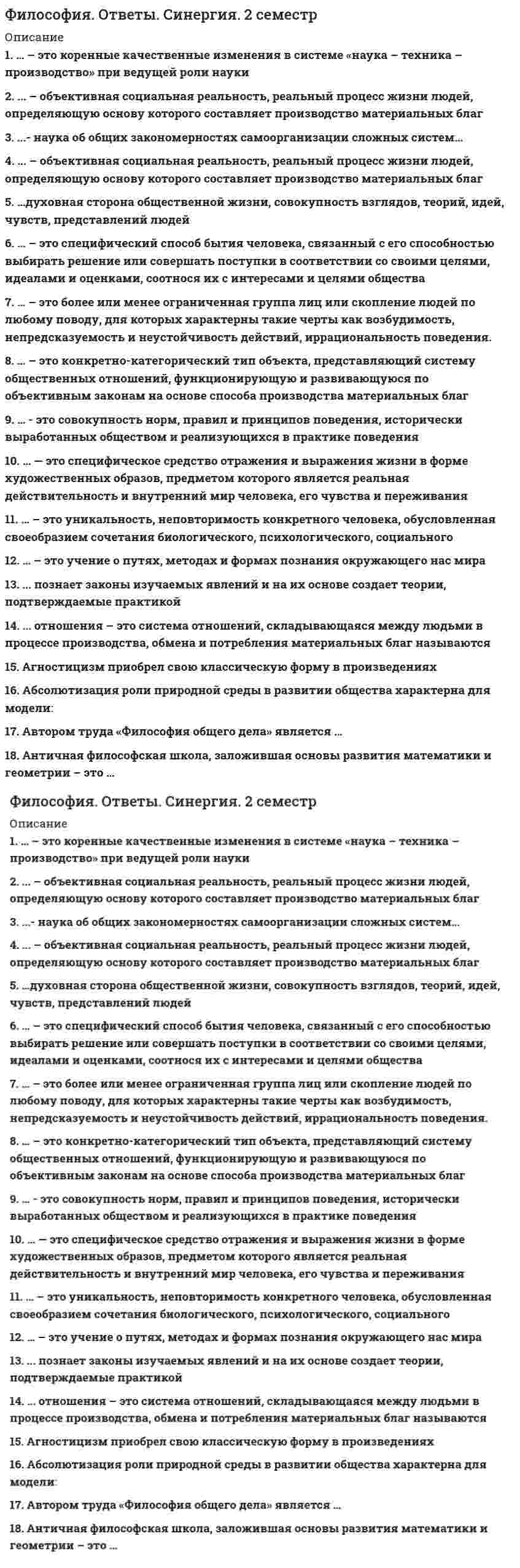    
          Описание
          20 вопросов с ответамиСдано на 90 баллов из 100 Отлично Год сдачи - 2020.После покупки Вы получите файл с ответами на вопросы которые указаны ниже:***(Если нужна помощь с другими предметами или сдачей тестов онлайн, пишите в личные сообщения) 
          Оглавление
          1. Неверно, что к законам диалектики относится закон … *единства и борьбы противоположностей *перехода количественных изменений в качественные *отрицания отрицания соответствия производственных отношений уровню и характеру развития производительных сил2. Неверно, что агностицизм характеризуется … *представлением о познаваемости мира *отрицанием возможности достоверного познания мира *утверждением о невозможности доказательства/опровержения идей *утверждением о принципиальной непознаваемости мира3. Религия как форма мировоззрения отличается … *верой в существование сверхъестественных сил, их главенство в мироздании *соединением зачатков знаний, религиозных верований, политических взглядов и искусства *общими теоретическими взглядами на мир, место в нем человека *объективным взглядом на окружающий мир4. Индивид усваивает социальные нормы и культурные ценности того общества, к которому принадлежит, в процессе … служения Богу социализации адаптации обучения5. Для русской философии … *характерен религиозный вариант метафизики *характерен экономический вариант метафизики *характерен строго рациональный вариант метафизик *характерно господство материалистической традиции6. Бытие как философская категория предполагает … *объективность существования мира *первичность сознания, вторичность материи *иллюзорность существования мира7. Гносеология – это учение о … *ценностях, об их происхождении и сущности *развитии Вселенной *бытии как таковом *сущности познания, о путях постижения истины8. Неверно, что биологизаторский подход к пониманию сущности человека предполагает, что … *жизнь людей – это борьба за существование, в которой побеждают сильнейшие *поведение человека генетически обусловлено, как и у животных*облик человека определяет социум *имеет место превосходство одних рас над другими9. Четыре благородных истины, лежащие в основе учения Будды, включают идею о том, что … жизнь связана со страданием *общество выражается в добродетелях (мудрость, гуманность, верность, почитание старших и мужество) *причиной развития мира является учение об инь и ян *сверхземное дао – это не созданный, вечный закон и первопричина бытия10. Философия и религия как формы мировоззрения … *сходны в том, что предметом их изучения является мир в целом *сходны в том, что предметом их изучения являются отдельные фрагменты мира *отличаются тем, что религия основана на рациональных знаниях, а философия – на вере11. Славянофилы отстаивали идеи … отсталости России от Запада национальной самобытности России господства славян в мире12. Представитель западничества – … П.Я. Чаадаев А.С. Хомяков И.В. Киреевский13. Неверно утверждать, говоря о функциях философии, что … *гносеологическая функция философии заключается в оценке возможностей и закономерностей познания *мировоззренческая функция философии заключается в разработке теории поисковой деятельности *аксиологическая функция философии заключается в утверждении социально удостоверенных ценностей, идеалов *социальная функция философии заключается в гармонизации общественных отношений на гуманитарных основаниях14. Философское знание характеризуется … *постижением смысла жизни, истинной сути вещей, тайны мира и человека *теоцентризмом мышления *узостью предмета, изучением конкретных явлений жизни общества и человека15. Неверно, что к характерным чертам средневековой философии относится … *спор рационалистов и номиналистов *стремление к рациональному объяснению бытия *господство религиозного мировоззрения и теологии *теоцентризм16. Обособленная от природы, но тесно связанная с ней часть материального мира, представленная всей совокупностью форм и результатов совместной деятельности людей, – это … общество социальная общность общественно-экономическая формация цивилизация17. Абсолютизация роли и значения чувственных данных в философии связана с направлением … рационализма реализма скептицизма сенсуализма18. В философии материя понимается как … реальность всякая субъективная объективная19. Раздел философии, в котором рассматриваются проблемы бытия, – это … онтология натурфилософия социальная философия философия духа философия человека20. Дедукция – это … логический путь от общего к частному передача ложного знания как истинного момент интеллектуального озарения 
            
            
            Философия (очная форма) тест с ответами СинергияФилософия права Синергия Тесты - Ответы 2021Философия права тест синергияФилософия права (тест с ответами Синергия)Философия Практическое занятие 1 (НСПК)Философия Синергия Философия. Синергия 2 семестрФилософия, 3 семестр, тест Синергия💯 Философия (все ответы на тест Синергия / МТИ / МосАП, март 2022)Философия.Итоговый тест Росдистант ТГУФилософия (ответы)Философия (ответы на 30 тестовых вопроса)Философия. Ответы на 52 вопроса (93 балла). МФПУ Синергия, МОИ.ФИЛОСОФИЯ (ответы на тест) Синергия