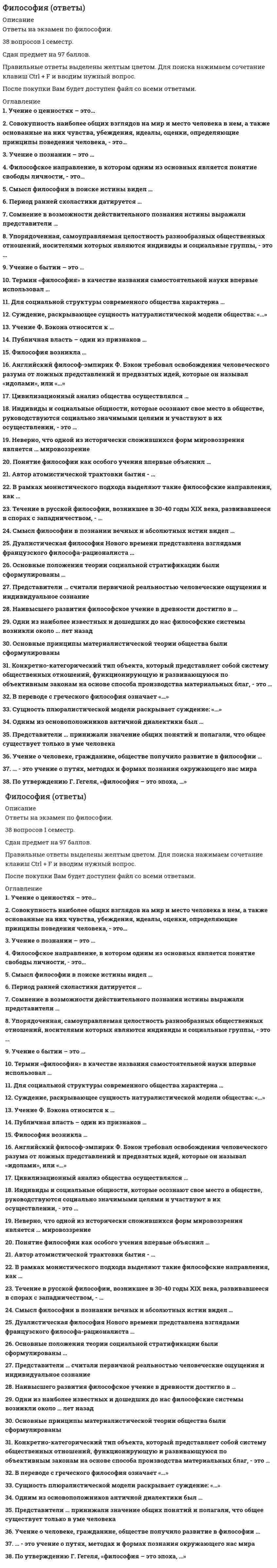      
          Описание
          Философия (ответы на 30 тестовых вопроса) 
          Оглавление
          Перейдите по регистрационной ссылке ЗарегистрируйтесьИ вы сможете получить готовую работу1.   Учение о познании– это…Гносеология (эпистемология)АксиологияОнтология2.   К специфическим чертам философии эпохи Ренессанса (Возраждения) относят…(множественный выбор)ГилозоизмАтеизмАнтропоцентризмДуализмПантеизмМонизм3.   …–это учение о путях, методах и формах познания окружающего нас мираОнтологияГносеологияИнтерпретацияДуализмДетерминизм4.   Индивиды и социальные общности, которые осознают свое место в обществе, руководствуются социально значимыми целями и участвуют в их осуществлении, –это..Субъекты исторического процессаОбъекты исторического процессаПолитические партииФилософы5.   Сомнение в возможности действительного познания истины выражали представители…Античной философииКитайской философииДогматизмаСкептицизмаМарксизма6.   Учение о бытии–это…АксиологияГносеология (эпистемология)Онтология7.   Само понятие «философия» означает «…»«искусство познания самого себя»«любовь к мудрости»«любовь к миру»«мировоззрение»8.   Философия возникла …С появлением первых человеческих сообществОколо 2,5 тысяч лет назадОколо 1,5 тысяч лет назадВ IIIвеке н.э.В XVII веке 9.   По утверждению Г.Гегеля, «философия–это эпоха, …»Которая закончиласьКоторая грядетГде все будут счастливыОтраженная в источникахСхваченная в мысли10.   Одни из наиболее известных и дошедших до нас философские системы возникли около … лет назад250030002000280011.   Представители … считали первичной реальностью человеческие ощущения и индивидуальное сознание Субъективного идеализмаОбъективного идеализмаГуманизмаНатурализмаПрагматизма12.   Суждение, раскрывающее сущность натуралистической модели общества: «…»Природная среда–необходимое условие существования людейГеографическая среда определяет политический строй, культуру, экономику и моральЗаконы развития общества отличны от законов природы13.   В переводе с греческого философия означает «…»ПросвещениеПознаниеЛюбовь к мудрости Любовь к чтению Культуру общества14.   Одним из основоположников античной диалектики былГегельМарксФихтеГераклит15.   Наивысшего развития философское учение в древности достигло в …Древней ГрецииДревнем КитаеДревней ИндииДревнем Египте16.   Учение о человеке, гражданине, обществе получило развитие в философии …Ф. БэконаТ. ГоббсаГ. ЛейбницаР. ДекартаБ. Спинозы17.   Автор атомистической трактовки бытия –…АристотельДемокритПлатонСократГераклит18.   Английский философ-эмпирик Ф. Бэкон требовал освобождения человеческого разума от ложных представлений и предвзятых идей, которые он называл «идолами» или «…»ИдеаламиИдеологиямиАртефактамиПризракамиЧувствами19.   Публичная власть–один из признаков…ГосударстваЭтносаНацииНарода20.   Представители …. принижали значение общих понятий и полагали, что общее существует только в уме человекаНоминализмаРеализмаПантеизмаМатериализма21.   Термин «философия» в качестве названия самостоятельной науки впервые использовал …ПлатонАристотельСократПифагор Самосский22.   Цивилизационный анализ общества осуществлялся… (множественный выбор)К. МарксомА. ТойнбиМ. ВеберомА. СмитомО. Шпенглером23.   Упорядоченная, самоуправляемая целостность разнообразных общественных отношений. Носителями которых являются индивиды и социальные группы, –это НацияЦивилизацияСоциальная системаОбщественно-экономическая формацияГосударство 24.   Понятие философии как особого учения впервые объяснил…Пифагор СамосскийЕвклидПлатонСократ25.   Течение в русской философии, возникшее в 30-40-е года XIXвека, развивавшееся в спорах с западничеством, –ПрагматизмЭкзистенциализмСлавянофильствоМарксизм26.   В рамках монистического подхода выделяют такие философские направления, как..Материализм и идеализмСубъективизм и рационализмИдеализм и рационализмРационализм и материализм27.   Для социальной структуры современного общества характерна…Статичность МобильностьВооруженная борьбаСоциальная однородностьКонфронтация28.   Философское направление, в котором одним из основанных является понятие свободы личности, –это …НеотомизмЭкзистенциализмПозитивизмГерменевтикаПостмодернизм29.   Смысл философии в поиске истины видел…ПифагорПлатонАристотельСенека30.   Сущность плюралистической модели раскрывает суждение: «…»Жизнь общества определяется борьбой рационального и иррационального, разума и инстинктовИстория есть результат деятельности мирового разумаОбщество-продукт действия различных равноценных факторовОсновой общества является развитие науки и техники 
            
            
            Философия (ответы на 30 тестовых вопроса)Философия. Ответы на 52 вопроса (93 балла). МФПУ Синергия, МОИ.ФИЛОСОФИЯ (ответы на тест) СинергияФилософия. Ответы. Синергия. 2 семестрФилософия (очная форма) тест с ответами СинергияФилософия права Синергия Тесты - Ответы 2021Философия права тест синергияФизкультура. Практическое занятие 2. Задание 8. Кроссворд. НСПКФизкультура. Тестовые вопросы к разделу 3 НСПКФизкультура. Тестовые вопросы к разделу 4 НСПКФилософия 2 семестр 2021 год Философия, 3 семестр, тест Синергия💯 Философия (все ответы на тест Синергия / МТИ / МосАП, март 2022)Философия.Итоговый тест Росдистант ТГУ