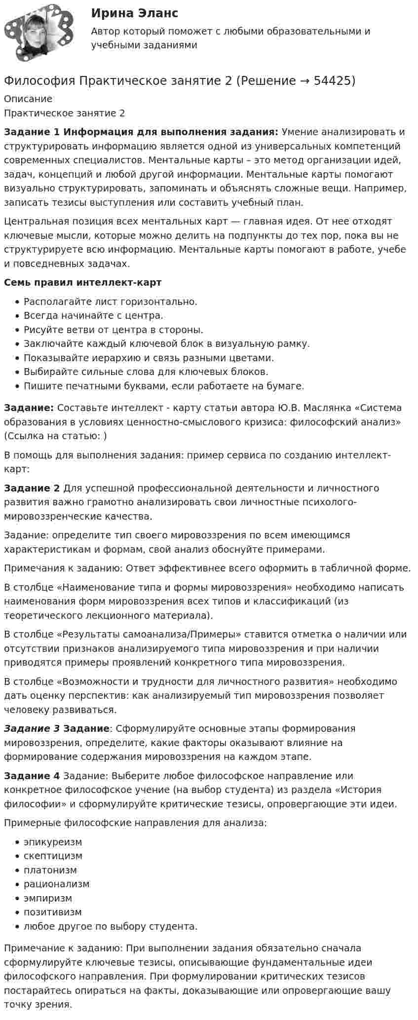    
            Описание
            Практическое занятие 2Задание 1 Информация для выполнения задания: Умение анализировать и структурировать информацию является одной из универсальных компетенций современных специалистов. Ментальные карты – это метод организации идей, задач, концепций и любой другой информации. Ментальные карты помогают визуально структурировать, запоминать и объяснять сложные вещи. Например, записать тезисы выступления или составить учебный план.Центральная позиция всех ментальных карт — главная идея. От нее отходят ключевые мысли, которые можно делить на подпункты до тех пор, пока вы не структурируете всю информацию. Ментальные карты помогают в работе, учебе и повседневных задачах.Семь правил интеллект-картРасполагайте лист горизонтально.Всегда начинайте с центра.Рисуйте ветви от центра в стороны.Заключайте каждый ключевой блок в визуальную рамку.Показывайте иерархию и связь разными цветами.Выбирайте сильные слова для ключевых блоков.Пишите печатными буквами, если работаете на бумаге.Задание: Составьте интеллект - карту статьи автора Ю.В. Маслянка «Система образования в условиях ценностно-смыслового кризиса: философский анализ» (Ссылка на статью:  )В помощь для выполнения задания: пример сервиса по созданию интеллект-карт:   Задание 2 Для успешной профессиональной деятельности и личностного развития важно грамотно анализировать свои личностные психолого-мировоззренческие качества.Задание: определите тип своего мировоззрения по всем имеющимся характеристикам и формам, свой анализ обоснуйте примерами.Примечания к заданию: Ответ эффективнее всего оформить в табличной форме.В столбце «Наименование типа и формы мировоззрения» необходимо написать наименования форм мировоззрения всех типов и классификаций (из теоретического лекционного материала).В столбце «Результаты самоанализа/Примеры» ставится отметка о наличии или отсутствии признаков анализируемого типа мировоззрения и при наличии приводятся примеры проявлений конкретного типа мировоззрения.В столбце «Возможности и трудности для личностного развития» необходимо дать оценку перспектив: как анализируемый тип мировоззрения позволяет человеку развиваться.Задание 3 Задание: Сформулируйте основные этапы формирования мировоззрения, определите, какие факторы оказывают влияние на формирование содержания мировоззрения на каждом этапе. Задание 4 Задание: Выберите любое философское направление или конкретное философское учение (на выбор студента) из раздела «История философии» и сформулируйте критические тезисы, опровергающие эти идеи.Примерные философские направления для анализа:эпикуреизмскептицизмплатонизмрационализмэмпиризмпозитивизмлюбое другое по выбору студента.Примечание к заданию: При выполнении задания обязательно сначала сформулируйте ключевые тезисы, описывающие фундаментальные идеи философского направления. При формулировании критических тезисов постарайтесь опираться на факты, доказывающие или опровергающие вашу точку зрения.  
            
            
            Философия . Практическое задание. ММУ.Философия Практическое занятие 2 Философия предпринимательстваФилософия / Промежуточные тесты 1,2 + вопросы из Итогового тестаФилософия, рассуждения.Философия (Росдистант)Философия РосдистантФилософия ответы Синергия тесты 2023 [Итоговая аттестация ✅ компетентностный тест]Философия права Философия права 1Философия права.dor_МАГ. Синергия. Ответы на КОМПЕТЕНТНОСТНЫЙ ТЕСТФилософия права - ответы на тест СинергияФилософия права (ответы на тест Синергия / МТИ / МОИ / МосАП)⭐ Философия права (ответы на тест Синергия / МТИ / МосАП, ноябрь 2022)
