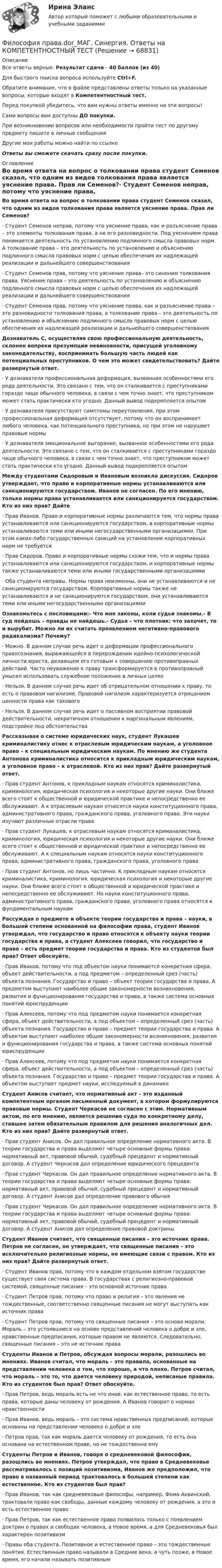      
            Описание
            Все ответы верные. Результат сдачи - 40 баллов (из 40)Для быстрого поиска вопроса используйте Ctrl+F.Обратите внимание, что в файле представлены ответы только на указанные вопросы, которые входят в Компетентностный тест.Перед покупкой убедитесь, что вам нужны ответы именно на эти вопросы!Сами вопросы вам доступны ДО покупки.При возникновении вопросов или необходимости пройти тест по другому предмету пишите в личные сообщения Другие мои работы можно найти по ссылке Ответы вы сможете скачать сразу после покупки. 
            Оглавление
            Во время ответа на вопрос о толковании права студент Семенов сказал, что одним из видов толкования права является уяснение права. Прав ли Семенов?·      Студент Семенов неправ, потому что уяснение права, как и разъяснение права – это элементы толкования права, а не его разновидности. Под уяснением права понимается деятельность по установлению подлинного смысла правовых норм. А толкование права – это деятельность по установлению и объяснению подлинного смысла правовых норм с целью обеспечения их надлежащей реализации и дальнейшего совершенствования·      Студент Семенов прав, потому что уяснение права– это синоним толкования права. Уяснение права – это деятельность по установлению и объяснению подлинного смысла правовых норм с целью обеспечения их надлежащей реализации и дальнейшего совершенствования·      Студент Семенов прав, потому что уяснение права, как и разъяснение права – это разновидности толкования права, а толкование права – это деятельность по установлению и объяснению подлинного смысла правовых норм с целью обеспечения их надлежащей реализации и дальнейшего совершенствования Дознаватель С, осуществляя свою профессиональную деятельность, склонен вопреки презумпции невиновности, присущей уголовному законодательству, воспринимать большую часть людей как потенциальных преступников. О чем это может свидетельствовать? Дайте развернутый ответ.·      У дознавателя профессиональная деформация, вызванная особенностями его рода деятельности. Это связано с тем, что он сталкивается с преступниками гораздо чаще обычного человека, в связи с чем точно знает, что преступником может стать практически кто угодно. Данный вывод подкрепляется опытом·      У дознавателя присутствуют симптомы переутомления, при этом профессиональная деформация отсутствует, потому что он воспринимает любого человека, как потенциального преступника, но при этом не нарушает правовые нормы·      У дознавателя эмоциональное выгорание, вызванное особенностями его рода деятельности. Это связано с тем, что он сталкивается с преступниками гораздо чаще обычного человека, в связи с чем точно знает, что преступником может стать практически кто угодно. Данный вывод подкрепляется опытомМежду студентами Сидоровым и Ивановым возникла дискуссия. Сидоров утверждает, что право и корпоративные нормы устанавливаются или санкционируются государством. Иванов не согласен. По его мнению, только нормы права устанавливается или санкционируется государством. Кто из них прав? Дайте·      Прав Иванов. Право и корпоративные нормы различаются тем, что нормы права устанавливаются или санкционируются государством, а корпоративные нормы устанавливаются теми или иными негосударственными организациями. При этом каких-либо государственных санкций на установление корпоративных норм не требуется·      Прав Сидоров. Право и корпоративные нормы схожи тем, что и нормы права устанавливаются или санкционируются государством, и корпоративные нормы также устанавливаются теми или иными государственными организациями·      Оба студента неправы. Нормы права неизменны, они не устанавливаются и не санкционируются государством. Корпоративные нормы также не устанавливаются и не санкционируются государством, они устанавливаются теми или иными негосударственными организациями Ознакомьтесь с пословицами:- Что мне законы, коли судьи знакомы.- В суд пойдешь – правды не найдешь.- Судья – что плотник: что захочет, то и вырубит. Можно ли их считать проявлением негативно-правового радикализма? Почему?·      Можно. В данном случае речь идет о деформации профессионального правосознания, выражающейся в перерождении идейно-психологической личности юриста, делающем его готовым к совершению противоправных действий. Часто неуважение к праву трансформируется в противоправный умысел использовать служебное положение в личных целях·      Нельзя. В данном случае речь идет об отрицательном отношении к праву, то есть о правовом нигилизме. Правовой нигилизм характеризуется отрицанием ценности права как такового·      Нельзя. В данном случае речь идет о пассивном восприятии правовой действительности, некритичном отношении к маргинальным явлениям, подстройке под обстоятельства Рассказывая о системе юридических наук, студент Лукашев криминалистику отнес к отраслевым юридическим наукам, а уголовное право – к специальным юридическим наукам. По мнению же студента Антонова криминалистика относится к прикладным юридическим наукам, а уголовное право – к отраслевой. Кто из них прав? Дайте развернутый ответ.·      Прав студент Антонов, к прикладным наукам относятся криминалистика, криминология, юридическая психология и некоторые другие науки. Они ближе всего стоят к общественной и юридической практике и непосредственно ее обслуживают. А к отраслевым наукам относятся науки конституционного права, административного права, гражданского права, уголовного права. Эти науки изучают различные отрасли права·      Прав студент Лукашев, к отраслевым наукам относятся криминалистика, криминология, юридическая психология и некоторые другие науки. Они ближе всего стоят к общественной и юридической практике и непосредственно ее обслуживают. А к специальным наукам относятся науки конституционного права, административного права, гражданского права, уголовного права·      Прав студент Антонов, но лишь частично. К прикладным наукам относятся криминалистика, криминология, юридическая психология и некоторые другие науки. Они ближе всего стоят к общественной и юридической практике и непосредственно ее обслуживают. Но науки конституционного права, административного права, гражданского права, уголовного права относятся к фундаментальным наукам Рассуждая о предмете и объекте теории государства и права – науки, в большей степени основанной на философии права, студент Иванов утверждал, что государство и право относятся к объекту науки теории государства и права, а студент Алексеев говорил, что государство и право – есть предмет теории государства и права. Кто из студентов был прав? Ответ обоснуйте.·      Прав Иванов, потому что под объектом науки понимается конкретная сфера, объект действительности, а под предметом – определенный срез (часть) объекта познания. Государство и право – объект теории государства и права. А предметом выступают наиболее общие закономерности возникновения, развития и функционирования государства и права, а также система основных понятий юриспруденции·      Прав Алексеев, потому что под предметом науки понимается конкретная сфера, объект действительности, а под объектом – определенный срез (часть) объекта познания. Государство и право – предмет теории государства и права. А объектом выступают наиболее общие закономерности возникновения, развития и функционирования государства и права, а также система основных понятий юриспруденции·      Прав Алексеев, потому что под предметом науки понимается конкретная сфера, объект действительности, а под объектом – определенный срез (часть) объекта познания. Государство и право – предмет теории государства и права. А объектом выступает предмет науки, исследуемый в динамике Студент Анисов считает, что нормативный акт – это изданный компетентным органом письменный документ, в котором формулируются правовые нормы. Студент Черкасов не согласен с этим. Нормативным актом, по его мнению, является решение суда по конкретному делу, ставшее затем обязательным правилом для решения аналогичных дел. Кто из них прав? Дайте развернутый ответ.·      Прав студент Анисов. Он дал правильное определение нормативного акта. В теории государства и права выделяют четыре основные формы права: нормативный акт, правовой обычай, судебный прецедент и нормативный договор. А студент Черкасов дал определение юридического прецедента·      Прав студент Черкасов. Он дал правильное определение нормативного акта. В теории государства и права выделяют четыре основные формы права: нормативный акт, правовой обычай, судебный прецедент и нормативный договор. А студент Анисов дал определение правового обычая·      Прав студент Черкасов. Он дал правильное определение нормативного акта. В теории государства и права выделяют четыре основные формы права: нормативный акт, правовой обычай, судебный прецедент и нормативный договор. А студент Анисов дал определение правовой доктрины Студент Иванов считает, что священные писания – это источник права. Петров не согласен, он утверждает, что священные писания – это исключительно религиозные нормы, не имеющие связи с правом. Кто из них прав? Дайте развернутый ответ.·      Студент Иванов прав, потому что в каждом отдельном взятом государстве существует своя система права. В государствах с религиозно-правовой системой, священные писания – это основной источник права·      Студент Петров прав, потому что право и религия – это явления не тождественные, соответственно священные писания не могут выступать как источник права·      Студент Петров прав, потому что священные писания – это основа морали. Мораль – это устоявшиеся на основе представлений человека о добре и зле, нравственные предписания, которые правом не являются. Следовательно, священные писания – это не источник права Студенты Иванов и Петров, обсуждая вопросы морали, разошлись во мнениях. Иванов считал, что мораль – это правила, основанные на представлении человека о том, что хорошо, а что плохо. Петров считал, что мораль – это то, что дается человеку природой, неписаные правила. Кто из студентов был прав? Ответ обоснуйте.·      Прав Петров, ведь мораль есть не что иное, как естественное право, то есть права, которые даны человеку от рождения. А Иванов говорит о нормах нравственности·      Прав Иванов, ведь мораль – это система нравственных предписаний, которые основаны на представлении человека о добре и зле·      Петров прав, так как мораль дается человеку от рождения, то есть она основана на естественном праве, но не тождественна ему Студенты Петров и Иванов, говоря о средневековой философии, разошлись во мнениях. Петров утверждал, что право в Средневековье рассматривалось с позиций позитивизма, Иванов же предположил, что право в названный период трактовалось в большей степени как естественное. Кто из студентов был прав?·      Прав Иванов, так как средневековые философы, например, Фома Аквинский, трактовали право как свободы, данные каждому человеку от рождения, а это и есть естественное право·      Прав Петров, так как естественное право появилось только с появлением доктрин о правах и свободах человека, в Новое время, а для Средневековья был характерен позитивизм·      Правы оба студента. Позитивное и естественное право – это тождественные понятия. Естественным право называли в Средние века, а чуть позже, в Новое время, его начали называть позитивным  
            
            
            Философия права 1Философия права.dor_МАГ. Синергия. Ответы на КОМПЕТЕНТНОСТНЫЙ ТЕСТФилософия права - ответы на тест СинергияФилософия права (ответы на тест Синергия / МТИ / МОИ / МосАП)⭐ Философия права (ответы на тест Синергия / МТИ / МосАП, ноябрь 2022)Философия права (тест с ответами магистратура Синергия)Философия . Практическое задание. ММУ.Философия ответы на вопросы на 100 баллов, Синергия (3 семестр). Сдача октябрь 2023ФИЛОСОФИЯ (ответы на тест) ММУФилософия - ответы на тест (Синергия / МОИ / МосАП)💯 Философия (ответы на тест Синергия / МОИ / МТИ / МосАП, декабрь 2023)💯 Философия (ответы на тест Синергия / МОИ / МТИ / МосАП, ноябрь 2023)Философия (ответы на тест Синергия / МТИ / МОИ / МосАП)Философия ответы Синергия тесты 2023 [Итоговая аттестация ✅ компетентностный тест]