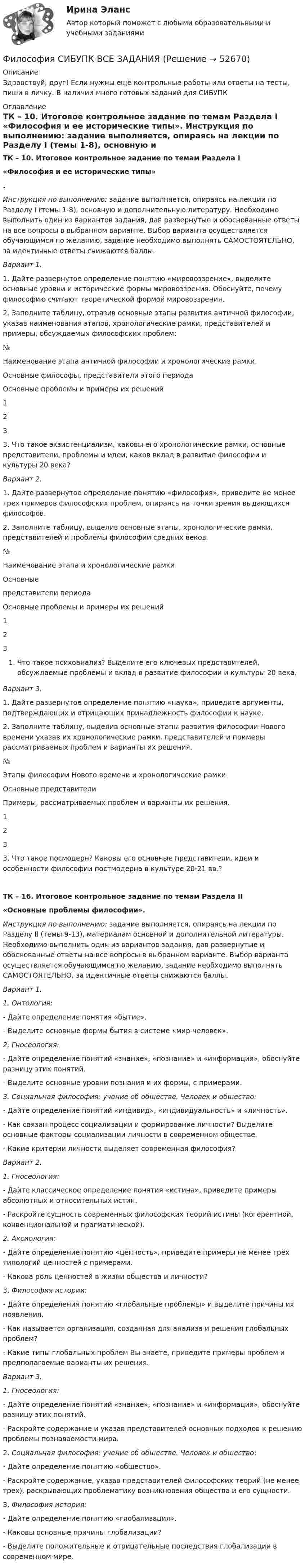      
            Описание
            Здравствуй, друг! Если нужны ещё контрольные работы или ответы на тесты, пиши в личку. В наличии много готовых заданий для СИБУПК 
            Оглавление
             ТК – 10. Итоговое контрольное задание по темам Раздела I  «Философия и ее исторические типы». Инструкция по выполнению: задание выполняется, опираясь на лекции по Разделу I (темы 1-8), основную и дополнительную литературу. Необходимо выполнить один из вариантов задания, дав развернутые и обоснованные ответы на все вопросы в выбранном варианте. Выбор варианта осуществляется обучающимся по желанию, задание необходимо выполнять САМОСТОЯТЕЛЬНО, за идентичные ответы снижаются баллы. Вариант 1.1.   Дайте развернутое определение понятию «мировоззрение», выделите основные уровни и исторические формы мировоззрения. Обоснуйте, почему философию считают теоретической формой мировоззрения. 2.   Заполните таблицу, отразив основные этапы развития античной философии, указав наименования этапов, хронологические рамки, представителей и примеры, обсуждаемых философских проблем:  № Наименование этапа античной философии и хронологические рамки. Основные философы, представители этого периода Основные проблемы и примеры их решений   1      2      3    3.   Что такое экзистенциализм, каковы его хронологические рамки, основные представители, проблемы и идеи, каков вклад в развитие философии и культуры 20 века? Вариант 2.1.   Дайте развернутое определение понятию «философия», приведите не менее трех примеров философских проблем, опираясь на точки зрения выдающихся философов. 2.   Заполните таблицу, выделив основные этапы, хронологические рамки, представителей и проблемы философии средних веков.   № 	Наименование этапа и хронологические рамки Основные      представители периода Основные проблемы и примеры их решений   1      2      3    Что такое психоанализ? Выделите его ключевых представителей, обсуждаемые проблемы и вклад в развитие философии и культуры 20 века.  Вариант 3.1.   Дайте развернутое определение понятию «наука», приведите аргументы, подтверждающих и отрицающих принадлежность философии к науке. 2.   Заполните таблицу, выделив основные этапы развития философии Нового времени указав их хронологические рамки, представителей и примеры рассматриваемых проблем и варианты их решения.   № Этапы философии Нового времени и хронологические рамки Основные представители Примеры, рассматриваемых проблем и варианты их решения.   1         2         3        3.       Что такое посмодерн? Каковы его основные представители, идеи и особенности философии постмодерна в культуре 20-21 вв.? ТК – 16. Итоговое контрольное задание по темам Раздела II«Основные проблемы философии». Инструкция по выполнению: задание выполняется, опираясь на лекции по Разделу II (темы 9-13), материалам основной и дополнительной литературы. Необходимо выполнить один из вариантов задания, дав развернутые и обоснованные ответы на все вопросы в выбранном варианте. Выбор варианта осуществляется обучающимся по желанию, задание необходимо выполнять САМОСТОЯТЕЛЬНО, за идентичные ответы снижаются баллы.  Вариант 1. 1.       Онтология:- Дайте определение понятия «бытие».- Выделите основные формы бытия в системе «мир-человек».2.       Гносеология:- Дайте определение понятий «знание», «познание» и «информация», обоснуйте разницу этих понятий. - Выделите основные уровни познания и их формы, с примерами. 3.       Социальная философия: учение об обществе. Человек и общество:- Дайте определение понятий «индивид», «индивидуальность» и «личность».- Как связан процесс социализации и формирование личности? Выделите основные факторы социализации личности в современном обществе. - Какие критерии личности выделяет современная философия? Вариант 2.1.   Гносеология:- Дайте классическое определение понятия «истина», приведите примеры абсолютных и относительных истин.-  Раскройте сущность современных философских теорий истины (когерентной, конвенциональной и прагматической). 2.   Аксиология:- Дайте определение понятию «ценность», приведите примеры не менее трёх типологий ценностей с примерами.- Какова роль ценностей в жизни общества и личности?	3. Философия истории:- Дайте определения понятию «глобальные проблемы» и выделите причины их появления.- Как называется организация, созданная для анализа и решения глобальных проблем?- Какие типы глобальных проблем Вы знаете, приведите примеры проблем и предполагаемые варианты их решения. Вариант 3. 1.     Гносеология:- Дайте определение понятий «знание», «познание» и «информация», обоснуйте разницу этих понятий. - Раскройте содержание и указав представителей основных подходов к решению проблемы познаваемости мира. 2.     Социальная философия: учение об обществе. Человек и общество:- Дайте определение понятию «общество».- Раскройте содержание, указав представителей философских теорий (не менее трех), раскрывающих проблематику возникновения общества и его сущности. 	3. Философия история:- Дайте определение понятию «глобализация».- Каковы основные причины глобализации?- Выделите положительные и отрицательные последствия глобализации в современном мире.   
            
            
            Философия. Русская философия.Философия СИБУПК ВСЕ ЗАДАНИЯФилософия СинергияФилософия_СИНЕРГИЯ_3семФилософия. Синергия. 3 семестр.Философия. Синергия-5 балловФилософия. Синергия. Компетентностный тест. На отлично!Философия / Промежуточные тесты 1,2 + вопросы из Итогового тестаФилософия, рассуждения.Философия (Росдистант)Философия РосдистантФилософия РосдистантФилософия РосдистантФилософия. Росдистант