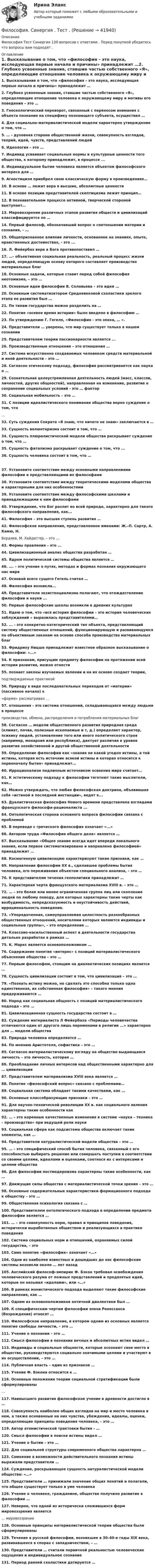      
          Описание
          Философия Тест Синергия 130 вопросов с ответами . Перед покупкой убедитесь что вопросы вам подходят . 
          Оглавление
          1. Высказывание о том, что «философия – это наука, исследующая первые начала и причины» принадлежит …2. Глубоко усвоенные знания, ставшие частью собственного «Я», определяющие отношение человека к окружающему миру и мотивы его поведения – это … 3. Гносеологический переворот, связанный с переносом внимания с объекта познания на специфику познающего субъекта, осуществил …4. Для социально–материалистической модели характерно утверждение о том, что … 5. … - духовная сторона общественной жизни, совокупность взглядов, теорий, идей, чувств, представлений людей6. Идеология – это …7. Индивид усваивает социальные нормы и культурные ценности того общества, к которому принадлежит, в процессе ...8. Индивидуальное бытие человека является объектом философского интереса для …9. Агностицизм приобрел свою классическую форму в произведениях…10. В основе … лежит вера в высшие, абсолютные ценности11. В основе позиции представителей скептицизма лежит принцип…12. В познавательном процессе активной, творческой стороной выступает…13. Мировоззрение различных этапов развития обществ и цивилизаций классифицируется по …14. Первый философ, обозначивший вопрос о соотношении материи и сознания, – …15. Общепризнанное влияние личности, основанное на знаниях, опыте, нравственных достоинствах, - это ...16. Л. Фейербах вере в Бога противопоставил …17. …– объективная социальная реальность, реальный процесс жизни людей, определяющую основу которого составляет производство материальных благ 18. Основные задачи, которые ставит перед собой философия неотомизма, – это …19. Основные идеи философии В. Соловьева – это идеи … 20. Основным систематизатором Средневековой схоластики зрелого этапа ее развития был …21. По типам государства можно разделить на …22. Понятие «осевое время истории» было введено в философию …23. По утверждению Г. Гегеля, «Философия - это эпоха, … ».24. Представители … уверены, что мир существует только в нашем сознании25. Представителем теории пассионарности является ...26. Производственные отношения – это отношения …27. Система искусственно создаваемых человеком средств материальной и иной деятельности – это … 28. Согласно этическому подходу, философия рассматривается как наука о …29. Сознательная целеустремленная деятельность людей (масс, классов, личностей, других общностей), направленная на изменение, развитие н сохранение социальных условий - это … фактор30. Социальная мобильность – это …31. С позиции идеалистического понимания общества верно суждение о том, что…32. Суть суждения Сократа «Я знаю, что ничего не знаю» заключается в …33. Сущность волюнтаризма состоит в том, что …34. Сущность плюралистической модели общества раскрывает суждение о том, что …35. Сущность фатализма раскрывает суждение о том, что ...36. Сущность человека состоит в том, что … 37. Установите соответствие между основными направлениями философии и представляющими их философами38. Установите соответствие между теоретическими моделями общества и характерными для них особенностями39.   Установите соответствие между философскими школами и принадлежащими к ним философами40. Утверждение, что Бог разлит во всей природе, характерно для такого философского направления, как...41. Философия – это высшая ступень развития …42. Философское направление, представленное именами: Ж.–П. Сартр, А. Камю, Н.Бердяев, М. Хайдеггер, – это …43. Формы правления – это ... 44. Цивилизационный анализ общества разработан …45. Ядром политической системы общества является …46. …. – это учение о путях, методах и формах познания окружающего нас мира47. Основой всего сущего Гегель считал …48. Философия возникла...49. Представители экзистенциализма полагают, что отождествление философии и науки ...50. Первые философские школы возникли в древних культурах51. Идею о том, что «вся история философии – это история человеческих заблуждений » выразилась представителями…52. ... - это конкретно-категорический тип объекта, представляющий систему общественных отношений, функционирующую и развивающуюся по объективным законам на основе способа производства материальных благ53. Фридриху Ницше принадлежит известное образное высказывание о философии: «...»54. К признакам, присущим предмету философии на протяжении всей истории развития, можно отнести55. познает законы изучаемых явлении и на их основе создает теории,подтверждаемые практикой56. Природу в виде последовательных переходов от «материи» (пассивное начало) к«форме» рассматривал …57. отношения - это система отношений, складывающаяся между людьми в процессепроизводства, обмена, распределения и потребления материальных благ58. Согласно … модели общественного развития природная среда (климат, почва, полезные ископаемые и т, д.) определяет характер, психику людей, установление того или иного политического строя (например, монархия или республика), диктует различия в уровне развития хозяйственной и другой общественной деятельности 59. Определение философии как «знания не какой угодно истины, а той истины, которая есть источник всякой истины и которая относится к первоначалу бытия» принадлежит...60. Иррационализм подлинным источником освоения мира считает...61. К эстетическому подходу к философии тяготеют такие мыслители, как…62. Можно утверждать, что любая философская доктрина, объявившая себя «истиной в последней инстанции», ведет к...63. Дуалистическая философия Нового времени представлена взглядами французского философа-рационалиста ...64. Онтологическая сторона основного вопроса философии связана с проблемой65. В переводе с греческого философия означает «...»66. Автором труда «Философия общего дела» является …67. Высказывание «Общее знание всегда идет впереди локального знания, если первое систематизировано и направлено философией» принадлежит …68. Космогенную цивилизацию характеризуют такие признаки, как …69. Направление философии XX в., сделавшее проблемы бытия человека, его переживания объектом специального анализа, – это …70. К представителям течения геополитики принадлежит …71. Характерная черта французского материализма XVIII в. – это …72. … – это более или менее ограниченная группа лиц или скопление людей по любому поводу, для которых характерны такие черты как возбудимость, непредсказуемость и неустойчивость действий, иррациональность поведения.73.  «Упорядоченная, самоуправляемая целостность разнообразных общественных отношений, носителями которых являются индивиды и социальные группы», – это определение …74. Классово-насильственный аспект в деятельности государства детально разработан в рамках …75. К. Маркс является основоположником …76. Содержание понятия «интерес» с позиций материалистического объяснения общества – это …77. Первым философом, стоящим на диалектических позициях является …78. Сущность цивилизации состоит в том, что цивилизация – это …79.  «Познать истину можно, но сделать это способна только одна единственная, их собственная философия» – такого мнения придерживаются …80. Народ как социальная общность с позиций материалистического подхода – это …81. Цивилизационная сущность государства состоит в …82. Суждение материалиста Л Фейербаха «Периоды человечества отличаются один от другого лишь переменами в религии ...» характерно для … модели общества 83. Природа человека определяется …84. По мнению Аристотеля, софистика – это …85. Согласно материалистическому взгляду на общество выдающаяся личность – это личность, которая …86. Преобладание личных интересов над общественными характерно для … цивилизации87. Представителем материализма XVIII века является …88. Понятие «философский вопрос» связано с проблемами…89. Социальная система обладает такими качествами, как …90. Основные классобразующие признаки – это …91. Для научно–технической революции XX в. как социального явления характерны такие особенности как 92. … – это коренные качественные изменения в системе «наука – техника – производство» при ведущей роли науки93. Социальная сфера как подсистема общества включает такие элементы, как …94. Представители натуралистической модели общества – это …95. … – это специфический способ бытия человека, связанный с его способностью выбирать решение или совершать поступки в соответствии со своими целями, идеалами и оценками, соотнося их с интересами и целями общества96. Для философии постмодернизма характерны такие особенности, как …97. Движущие силы общества с материалистической точки зрения – это …98. Основные содержательные характеристики формационного подхода к обществу – это …99. Общественная психология связана с …100. Представителем онтологического подхода в определении предмета философии является …101. … – это совокупность норм, правил и принципов поведения, исторически выработанных обществом и реализующихся в практике поведения 102. Система социальных норм и отношений, охраняемых силой государства, – это103. Само понятие «философия» означает «…»104. Одни из наиболее известных и дошедших до нас философские системы возникли около … лет назад105. Английский философ-эмпирик Ф. Бэкон требовал освобождения человеческого разума от ложных представлений и предвзятых идей, которые он называл «идолами», или «…» 106. В рамках монистического подхода выделяют такие философские направления, как …107. Одним из основоположников античной диалектики был …109. К специфическим чертам философии эпохи Ренессанса (Возрождения) относят …110. Философское направление, в котором одним из основных является понятие свободы личности, – это …111. Учение о познании – это …112. Смысл философии в познании вечных и абсолютных истин видел …113. Индивиды и социальные общности, которые осознают свое место в обществе, руководствуются социально значимыми целями и участвуют в их осуществлении, – это …114. Публичная власть – один из признаков …115. Учение Ф. Бэкона относится к …116. Основные положения теории социальной стратификации были сформулированы…117. Наивысшего развития философское учение в древности достигло в …118. Совокупность наиболее общих взглядов на мир и место человека в нем, а также основанные на них чувства, убеждения, идеалы, оценки, определяющие принципы поведения человека, – это …119. Автор атомистической трактовки бытия – …120. Смысл философии в поиске истины видел …121. Учение о бытии – это …122. Для социальной структуры современного общества характерна …123. Сомнение в возможности действительного познания истины выражали представители …124. Суждение, раскрывающее сущность натуралистической модели общества: «…»125. Представители … принижали значение общих понятий и полагали, что общее существует только в уме человека126. Учение о человеке, гражданине, обществе получило развитие в философии …127. Неверно, что одной из исторически сложившихся форм мировоззрения является… мировоззрение128. Основные принципы материалистической теории общества были сформулированы129. Течение в русской философии, возникшее в 30–40-е годы XIX века, развивавшееся в спорах с западничеством, – …130. Представители … считали первичной реальностью человеческие ощущения и индивидуальное сознание131. Период ранней схоластики датируется … 
            
            
            Философия Синергия сдана на 80 балл Философия. Синергия . Тест .Философия. Синергия . Юриспруденция . Ростдистант. тест с ответами. Экзамен.Философия СократаФилософия – «Социальная философия Н.А. Бердяева» (ТулГУ, Строительство)Философия (Творческая работа)💯 Философия [Тема 1-7] (ответы на тесты Синергия / МОИ / МТИ / МосАП, октябрь 2023)Философия. Синергия-5 балловФилософия. Синергия. Компетентностный тест. На отлично!Философия/СИНЕРГИЯ//МОСАП//МОИ//МТИФилософия — СИНЕРГИЯ | МТИФилософия//СИНЕРГИЯ//МТИ//МОИ//МОСапФилософия. Синергия. На отлично (100 баллов)ФИЛОСОФИЯ СИНЕРГИЯ ответы 2022
