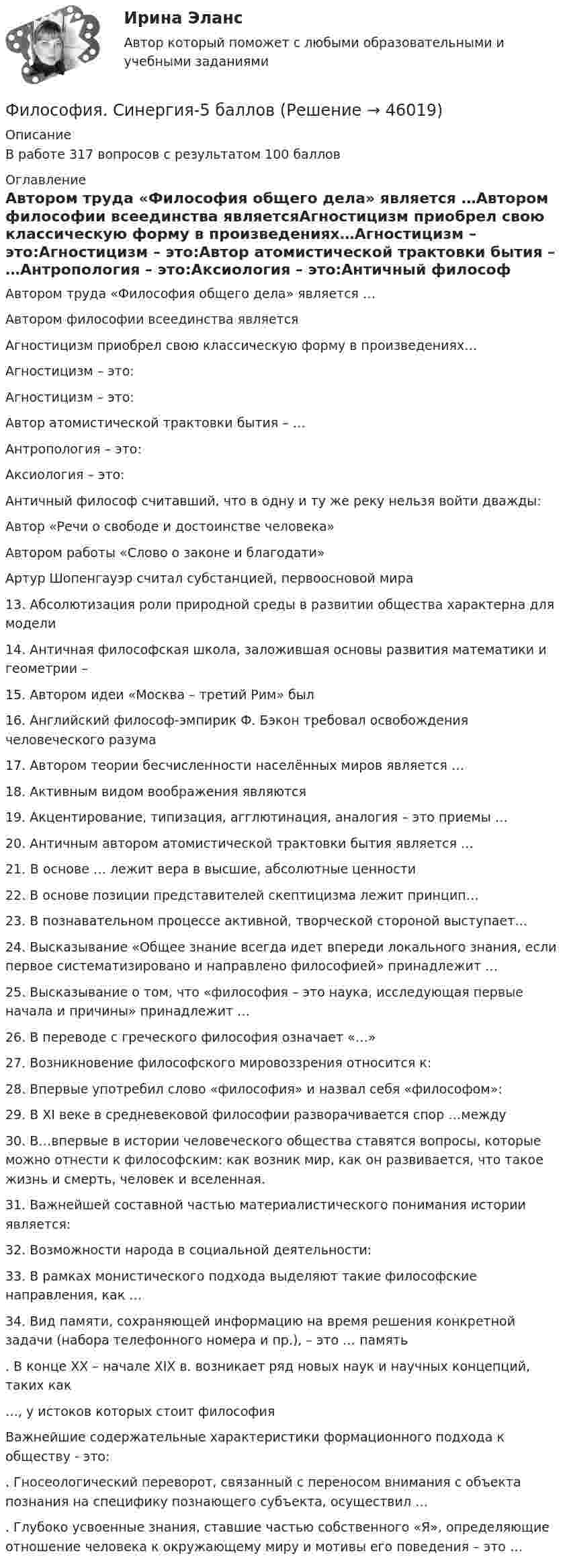     
            Описание
            В работе 317 вопросов с результатом 100 баллов 
            Оглавление
            Автором труда «Философия общего дела» является …Автором философии всеединства являетсяАгностицизм приобрел свою классическую форму в произведениях…Агностицизм – это:Агностицизм – это:Автор атомистической трактовки бытия – …Антропология – это:Аксиология – это:Античный философ считавший, что в одну и ту же реку нельзя войти дважды:Автор «Речи о свободе и достоинстве человека»Автором работы «Слово о законе и благодати»Артур Шопенгауэр считал субстанцией, первоосновой мира13. Абсолютизация роли природной среды в развитии общества характерна для модели14. Античная философская школа, заложившая основы развития математики и геометрии –15. Автором идеи «Mocквa – третий Рим» был16. Английский философ-эмпирик Ф. Бэкон требовал освобождения человеческого разума17. Автором теории бесчисленности населённых миров является …18. Активным видом воображения являются19. Акцентирование, типизация, агглютинация, аналогия – это приемы …20. Античным автором атомистической трактовки бытия является …21. В основе … лежит вера в высшие, абсолютные ценности22. В основе позиции представителей скептицизма лежит принцип…23. В познавательном процессе активной, творческой стороной выступает…24. Высказывание «Общее знание всегда идет впереди локального знания, если первое систематизировано и направлено философией» принадлежит …25. Высказывание о том, что «философия – это наука, исследующая первые начала и причины» принадлежит …26. В переводе с греческого философия означает «…»27. Возникновение философского мировоззрения относится к:28. Впервые употребил слово «философия» и назвал себя «философом»:29. B XI веке в средневековой философии разворачивается спор …между30. B…впервые в истории человеческого общества ставятся вопросы, которые можно отнести к философским: как возник мир, как он развивается, что такое жизнь и смерть, человек и вселенная.31. Важнейшей составной частью материалистического понимания истории является:32. Возможности народа в социальной деятельности:33. В рамках монистического подхода выделяют такие философские направления, как …34. Вид памяти, сохраняющей информацию на время решения конкретной задачи (набора телефонного номера и пр.), – это … память. В конце XX – начале XIX в. возникает ряд новых наук и научных концепций, таких как…, у истоков которых стоит философияВажнейшие содержательные характеристики формационного подхода к обществу - это:. Гносеологический переворот, связанный с переносом внимания с объекта познания на специфику познающего субъекта, осуществил …. Глубоко усвоенные знания, ставшие частью собственного «Я», определяющие отношение человека к окружающему миру и мотивы его поведения – это … 
            
            
            Философия. Синергия. 3 семестр.Философия. Синергия-5 балловФилософия. Синергия. Компетентностный тест. На отлично!Философия/СИНЕРГИЯ//МОСАП//МОИ//МТИФилософия — СИНЕРГИЯ | МТИФилософия//СИНЕРГИЯ//МТИ//МОИ//МОСапФилософия. Синергия. На отлично (100 баллов)Философия РосдистантФилософия РосдистантФилософия. РосдистантФилософия (Росдистант) ТГУФилософия. Русская философия.Философия СИБУПК ВСЕ ЗАДАНИЯФилософия Синергия