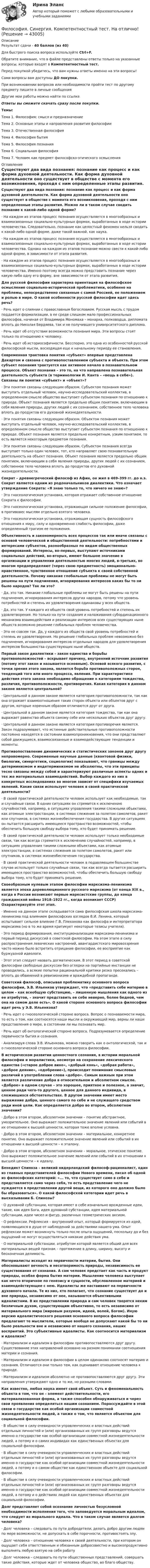     
          Описание
          Результат сдачи - 40 баллов (из 40)Для быстрого поиска вопроса используйте Ctrl+F.Обратите внимание, что в файле представлены ответы только на указанные вопросы, которые входят в Компетентностный тест.Перед покупкой убедитесь, что вам нужны ответы именно на эти вопросы!Сами вопросы вам доступны ДО покупки.При возникновении вопросов или необходимости пройти тест по другому предмету пишите в личные сообщения Другие мои работы можно найти по ссылке Ответы вы сможете скачать сразу после покупки.Темы:Тема 1. Философия: смысл и предназначениеТема 2. Основные этапы и направления развития философииТема 3. Отечественная философияТема 4. Философия бытияТема 5. Философия познанияТема 6. Социальная философияТема 7. Человек как предмет философско-этического осмысления 
          Оглавление
          Существуют два вида познания: познание как процесс и как форма духовной деятельности. Как форма духовной деятельности оно существует в обществе с момента его возникновения, проходя с ним определенные этапы развития. Можно ли в таком случае сводить познание к какой-либо одной форме?·      На каждом из этапов процесс познания осуществляется в многообразных и взаимосвязанных социально-культурных формах, выработанных в ходе истории человечества. Следовательно, познание как целостный феномен нельзя сводить к какой-либо одной форме, даже такой важной, как наука.·      На каждом из этапов процесс познания осуществляется в многообразных и взаимосвязанных социально-культурных формах, выработанных в ходе истории человечества. Однако на каждом из этапов познание можно свести к какой-либо одной форме, в зависимости от этапа развития.·      На каждом из этапов процесс познания осуществляется в многообразных и взаимосвязанных социально-культурных формах, выработанных в ходе истории человечества. Именно поэтому всегда можно представить познание через какую-либо одну его форму, вне зависимости от этапа развития. Для русской философии характерна ориентация на философское осмысление социально-исторической проблематики, особенно на проблемы, непосредственно связанные с самой Россией, ее положением и ролью в мире. О какой особенности русской философии идет здесь речь?·      Речь идет о слиянии с православным богословием. Русская мысль с трудом поддается формализации, в ее среде слишком мало профессиональных философов, начиная от Владимира Мономаха – монарха, полководца, дипломата вплоть до Николая Бердяева, так и не получившего университетского диплома.·      Речь идет об отсутствии возможности познания мира. Эти вопросы стоят только по отношению к человеку.·      Речь идет об историософичности. Бесспорно, это одна из особенностей русской философской мысли, восходящая еще к начальному периоду ее становления. Современная трактовка понятия «субъект» впервые представлена Декартом и связана с противопоставлением субъекта и объекта. При этом субъект познания трактуется как активное начало в познавательном процессе. Объект познания – это то, на что направлена познавательная деятельность субъекта (в терминологии И. Канта – «вещь в себе»). Связаны ли понятия «субъект» и «объект»?·      Эти понятия связаны следующим образом. Субъектом познания может выступать отдельный человек, научно-исследовательский коллектив, в определенном смысле общество выступает субъектом познания по отношению к природе. Объект познания является предельно общим понятием, включающим в себя явления природы, других людей с их сознанием, собственное тело человека вплоть до продуктов его духовной жизнедеятельности.·      Эти понятия связаны следующим образом. Объектом познания может выступать отдельный человек, научно-исследовательский коллектив, в определенном смысле общество выступает субъектом познания по отношению к природе. Объект познания является предельно конкретным, узким понятием, то есть является некоторым предметом познания.·      Эти понятия связаны следующим образом. Субъектом познания всегда выступает только один человек, тот, кто направляет свою познавательную деятельность на объект познания. Объект познания является предельно общим понятием, включающим в себя явления природы, других людей с их сознанием, собственное тело человека вплоть до продуктов его духовной жизнедеятельности. Сократ – древнегреческий философ из Афин, он жил в 469–399 гг. до н.э. Сократ является одним из родоначальников диалектики. Что означает утверждение Сократа: «Я знаю только то, что ничего не знаю»?·      Это гносеологическая установка, которая отражает собственное отношение Сократа к философии.·      Это гносеологическая установка, отражающая сильное положение философии, в противовес мыслям отдельно взятого человека.·      Это гносеологическая установка, отражающая сущность философского отношения к миру, силу и одновременно слабость философии, даже определенный трагизм ее положения. Объективность и закономерность всех процессов так или иначе связаны с основой человеческой и общественной деятельности: потребностями и интересами субъектов, разнообразных по видам общественных формирований. Интересы, во-первых, выступают источниками социальных действий, во-вторых, имеют большое значение в организации и управлении деятельностью многих людей, в-третьих, во многом предопределяют (через свою предметность) эмоционально-нравственное, чувственное отношение субъекта к своей собственной деятельности. Почему никакие глобальные проблемы не могут быть решены на пути подчинения, игнорирования интересов каких бы то ни было народов? Так ли это?·      Да, это так. Никакие глобальные проблемы не могут быть решены на пути подчинения, игнорирования интересов других народов, потому что уровень потребностей и степень их удовлетворения одинаковы у всех обществ.·      Да, это так. У каждого из обществ свой уровень потребностей и степень их удовлетворения. Но только на пути создания и налаживания субординационного механизма взаимодействия и реализации интересов всех существующих ныне обществ возможно решение глобальных проблем человечества.·      Это не совсем так. Да, у каждого из обществ свой уровень потребностей и степень их удовлетворения. Но решение глобальных проблем невозможно без подчинения, игнорирования интересов отдельных народов для удовлетворения интересов большинства существующих ныне обществ. Первый закон диалектики – закон единства и борьбы противоположностей – вскрывает причину, внутренний источник развития (потому этот закон и называется основным). Основой всякого развития, с точки зрения этого закона, является борьба противоположных сторон, тенденций того или иного процесса, явления. При характеристике действия этого закона необходимо обращение к категориям тождества, различия, противоположности, противоречия. Какая категория в данном законе является центральной?·      Центральной в данном законе является категория противоположности, так как она отражает взаимоотношения таких сторон объекта или объектов друг с другом, которые коренным образом отличаются друг от друга.·      Центральной в данном законе является категория тождества, так как она выражает равенство объекта самому себе или нескольких объектов друг другу.·      Центральной в данном законе является категория противоречия является. Закон подразумевает, что истинные действительные противоположности постоянно находятся в состоянии взаимопроникновения, что они представляют собой движущиеся, взаимосвязанные и взаимодействующие тенденции и моменты.  Противопоставление динамических и статистических законов друг другу неправомерно. Современные научные данные (квантовой физики, биологии, синергетики, социологии) показывают, что границы между детерминизмом и индетерминизмом не абсолютны, что эти принципы тесно связаны между собой и характеризуют различные аспекты одних и тех же материальных взаимодействий. Выбор каждого из них в конкретных исследованиях во многом зависит от специфики изучаемых явлений. Какие связи использует человек в своей практической деятельности?·      В своей практической деятельности человек использует как необходимые, так и случайные связи. В одних ситуациях он стремится к исключению случайностей, например, в ситуациях управления такими сложными объектами, как атомные электростанции, в системах слежения за полетом самолетов, ракет или спутников, в системах жизнеобеспечения государства. В других ситуациях он пытается расширить имеющееся пространство возможностей, чтобы обеспечить большую свободу выбора тому, кто будет принимать решение.·      В своей практической деятельности человек использует только необходимые связи, так как всегда стремится к исключению случайностей, например, в ситуациях управления такими сложными объектами, как атомные электростанции, в системах слежения за полетом самолетов, ракет или спутников, в системах жизнеобеспечения государства.·      В своей практической деятельности человек в подавляющем большинстве случае использует только случайные связи, так как всегда пытается расширить имеющееся пространство возможностей, чтобы обеспечить большую свободу выбора тому, кто будет принимать решение. Своеобразным нулевым этапом философии марксизма-ленинизма является эпоха дореволюционного русского марксизма (от конца XIX в., когда в России возникают первые марксистские группы, до конца гражданской войны 1918–1922 гг., когда возникает СССР) Охарактеризуйте этот этап.·      Именно на данном этапе складывается сама философская школа марксизма-ленинизма под влиянием философских взглядов В.И. Ленина, который испытывает сильное влияние Г.В. Плеханова как философа и интерпретатора марксизма (но в то же время критикует некоторые тезисы учителя).·      Это период формирования, институционализации марксизма-ленинизма и первый период дискуссий в советской философии. На этом этапе в силу распространения леваческих настроений, авангардистского мировоззрения часто можно было встретить отрицание философии, ее восприятие как буржуазной идеологи.·      Этот этап следует назвать догматическим. В этот период в советской философии свободные дискуссии без оглядки на партийные инстанции не проводились, а всякие попытки рациональной критики резко пресекались – вплоть до обвинений в ревизионизме и враждебной пропаганде. Советский философ, описывая проблематику основного вопроса философии, Э.В. Ильенков утверждает, что «представить себе материю в целом – как всеобщую субстанцию, – лишенную мышления как одного из ее атрибутов, – значит представить ее себе неверно, более бедной, чем она на самом деле есть». О какой стороне основного вопроса философии идет речь у Э.В. Ильенкова?·      Речь идет о гносеологической стороне вопроса. Вопрос о познаваемости мира, то есть о том, как соотносятся наши мысли и окружающий мир, верны ли наши представления о мире, в состоянии ли мы познавать мир.·      Речь идет об онтологической стороне вопроса. Подразумевается определение первичности бытия и сознания.·      Анализируя слова Э.В. Ильенкова, можно говорить как о онтологической, так и о гносеологической стороне основного вопроса философии. В историческом развитии ценностного сознания, в истории моральной философии и моралистики, несмотря на сохранение лексического единства («старое доброе вино», «добрый конь», «добрая работа», «доброе деяние», «одобрение»), происходит понимание смысловых различий в употреблении слова «добро». Самым важным при этом является различение добра в относительном и абсолютном смысле. «Доброе» в одном случае – это хорошее, приятное и полезное, а значит, ценное ради чего-то другого, ценное для данного индивида, в сложившихся обстоятельствах. В другом значении имеет место выражение добра, ценного самого по себе и не служащего средством ради иной цели. Как определяется добро во втором, абсолютном значении?·      Добро в этом втором, абсолютном значении – понятие абстрактное, умозрительное. Оно выражает положительное значение явлений или событий в их отношении к высшей ценности, которая тоже вполне условна.·      Добро в этом втором, абсолютном значении – материальное, конкретное понятие. Оно выражает положительное значение явлений или событий в их отношении к высшей ценности – к эталону.·      Добро в этом втором, абсолютном значении – моральное, этическое понятие. Оно выражает положительное значение явлений или событий в их отношении к высшей ценности – к идеалу. Бенедикт Спиноза – великий нидерландский философ-рационалист, один из главных представителей философии Нового времени, писал об одной из философских категорий: «... то, что существует само в себе и представляется само через себя, то есть представление чего не нуждается в представлении другой вещи, из которого оно должно было бы образоваться». О какой философской категории идет речь в высказывании Б. Спинозы?·      О духовной субстанции, которая имеет в себе изначально врожденные идеи, такие, как идея Бога, идея духовной субстанции, идея материальной субстанции, идеи чисел и фигур, различных геометрических аксиом.·      О рефлексии. Рефлексия – внутренний опыт, который формируется из идей, появляющихся в душе от наблюдений за действиями нашего ума. Опыт рефлексии может возникнуть только после опыта ощущений, поскольку до и без ощущений не могут осуществляться никакие действия ума.·      О материальной субстанции, атрибутом которой является общий для всех материальных вещей признак – протяжение в длину, ширину, высоту и бесконечная делимость. Материалисты исходят из первичности материи, бытия. Они обосновывают вечность и несотворимость природы, независимость ее существования от сознания. А сам человек предстает как часть и продукт природы, особая форма бытия материи. Мышление человека выступает как нечто вторичное по генезису и сущности, обусловленное материей и взаимодействующее с нею. Идеалисты же настаивают на первичности духовного начала. Те из них, кто полагает, что сознание существует до и вне природы, независимо от нее, называются объективными идеалистами. В их представлении природа и сам человек творятся неким безличным духом, существующим объективно, то есть независимо от материального мира (мировым разумом, идеей, волей, Богом). Иную версию идеалистического решения основного вопроса философии предлагают те мыслители, которые вообще не допускают какой бы то ни было реальности вне и независимо от нашего сознания, наших восприятий. Это субъективные идеалисты. Как соотносится материализм и идеализм?·      Материализм и идеализм в философии противопоставляются друг другу. Существование этих направлений основано на разном понимании соотношения материи и сознания.·      Материализм и идеализм в философии в целом одинаково соотносят материю и сознания. Отличаются они только тем, как оценивают отношение человека к природе.·      Материализм и идеализм абсолютно не противопоставляются друг другу. Эти направления утверждают одно и то же, но разными словами. Как известно, любая наука имеет свой объект. Суть и феноменальность объекта в том, что он – элемент действительности, его материализованная форма, а также способен обнаруживаться и через свои проявления определяться нашим сознанием. Порассуждайте в этой связи о государстве как особой организации совместной жизнедеятельности людей, а также о том, что является объектом для социальной философии.·      В обществе в силу очевидности управленческих и властных действий отдельных личностей и (или) организованных их групп разговоры ведутся именно о государстве как особой организации совместной жизнедеятельности людей, а потому и о самих индивидах как единственных объектах для социальной философии.·      В обществе в силу очевидности управленческих и властных действий отдельных личностей и (или) организованных их групп разговоры ведутся именно о государстве как особой организации совместной жизнедеятельности людей, а потому и о самом обществе как единственном объекте для социальной философии.·      В обществе в силу очевидности управленческих и властных действий отдельных личностей и (или) организованных их групп разговоры ведутся именно о государстве как особой организации совместной жизнедеятельности людей, а потому и о действиях людей как единственных объектах для социальной философии. Долг представляет собой осознание личностью безусловной необходимости исполнения того, что заповедуется моральным идеалом, что следует из морального идеала. Что в таком случае является долгом человека?·      Долг человека – следовать по пути добродетели, делать добро другим людям по мере возможности, не допускать в себе порочности, противостоять злу.·      Долг человека – отношение человека к своей деятельности, при котором он ощущает себя ответственным и обязанным добросовестно и высокопродуктивно выполнять любую взятую на себя работу·      Долг человека – следовать по пути общественных представлений, совершать такие действия, которые ждет от человека общество, во благо обществу. 
            
            
            Философия. Синергия-5 балловФилософия. Синергия. Компетентностный тест. На отлично!Философия/СИНЕРГИЯ//МОСАП//МОИ//МТИФилософия — СИНЕРГИЯ | МТИФилософия//СИНЕРГИЯ//МТИ//МОИ//МОСапФилософия. Синергия. На отлично (100 баллов)ФИЛОСОФИЯ СИНЕРГИЯ ответы 2022Философия РосдистантФилософия. РосдистантФилософия (Росдистант) ТГУФилософия. Русская философия.Философия СИБУПК ВСЕ ЗАДАНИЯФилософия СинергияФилософия_СИНЕРГИЯ_3сем