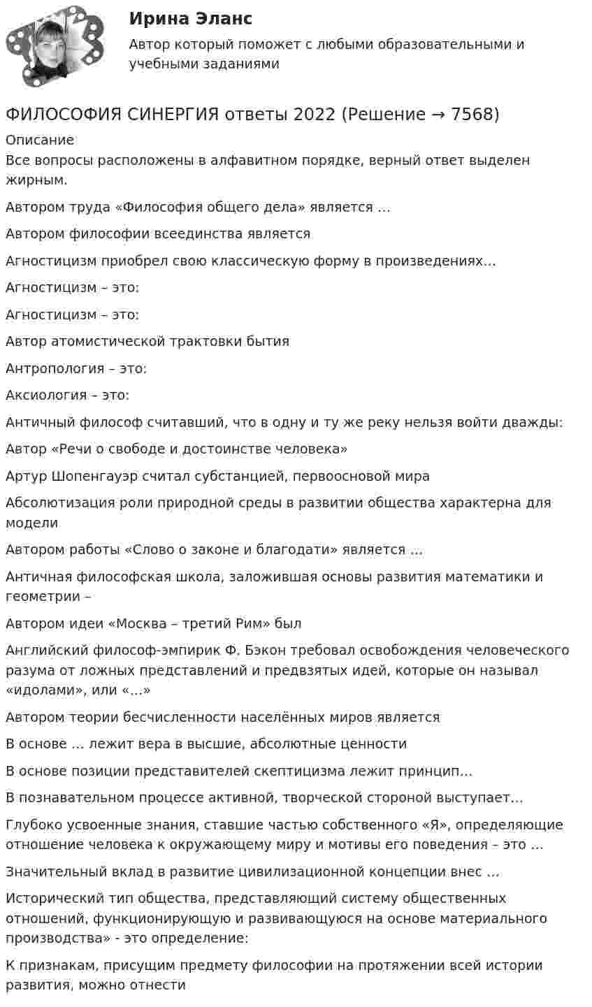     
          Описание
          Все вопросы расположены в алфавитном порядке, верный ответ выделен жирным.Автором труда «Философия общего дела» является …
Автором философии всеединства является

Агностицизм приобрел свою классическую форму в произведениях…

Агностицизм – это:

Агностицизм – это:

Автор атомистической трактовки бытия
Антропология – это:

Аксиология – это:
Античный философ считавший, что в одну и ту же реку нельзя войти дважды:

Автор «Речи о свободе и достоинстве человека»

Артур Шопенгауэр считал субстанцией, первоосновой мира

Абсолютизация роли природной среды в развитии общества характерна для модели

Автором работы «Слово о законе и благодати» является …


Античная философская школа, заложившая основы развития математики и геометрии –

Автором идеи «Mocквa – третий Рим» был

Английский философ-эмпирик Ф. Бэкон требовал освобождения человеческого разума от ложных представлений и предвзятых идей, которые он называл «идолами», или «…»

Автором теории бесчисленности населённых миров являетсяВ основе … лежит вера в высшие, абсолютные ценности

В основе позиции представителей скептицизма лежит принцип…

В познавательном процессе активной, творческой стороной выступает…

Глубоко усвоенные знания, ставшие частью собственного «Я», определяющие отношение человека к окружающему миру и мотивы его поведения – это …

Значительный вклад в развитие цивилизационной концепции внес …Исторический тип общества, представляющий систему общественных отношений, функционирующую и развивающуюся на основе материального производства» - это определение:К признакам, присущим предмету философии на протяжении всей истории развития, можно отнести  
            
            
            Философия. Синергия. На отлично (100 баллов)ФИЛОСОФИЯ СИНЕРГИЯ ответы 2022Философия. Синергия. Ответы на тест.Философия Синергия сдана на 80 балл Философия. Синергия . Тест .Философия. Синергия . Юриспруденция . Ростдистант. тест с ответами. Экзамен.Философия СократаФилософия СинергияФилософия_СИНЕРГИЯ_3семФилософия. Синергия. 3 семестр.Философия. Синергия-5 балловФилософия. Синергия. Компетентностный тест. На отлично!Философия/СИНЕРГИЯ//МОСАП//МОИ//МТИФилософия — СИНЕРГИЯ | МТИ