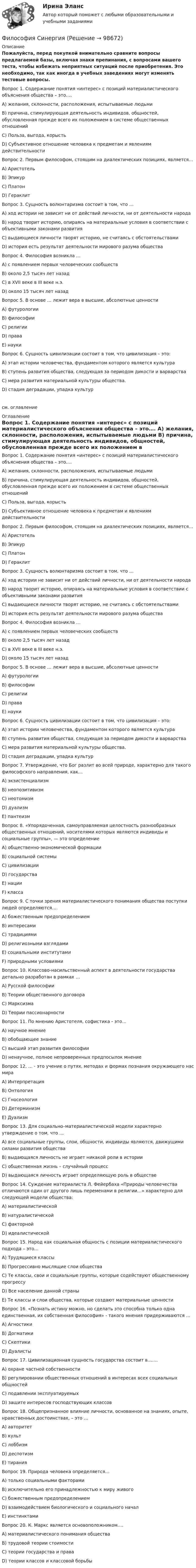     
            Описание
            Пожалуйста, перед покупкой внимательно сравните вопросы предлагаемой базы, включая знаки препинания, с вопросами вашего теста, чтобы избежать неприятных ситуаций после приобретения. Это необходимо, так как иногда в учебных заведениях могут изменять тестовые вопросы. 	Вопрос 1. Содержание понятия «интерес» с позиций материалистического объяснения общества – это….	А) желания, склонности, расположения, испытываемые людьми	B) причина, стимулирующая деятельность индивидов, общностей, обусловленная прежде всего их положением в системе общественных отношений	C) Польза, выгода, корысть	D) Субъективное отношение человека к предметам и явлениям действительности 	Вопрос 2. Первым философом, стоящим на диалектических позициях, является…	A) Аристотель	B) Эпикур	C) Платон	D) Гераклит 	Вопрос 3. Сущность волюнтаризма состоит в том, что …	A)    ход истории не зависит ни от действий личности, ни от деятельности народа	B)     народ творит историю, опираясь на материальные условия в соответствии с объективными законами развития	C)     выдающиеся личности творят историю, не считаясь с обстоятельствами	D)    история есть результат деятельности мирового разума общества 	Вопрос 4. Философия возникла …	A)    с появлением первых человеческих сообществ	B)     около 2,5 тысяч лет назад	C)     в XVII веке в III веке н.э.	D)    около 15 тысяч лет назад 	Вопрос 5. B основе … лежит вера в высшие, абсолютные ценности	A)    футурологии	B)     философии	C)     религии	D)    права	E)     науки 	Вопрос 6. Сущность цивилизации состоит в том, что цивилизация – это: 	A)    этап истории человечества, фундаментом которого является культура	B)     ступень развития общества, следующая за периодом дикости и варварства	C)      мера развития материальной культуры общества.	D)    стадия деградации, упадка культурсм. оглавление 
            Оглавление
            	Вопрос 1. Содержание понятия «интерес» с позиций материалистического объяснения общества – это….	А) желания, склонности, расположения, испытываемые людьми	B) причина, стимулирующая деятельность индивидов, общностей, обусловленная прежде всего их положением в системе общественных отношений	C) Польза, выгода, корысть	D) Субъективное отношение человека к предметам и явлениям действительности 	Вопрос 2. Первым философом, стоящим на диалектических позициях, является…	A) Аристотель	B) Эпикур	C) Платон	D) Гераклит 	Вопрос 3. Сущность волюнтаризма состоит в том, что …	A)    ход истории не зависит ни от действий личности, ни от деятельности народа	B)     народ творит историю, опираясь на материальные условия в соответствии с объективными законами развития	C)     выдающиеся личности творят историю, не считаясь с обстоятельствами	D)    история есть результат деятельности мирового разума общества 	Вопрос 4. Философия возникла …	A)    с появлением первых человеческих сообществ	B)     около 2,5 тысяч лет назад	C)     в XVII веке в III веке н.э.	D)    около 15 тысяч лет назад 	Вопрос 5. B основе … лежит вера в высшие, абсолютные ценности	A)    футурологии	B)     философии	C)     религии	D)    права	E)     науки 	Вопрос 6. Сущность цивилизации состоит в том, что цивилизация – это: 	A)    этап истории человечества, фундаментом которого является культура	B)     ступень развития общества, следующая за периодом дикости и варварства	C)      мера развития материальной культуры общества.	D)    стадия деградации, упадка культур 	Вопрос 7. Утверждение, что Бог разлит во всей природе, характерно для такого философского направления, как…	A)    экзистенциализм	B)     неопозитивизм	C)     неотомизм	D)    дуализм	E)     пантеизм 	Вопрос 8. «Упорядоченная, самоуправляемая целостность разнообразных общественных отношений, носителями которых являются индивиды и социальные группы», — это определение	A)    общественно-экономической формации	B)     социальной системы	C)     цивилизации	D)    государства	E)     нации	F)     класса  	Вопрос 9. С точки зрения материалистического понимания общества поступки людей определяются….	A)    божественным предопределением	B)     интересами	C)     традициями	D)    религиозными взглядами	E)     социальными институтами	F)     природными условиями 	Вопрос 10. Классово-насильственный аспект в деятельности государства детально разработан в рамках …	A)    Русской философии	B)     Теории общественного договора	C)     Марксизма	D)    Теории пассионарности 	Вопрос 11. По мнению Аристотеля, софистика - это…	A)    научное мнение	B)     обобщающее знание	C)     высший этап развития философии	D)    ненаучное, полное непроверенных предпосылок мнение 	Вопрос 12. … - это учение о путях, методах и формах познания окружающего нас мира	A)    Интерпретация	B)     Онтология	C)     Гносеология	D)    Детерминизм 	E)     Дуализм 	Вопрос 13. Для социально–материалистической модели характерно утверждение о том, что …	A)    все социальные группы, слои, общности, индивиды являются, движущими силами развития общества	B)     выдающаяся личность не играет никакой роли в истории	C)     общественная жизнь – случайный процесс	D)    выдающаяся личность играет определяющую роль в обществе 	Вопрос 14. Суждение материалиста Л. Фейербаха «Природы человечества отличаются один от другого лишь переменами в религии…» характерно для следующей модели общества:	A)    материалистической	B)     натуралистической	C)     факторной	D)    идеалистической  	Вопрос 15. Народ как социальная общность с позиции материалистического подхода – это… 	A)    Трудящиеся классы	B)     Прогрессивно мыслящие слои общества	C)     Те классы, свои и социальные группы, которые содействуют общественному прогрессу	D)    Все население данной страны	E)     Те классы и слои общества, которые создают материальные ценности 	Вопрос 16. «Познать истину можно, но сделать это способна только одна единственная, их собственная философия» - такого мнения придерживаются ... 	A)    Агностики 	B)     Догматики	C)     Скептики	D)    Дуалисты  	Вопрос 17. Цивилизационная сущность государства состоит в…….	A)    охране частной собственности	B)     регулировании общественных отношений в интересах всех социальных общностей	C)     подавлении эксплуатируемых	D)    защите интересов господствующих классов 	Вопрос 18. Общепризнанное влияние личности, основанное на знаниях, опыте, нравственных достоинствах, – это …	A)    авторитет	B)     культ	C)     лоббизм	D)    деспотизм	E)     тирания  	Вопрос 19. Природа человека определяется…	A)    только социальными факторами	B)     исключительно его принадлежностью к миру живого	C)     божественным предопределением	D)    взаимодействием биологического и социального начал	E)     инстинктами 	Вопрос 20. К. Маркс является основоположником….	A)    материалистического понимания общества	B)     трудовой теории стоимости	C)     теории государства и права	D)    теории классов и классовой борьбы  
            
            
            Философия СИБУПК ВСЕ ЗАДАНИЯФилософия СинергияФилософия_СИНЕРГИЯ_3семФилософия. Синергия. 3 семестр.Философия. Синергия-5 балловФилософия. Синергия. Компетентностный тест. На отлично!Философия/СИНЕРГИЯ//МОСАП//МОИ//МТИФилософия, рассуждения.Философия (Росдистант)Философия РосдистантФилософия РосдистантФилософия РосдистантФилософия. РосдистантФилософия (Росдистант) ТГУ