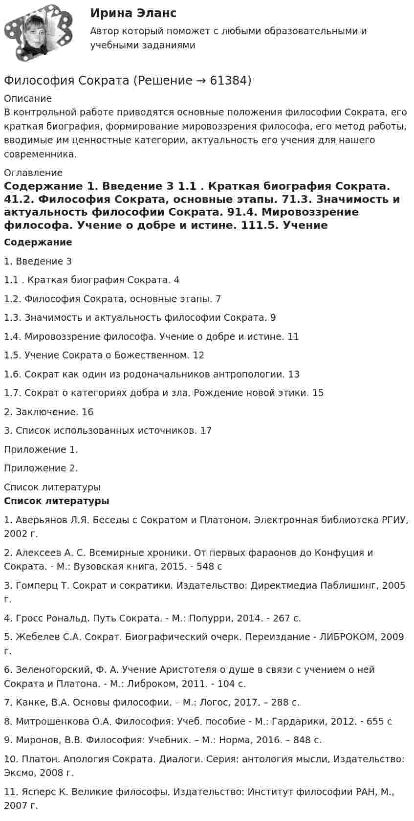      
            Описание
            В контрольной работе приводятся основные положения философии Сократа, его краткая биография, формирование мировоззрения философа, его метод работы,  вводимые им ценностные категории, актуальность его учения для нашего современника. 
            Оглавление
             Содержание	1. Введение                                                        3                        1.1 . Краткая биография Сократа.                          41.2.       Философия Сократа, основные этапы.       71.3.       Значимость и актуальность философии Сократа.                                                              91.4.       Мировоззрение философа. Учение о добре и истине.                                                          111.5.       Учение Сократа о Божественном.              121.6.       Сократ как один из родоначальников антропологии.                                                        131.7.       Сократ о категориях добра и зла. Рождение новой этики.                                                 15	2. Заключение.                                                        16	3. Список использованных источников.               17	Приложение 1.	Приложение 2. 
            Список литературы
            Список литературы	1.      Аверьянов Л.Я. Беседы с Сократом и Платоном. Электронная библиотека РГИУ, 2002 г.	2.      Алексеев А. С. Всемирные хроники. От первых фараонов до Конфуция и Сократа. - М.: Вузовская книга, 2015. - 548 с	3.      Гомперц Т. Сократ и сократики. Издательство: Директмедиа Паблишинг, 2005 г.	4.      Гросс Рональд. Путь Сократа. - М.: Попурри, 2014. - 267 с.	5.      Жебелев С.А. Сократ. Биографический очерк. Переиздание - ЛИБРОКОМ, 2009 г.	6.      Зеленогорский, Ф. А. Учение Аристотеля о душе в связи с учением о ней Сократа и Платона. - М.: Либроком, 2011. - 104 c.	7.      Канке, В.А. Основы философии. – М.: Логос, 2017. – 288 с.	8.      Митрошенкова О.А. Философия: Учеб. пособие - М.: Гардарики, 2012. - 655 с	9.      Миронов, В.В. Философия: Учебник. – М.: Норма, 2016. – 848 с.	10.    Платон. Апология Сократа. Диалоги. Серия: антология мысли, Издательство: Эксмо, 2008 г.	11.    Ясперс К. Великие философы. Издательство: Институт философии РАН, М., 2007 г. 
            
            
            Философия. Синергия . Юриспруденция . Ростдистант. тест с ответами. Экзамен.Философия СократаФилософия – «Социальная философия Н.А. Бердяева» (ТулГУ, Строительство)Философия (Творческая работа)💯 Философия [Тема 1-7] (ответы на тесты Синергия / МОИ / МТИ / МосАП, октябрь 2023)💯 Философия [Тема 1-7] (ответы на тесты Синергия / МОИ / МТИ / МосАП, январь 2024)Философия (Темы 1-6) тест с ответами Синергия/МОИ/ МТИ /МОСАПФилософия/СИНЕРГИЯ//МОСАП//МОИ//МТИФилософия — СИНЕРГИЯ | МТИФилософия//СИНЕРГИЯ//МТИ//МОИ//МОСапФилософия. Синергия. На отлично (100 баллов)ФИЛОСОФИЯ СИНЕРГИЯ ответы 2022Философия. Синергия. Ответы на тест.Философия Синергия сдана на 80 балл 