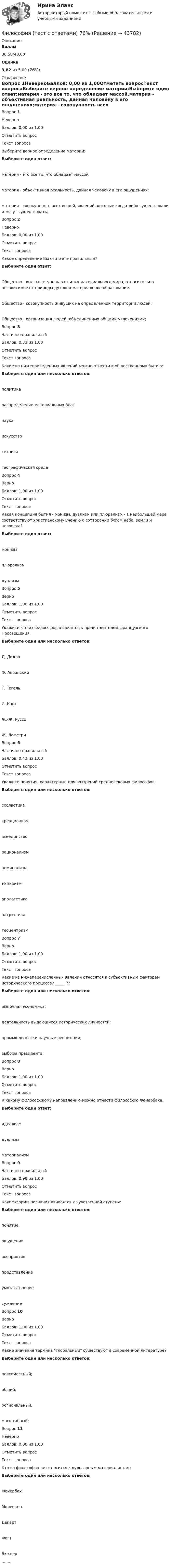      
            Описание
             Баллы 30,58/40,00 Оценка 3,82 из 5,00 (76%) 
            Оглавление
            Вопрос 1НеверноБаллов: 0,00 из 1,00Отметить вопросТекст вопросаВыберите верное определение материи:Выберите один ответ:материя - это все то, что обладает массой.материя - объективная реальность, данная человеку в его ощущениях;материя - совокупность всех вещей, явлений, которые когда-либо существовали и могут существовать;Вопрос 2НеверноБаллов: 0,00 из 1,00Отметить вопросТекст вопросаКакое определение Вы считаете правильным?Выберите один ответ:Общество - высшая ступень развития материального мира, относительно независимое от природы духовно-материальное образование.Общество - совокупность живущих на определенной территории людей;Общество - организация людей, объединенных общими увлечениями;Вопрос 3Частично правильныйБаллов: 0,33 из 1,00Отметить вопросТекст вопросаКакие из нижеприведенных явлений можно отнести к общественному бытию:Выберите один или несколько ответов:политикараспределение материальных благнаукаискусствотехникагеографическая средаВопрос 4ВерноБаллов: 1,00 из 1,00Отметить вопросТекст вопросаКакая концепция бытия - монизм, дуализм или плюрализм - в наибольшей мере соответствуют христианскому учению о сотворении богом неба, земли и человека?Выберите один ответ:монизмплюрализмдуализмВопрос 5ВерноБаллов: 1,00 из 1,00Отметить вопросТекст вопросаУкажите кто из философов относится к представителям французского Просвещения:Выберите один или несколько ответов:Д. ДидроФ. АквинскийГ. ГегельИ. КантЖ.-Ж. РуссоЖ. ЛаметриВопрос 6Частично правильныйБаллов: 0,43 из 1,00Отметить вопросТекст вопросаУкажите понятия, характерные для воззрений средневековых философов:Выберите один или несколько ответов:схоластикакреационизмвсеединстворационализмноминализмэмпиризмапологетикапатристикатеоцентризмВопрос 7ВерноБаллов: 1,00 из 1,00Отметить вопросТекст вопросаКакие из нижеперечисленных явлений относятся к субъективным факторам исторического процесса? _____ ??Выберите один или несколько ответов:рыночная экономика.деятельность выдающихся исторических личностей;промышленные и научные революции;выборы президента;Вопрос 8ВерноБаллов: 1,00 из 1,00Отметить вопросТекст вопросаК какому философскому направлению можно отнести философию Фейербаха:Выберите один ответ:идеализмдуализмматериализмВопрос 9Частично правильныйБаллов: 0,99 из 1,00Отметить вопросТекст вопросаКакие формы познания относятся к чувственной ступени:Выберите один или несколько ответов:понятиеощущениевосприятиепредставлениеумозаключениесуждениеВопрос 10ВерноБаллов: 1,00 из 1,00Отметить вопросТекст вопросаКакие значения термина глобальный существуют в современной литературе?Выберите один или несколько ответов:повсеместный;общий;региональный.масштабный;Вопрос 11НеверноБаллов: 0,00 из 1,00Отметить вопросТекст вопросаКто из философов не относится к вульгарным материалистам:Выберите один или несколько ответов:ФейербахМолешоттДекартФогтБюхнер........ 
            
            
            Философия (тест с ответами) 29 вопросов, результат 44,30 из 50,00Философия (тест с ответами) 76%Философия (тест с ответами ММА)Философия (тест с ответами «Синергия»).Философия - тест с ответами - СИНЕРГИЯ - 2022Философия (тест с ответами Синергия/МОИ/ МТИ /МОСАП)Философия ТЕСТ ТулГУ💯 Философия [Тема 1-7] (ответы на тесты Синергия / МОИ / МТИ / МосАП, октябрь 2023)💯 Философия [Тема 1-7] (ответы на тесты Синергия / МОИ / МТИ / МосАП, январь 2024)Философия (Темы 1-6) тест с ответами Синергия/МОИ/ МТИ /МОСАП«Философия». Тест для сдачи в МФПУ «Синергия»Философия тест Синергия (все ответы✅97/100 баллов)Философия (тест) Синергия я семестрФилософия (тест с ответами) 100%