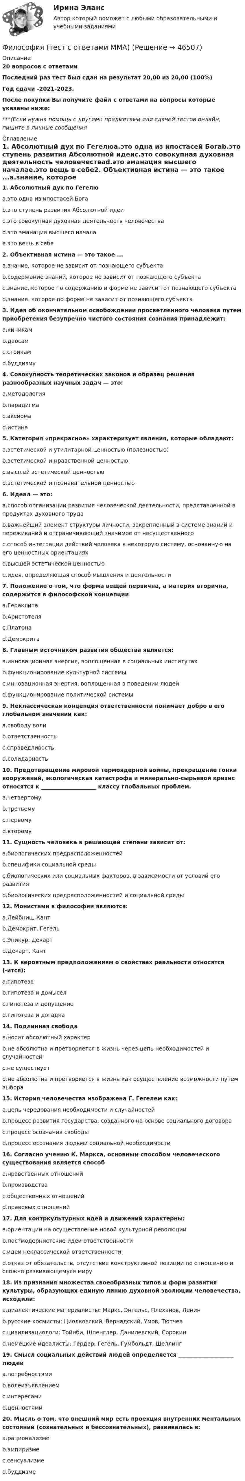     
            Описание
            20 вопросов с ответамиПоследний раз тест был сдан на результат 20,00 из 20,00 (100%)Год сдачи -2021-2023.После покупки Вы получите файл с ответами на вопросы которые указаны ниже:***(Если нужна помощь с другими предметами или сдачей тестов онлайн, пишите в личные сообщения  
            Оглавление
            1. Абсолютный дух по Гегелюa.это одна из ипостасей Богаb.это ступень развития Абсолютной идеиc.это совокупная духовная деятельность человечестваd.это эманация высшего началаe.это вещь в себе2. Объективная истина — это такое ...a.знание, которое не зависит от познающего субъектаb.содержание знаний, которое не зависит от познающего субъектаc.знание, которое по содержанию и форме не зависит от познающего субъектаd.знание, которое по форме не зависит от познающего субъекта3. Идея об окончательном освобождении просветленного человека путем приобретения безупречно чистого состояния сознания принадлежит:a.киникамb.даосамc.стоикамd.буддизму4. Совокупность теоретических законов и образец решения разнообразных научных задач — это:a.методологияb.парадигмаc.аксиомаd.истина5. Категория «прекрасное» характеризует явления, которые обладают:a.эстетической и утилитарной ценностью (полезностью)b.эстетической и нравственной ценностьюc.высшей эстетической ценностьюd.эстетической и познавательной ценностью6. Идеал — это:a.способ организации развития человеческой деятельности, представленной в продуктах духовного трудаb.важнейший элемент структуры личности, закрепленный в системе знаний и переживаний и отграничивающий значимое от несущественногоc.способ интеграции действий человека в некоторую систему, основанную на его ценностных ориентацияхd.высшей эстетической ценностьюe.идея, определяющая способ мышления и деятельности7. Положение о том, что форма вещей первична, а материя вторична, содержится в философской концепцииa.Гераклитаb.Аристотеляc.Платонаd.Демокрита8. Главным источником развития общества является:a.инновационная энергия, воплощенная в социальных институтахb.функционирование культурной системыc.инновационная энергия, воплощенная в поведении людейd.функционирование политической системы9. Неклассическая концепция ответственности понимает добро в его глобальном значении как:a.свободу волиb.ответственностьc.справедливостьd.солидарность10. Предотвращение мировой термоядерной войны, прекращение гонки вооружений, экологическая катастрофа и минерально-сырьевой кризис относятся к ____________________ классу глобальных проблем.a.четвертомуb.третьемуc.первомуd.второму11. Сущность человека в решающей степени зависит от:a.биологических предрасположенностейb.специфики социальной средыc.биологических или социальных факторов, в зависимости от условий его развитияd.биологических предрасположенностей и социальной среды12. Монистами в философии являются:a.Лейбниц, Кантb.Демокрит, Гегельc.Эпикур, Декартd.Декарт, Кант13. К вероятным предположениям о свойствах реальности относятся (-ится):a.гипотезаb.гипотеза и домыселc.гипотеза и допущениеd.гипотеза и догадка14. Подлинная свободаa.носит абсолютный характерb.не абсолютна и претворяется в жизнь через цепь необходимостей и случайностейc.не существуетd.не абсолютна и претворяется в жизнь как осуществление возможности путем выбора15. История человечества изображена Г. Гегелем как:a.цепь чередования необходимости и случайностейb.процесс развития государства, созданного на основе социального договораc.процесс осознания свободыd.процесс осознания людьми социальной необходимости16. Согласно учению К. Маркса, основным способом человеческого существования является способa.нравственных отношенийb.производстваc.общественных отношенийd.правовых отношений17. Для контркультурных идей и движений характерны:a.ориентации на осуществление новой культурной революцииb.постмодернистские идеи ответственностиc.идеи неклассической ответственностиd.отказ от обязательств, отсутствие конструктивной позиции по отношению и сложно развивающемуся миру18. Из признания множества своеобразных типов и форм развития культуры, образующих единую линию духовной эволюции человечества, исходили:a.диалектические материалисты: Маркс, Энгельс, Плеханов, Ленинb.русские космисты: Циолковский, Вернадский, Умов, Тютчевc.цивилизациологи: Тойнби, Шпенглер, Данилевский, Сорокинd.немецкие идеалисты: Гердер, Гегель, Гумбольдт, Шеллинг19. Смысл социальных действий людей определяется ____________________ людейa.потребностямиb.волеизъявлениемc.интересамиd.ценностями20. Мысль о том, что внешний мир есть проекция внутренних ментальных состояний (сознательных и бессознательных), развивалась в:a.рационализмеb.эмпиризмеc.сенсуализмеd.буддизме 
            
            
            Философия (тест с ответами) 76%Философия (тест с ответами ММА)Философия (тест с ответами «Синергия»).Философия - тест с ответами - СИНЕРГИЯ - 2022Философия (тест с ответами Синергия/МОИ/ МТИ /МОСАП)Философия ТЕСТ ТулГУФилософия//Тест//ТУСУР//83 балла💯 Философия [Тема 1-7] (ответы на тесты Синергия / МОИ / МТИ / МосАП, январь 2024)Философия (Темы 1-6) тест с ответами Синергия/МОИ/ МТИ /МОСАП«Философия». Тест для сдачи в МФПУ «Синергия»Философия тест Синергия (все ответы✅97/100 баллов)Философия (тест) Синергия я семестрФилософия (тест с ответами) 100%Философия (тест с ответами) 20 вопросов 80%