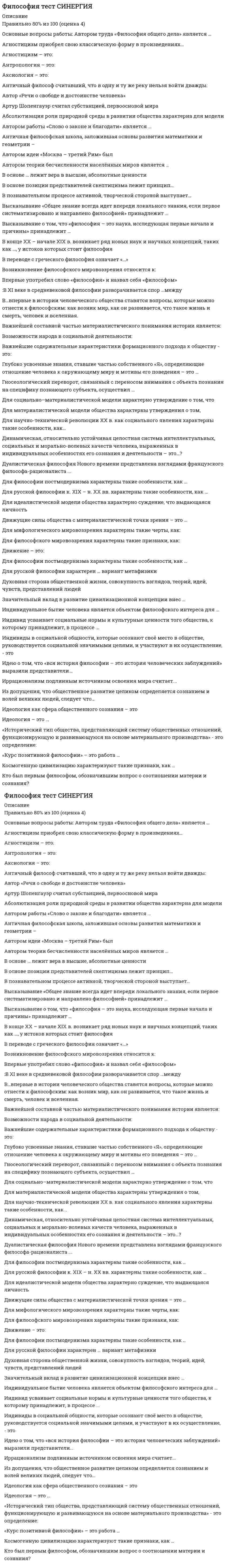    
          Описание
          Тест 30 вопросов с ответамиСдано на 100 баллов в 2020г. Верно 30 из 30 вопросов. Скриншот с отметкой прилагается к работе. Ответы выделены цветом.После покупки Вы получите файл с ответами на вопросы которые указаны ниже: 
          Оглавление
          1.К специфическим чертам философии эпохи Ренессанса (Возрождения) относятГИЛОЗОИЗМатеизмантропоцентризмдуализмпантеизммонизм2.Одни из наиболее известных и дошедших до нас философские системы возникли около... лет назад25003000200028003.Философское направление, в котором одним из основных является понятие свободы личности, - это ...неотомизмэкзистенциализмпозитивизмгерменевтикапостмодернизм4.Учение о ценностях - это ...аксиологияонтологиягносеология (эпистемология)5.Представители ... считали первичной реальностью человеческие ощущения и индивидуальное сознаниесубъективного идеализмаобъективного идеализмагуманизманатурализмапрагматизма6.Термин «философия» в качестве названия самостоятельной науки впервые использовал ...ПлатонАристотельСократПифагор Самосский7.Одним из основоположников античной диалектики был ...ГегельМарксФихтеГераклит8.Представители ... принижали значение общих понятий и полагали, что общее существует только в уме человеканоминализмареализмапантеизмаматериализма9.Смысл философии в поиске истины видел ...ПифагорПлатонАристотельСенека 10.Неверно.. что одной из исторически сложившихся форм мировоззрения является ... мировоззрениемифологическоерелигиознееобыденноеидеологическое11.В переводе с греческого философия означаетпросвещениепознаниелюбовь к мудростилюбовь к чтениюкультуру общества12.Цивилизационный анализ общества осуществлялсяК. МарксомА ТойнбиМ. ВеберомА.СмитомО. Шпенглером13.Автор атомистической трактовки бытияАристотельДемокритПлатонСократГераклит14.Сомнение в возможности действительного познания истины выражали представители ...античной философиикитайской философиидогматизмаскептицизмамарксизма15.Период ранней схоластики датируется ...II-VIII вв.IX-XII вв.XII-XIII вв.XIII вв.16.Совокупность наиболее общих взглядов на мир и место человека 5 нем, а также основанные на них чувства,убеждения., идеалы, оценки, определяющие принципы поведения человека, - это ...мировоззрениенаукарелигияобразование17.Для социальной структуры современного общества характернастатичностьмобильностьвооруженная борьбасоциальная однородностьконфронтация 18.Английский философ-эмпирик Ф. Бэкон требовал освобождения человеческого разума от ложных представлений и предвзятых идей, которые он называл «идолами», или «...»идеаламиидеологиямиартефактамипризракамичувствами19.Дуалистическая философия Нового времени представлена взглядами французского философа-рационалиста ...Ф. БэконаР. ДекартаТ. ГоббсаД. Бруно20.Учение Ф. Бэкона относится к ...субъективному идеализмуматериализмуобъективному идеализмудуализмурационализму21.Публичная власть - один из признаков ...государстваэтносанациинарода22.Течение в русской философии, возникшее в ВСМО-е годы XIX века, развивавшееся в спорах с западничеством, - ...прагматизмэкзистенциализмславянофильствомарксизм23.Понятие философии как особого учения впервые объяснил ...Пифагор СамосскийЕвклидПлатонСократ24.Само понятие «философия» означает «...»«искусство познания самого себя»«любовь к мудрости»«любовь к миру»«мировоззрение»25.Конкретно-категорический тип объекта, который представляет собой систему общественных отношений, функционирующую и развивающуюся по объективным законам на основе способа производства материальных благ, - это ...цивилизацияполитическая надстройкаобщественно-экономическая формациягосударствобазис26.По утверждению Г. Гегеля, «философия - это эпоха,...»которая закончиласькоторая грядетгде все будут счастливыотраженная в источникахсхваченная в мысли27.Сущность плюралистической модели общества раскрывает суждение о том, что …общество – продукт действия различных равноценных факторовосновой общества является развитие науки и техникиистория есть результат деятельности мирового разумажизнь общества определяется борьбой рационального и иррационального, разума и инстинктов28.Учение о человеке, гражданине., обществе получило развитие в философии ...Ф. БэконаТ. ГоббсаГ. ЛейбницаР. ДекартаБ. Спинозы29.Философия возникла...около 15 тысяч лет назад.с появлением первых человеческих сообществоколо 2.5 тысяч лет назадв XVII векев III веке н.э.30.…. – это учение о путях, методах и формах познания окружающего нас мираонтологиягносеологияинтерпретациядуализмдетерминизм   
            
            
            Философия.Тест Синергия 2020г на 100балловФилософия (Тест СИНЕРГИЯ МФПУ / МФПА / МОИ)Философия (Тест СИНЕРГИЯ МФПУ / МФПА / МОИ). 2Философия (тест с ответами) 2 семестр «Синергия».Философия (тест с ответами «Синергия» ).Философия (тест с ответами Синергия) ФИЛОСОФИЯ (тест с ответами Синергия).Философия ТЕСТ МФПУ СИНЕРГИЯФилософия Тестовые вопросы к разделу 1Философия. Тестовые вопросы к разделу 1Философия Тестовые вопросы к разделу 2Философия. Тестовые вопросы к разделу 2Философия Тестовые вопросы к разделу 3Философия. Тестовые задания к разделу 3
