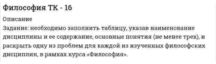     
          Описание
          Задание: необходимо заполнить таблицу, указав наименование дисциплины и ее содержание, основные понятия (не менее трех), и раскрыть одну из проблем для каждой из изученных философских дисциплин, в рамках курса «Философия».Например:№НАИМЕНОВАНИЕ ХАРАКТЕРИСТИКА ДИСЦИПЛИНЫОСНОВНЫЕ ПОНЯТИЯОДНА ИЗ ПРОБЛЕМ1.Этика – учение о морали и нравственностиМораль – основные нормы, идеалы, принципы, носящие преимущественно не фиксированный характер и влияющие на поведение и отношение людей…Проблема соотношения добра и зла.Добро и зло, являются тесно взаимосвязанными понятиями. Добро, рассматривается как Благо для человека, Зло как антипод добра, не благо. В реальной жизни, порой сложно провести границу и четко определить, что является добром и злом. Например, даже такое деяние как убийство, можно оправдать, если оно совершено в целях самообороны, выполнения воинского долга…  
            
            
            Философия ТК - 16. Задание. СИБУПКФил. (Э.1.18)_1 / ►Тема 8. Философия XX века: общая характеристика о... / ►ТК-10. Задание.Финансирование проектов Задание 3 ТГУ,РосдистантФинансирование проектов Задание 4 ТГУ,РосдистантФинансирование проектов Задание 5 ТГУ,Росдистантфинансовая политика предприятия Финансовая политика предприятияФизическое развитие и формирование правил здорового образа жизни у детей дошкольного возраста. 2Философия ( 1 курс,СибуПК 2021 г)Философия ВСЕ ЗАДАНИЯ Философия. Итоговый тест (1 семестр). НСПКФилософия. Итоговый тест (1 семестр). НСПК. Философия. Итоговый тест (1 семестр). НСПК. 2Философия ТК-10. Задание. СИБУПК