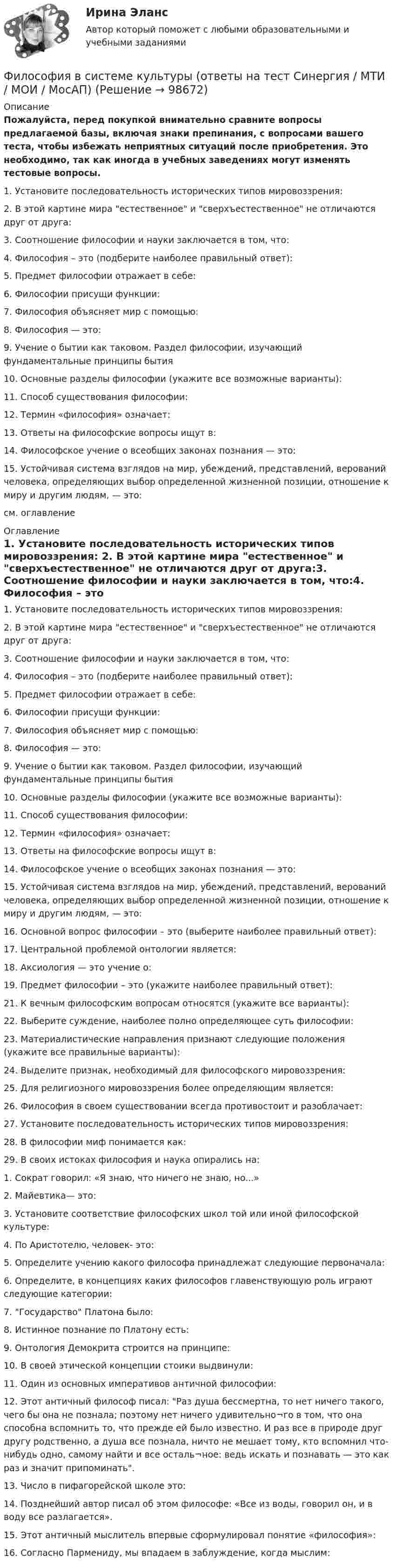     
            Описание
            Пожалуйста, перед покупкой внимательно сравните вопросы предлагаемой базы, включая знаки препинания, с вопросами вашего теста, чтобы избежать неприятных ситуаций после приобретения. Это необходимо, так как иногда в учебных заведениях могут изменять тестовые вопросы. 1. Установите последовательность исторических типов мировоззрения: 2. В этой картине мира естественное и сверхъестественное не отличаются друг от друга:3. Соотношение философии и науки заключается в том, что:4. Философия – это (подберите наиболее правильный ответ):5. Предмет философии отражает в себе:6. Философии присущи функции:7. Философия объясняет мир с помощью:8. Философия — это:9. Учение о бытии как таковом. Раздел философии, изучающий фундаментальные принципы бытия10. Основные разделы философии (укажите все возможные варианты):11. Способ существования философии:12. Термин «философия» означает:13. Ответы на философские вопросы ищут в:14. Философское учение о всеобщих законах познания — это:15. Устойчивая система взглядов на мир, убеждений, представлений, верований человека, определяющих выбор определенной жизненной позиции, отношение к миру и другим людям, — это:см. оглавление 
            Оглавление
            1. Установите последовательность исторических типов мировоззрения: 2. В этой картине мира естественное и сверхъестественное не отличаются друг от друга:3. Соотношение философии и науки заключается в том, что:4. Философия – это (подберите наиболее правильный ответ):5. Предмет философии отражает в себе:6. Философии присущи функции:7. Философия объясняет мир с помощью:8. Философия — это:9. Учение о бытии как таковом. Раздел философии, изучающий фундаментальные принципы бытия10. Основные разделы философии (укажите все возможные варианты):11. Способ существования философии:12. Термин «философия» означает:13. Ответы на философские вопросы ищут в:14. Философское учение о всеобщих законах познания — это:15. Устойчивая система взглядов на мир, убеждений, представлений, верований человека, определяющих выбор определенной жизненной позиции, отношение к миру и другим людям, — это:16. Основной вопрос философии – это (выберите наиболее правильный ответ):17. Центральной проблемой онтологии является:18. Аксиология — это учение о:19. Предмет философии – это (укажите наиболее правильный ответ):21. К вечным философским вопросам относятся (укажите все варианты):22. Выберите суждение, наиболее полно определяющее суть философии:23. Материалистические направления признают следующие положения (укажите все правильные варианты):24. Выделите признак, необходимый для философского мировоззрения:25. Для религиозного мировоззрения более определяющим является:26. Философия в своем существовании всегда противостоит и разоблачает:27. Установите последовательность исторических типов мировоззрения: 28. В философии миф понимается как:29. В своих истоках философия и наука опирались на:1. Сократ говорил: «Я знаю, что ничего не знаю, но...»2. Майевтика— это:3. Установите соответствие философских школ той или иной философской культуре:4. По Аристотелю, человек- это:5. Определите учению какого философа принадлежат следующие первоначала:6. Определите, в концепциях каких философов главенствующую роль играют следующие категории:7. Государство Платона было:8. Истинное познание по Платону есть:9. Онтология Демокрита строится на принципе:10. В своей этической концепции стоики выдвинули:11. Один из основных императивов античной философии:12. Этот античный философ писал: Раз душа бессмертна, то нет ничего такого, чего бы она не познала; поэтому нет ничего удивительно¬го в том, что она способна вспомнить то, что прежде ей было известно. И раз все в природе друг другу родственно, а душа все познала, ничто не мешает тому, кто вспомнил что-нибудь одно, самому найти и все осталь¬ное: ведь искать и познавать — это как раз и значит припоминать.13. Число в пифагорейской школе это:14. Позднейший автор писал об этом философе: «Все из воды, говорил он, и в воду все разлагается».15. Этот античный мыслитель впервые сформулировал понятие «философия»:16. Согласно Пармениду, мы впадаем в заблуждение, когда мыслим:  
            
            
            💯 Философия (все ответы на тест Синергия / МТИ / МосАП, январь 2023)Философия в системе культуры (ответы на тест Синергия / МТИ / МОИ / МосАП)Философия – «Глобальные проблемы современности: сущность и иерархия» (ТулГУ, Строительство)Философия. Гносеология – философское учение о познанииФилософия ДГТУФИЛОСОФИЯ ДРЕВНЕГО ВОСТОКА. 100 %ФИЛОСОФИЯ ЗАДАНИЕ 1Философия возникла …Философия  ВСЕ ЗАДАНИЯ Философия ВСЕ ЗАДАНИЯ 💯 Философия (все ответы на тест Синергия / МТИ / МосАП, август 2022)💯 Философия (все ответы на тест Синергия / МТИ / МосАП, декабрь 2022)💯 Философия (все ответы на тест Синергия / МТИ / МосАП, июнь 2022)💯 Философия (все ответы на тест Синергия / МТИ / МосАП, ноябрь 2022)