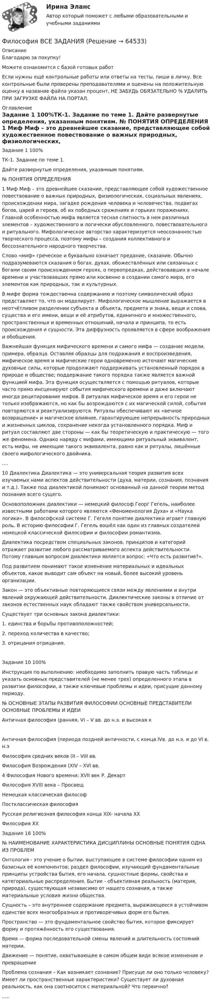      
            Описание
            Благодарю за покупку!Можете ознакомится с базой готовых работ Если нужны ещё контрольные работы или ответы на тесты, пиши в личку. Все контрольные были проверены преподавателями и оценены на положительную оценку в название файла указан процент, НЕ ЗАБУДЬ ОБЯЗАТЕЛЬНО % УДАЛИТЬ ПРИ ЗАГРУЗКЕ ФАЙЛА НА ПОРТАЛ. 
            Оглавление
            Задание  1 100%ТК-1. Задание по теме 1.
Дайте развернутые определения, указанным понятиям.

№	ПОНЯТИЯ	ОПРЕДЕЛЕНИЯ
1	Миф	 Миф – это древнейшее сказание, представляющее собой художественное повествование о важных природных, физиологических, социальных явлениях, происхождении мира, загадке рождения человека и человечества, подвигах богов, царей и героев, об их победных сражениях и горьких поражениях. Главной особенностью мифа является тесная слитность в нем различных элементов – художественного и логически обусловленного, повествовательного и ритуального. Мифологическое авторство характеризуется неосознанностью творческого процесса, поэтому мифы – создания коллективного и бессознательного народного творчества.
Слово «миф» греческое и буквально означает предание, сказание. Обычно подразумеваются сказания о богах, духах, обожествлённых или связанных с богами своим происхождением героях, о первопредках, действовавших в начале времени и участвовавших прямо или косвенно в создании самого мира, его элементов как природных, так и культурных. 
В мифе форма тождественна содержанию и поэтому символический образ представляет то, что он моделирует. Мифологическое мышление выражается в неотчётливом разделении субъекта и объекта, предмета и знака, вещи и слова, существа и его имени, вещи и её атрибутов, единичного и множественного, пространственных и временных отношений, начала и принципа, то есть происхождения и сущности. Эта диффузность проявляется в сфере воображения и обобщения. 
Важнейшая функция мифического времени и самого мифа — создание модели, примера, образца. Оставляя образцы для подражания и воспроизведения, мифическое время и мифические герои одновременно источают магические духовные силы, которые продолжают поддерживать установленный порядок в природе и обществе; поддержание такого порядка также является важной функцией мифа. Эта функция осуществляется с помощью ритуалов, которые часто прямо инсценируют события мифического времени и даже включают иногда рецитирование мифов. В ритуалах мифическое время и его герои не только изображаются, но как бы возрождаются с их магической силой, события повторяются и реактуализируются. Ритуалы обеспечивают их «вечное возвращение» и магическое влияние, гарантирующее непрерывность природных и жизненных циклов, сохранение некогда установленного порядка. Миф и ритуал составляют две стороны — как бы теоретическую и практическую — того же феномена. Однако наряду с мифами, имеющими ритуальный эквивалент, есть мифы, не имеющие такого эквивалента, равно как и ритуалы, лишённые своего мифологического двойника. 
....10	Диалектика	 Диалектика — это универсальная теория развития всех изучаемых нами аспектов действительности (духа, материи, сознания, познания и т.д.). Также под диалектикой понимают основанный на данной теории метод познания всего сущего.
Основоположник диалектики — немецкий философ Георг Гегель, наиболее известными работами которого являются «Феноменология Духа» и «Наука логики». В философской системе Г. Гегеля понятие диалектики играет главную роль. В историю философии Г. Гегель вошёл как один из главных создателей немецкой классической философии и философии романтизма.
Диалектика посредством специальных законов, принципов и категорий отражает развитие любого рассматриваемого аспекта действительности. Потому главным вопросом диалектики является вопрос: «Что есть развитие?».
Под развитием понимают такое изменение материальных и идеальных объектов, какое выводит сам объект на новый, более высокий уровень организации.
Закон — это объективные повторяющиеся связи между явлениями и внутри явлений окружающей действительности. Диалектические законы в отличие от законов естественных наук обладают также свойством универсальности.
Существует три основных закона диалектики:
1.      единства и борьбы противоположностей;
2.      переход количества в качество;
3.      отрицания отрицания.
Задание  10 100%Инструкция по выполнению: необходимо заполнить правую часть таблицы и указать основных представителей (не менее трех) определенного этапа в развитии философии, а также ключевые проблемы и идеи, присущие данному периоду.
№	ОСНОВНЫЕ ЭТАПЫ РАЗВИТИЯ ФИЛОСОФИИ	ОСНОВНЫЕ ПРЕДСТАВИТЕЛИ	ОСНОВНЫЕ ПРОБЛЕМЫ И ИДЕИ
Античная философия (ранняя,  VI – V вв.  до н.э. и высокая кАнтичная философия (периода поздней античности, с конца  IVв. до н.э. и до VI в. н.эФилософия средних веков (II – VIII вв. Философия Возрождения (ХIV – ХVI вв.4	Философия Нового времени: XVII век	Р. Декарт
Философия XVIII века – ПросвещНемецкая классическая философПостклассическая  философия Русская религиозная философия конца XIX- начала XXФилософия XX Задание  16 100%№	НАИМЕНОВАНИЕ ХАРАКТЕРИСТИКА ДИСЦИПЛИНЫ	ОСНОВНЫЕ ПОНЯТИЯ	ОДНА ИЗ ПРОБЛЕМОнтология - это учение о бытии, выступающее в системе философии одним из базисных её компонентов; раздел философии, изучающий фундаментальные принципы устройства бытия, его начала, сущностные формы, свойства и категориальные распределения.	Бытие - объективная реальность (материя, природа), существующая независимо от нашего сознания, а также материальные условия жизни общества.
Сущность – это внутреннее содержание предмета, выражающееся в устойчивом единстве всех многообразных и противоречивых форм его бытия.
Пространство — это фундаментальное свойство бытия, которое фиксирует форму и протяжённость его существования.
Время — форма последовательной смены явлений и длительность состояний материи.
Движение — понятие, охватывающее в самом общем виде всякое изменение и превращение
	Проблема сознания – Как возникает сознание? Присуще ли оно только человеку? Имеет ли пространственные характеристики? Существует ли духовная реальность, как она соотносится с материальной? Что первично?
.....  
            
            
            Философия возникла …Философия  ВСЕ ЗАДАНИЯ Философия ВСЕ ЗАДАНИЯ 💯 Философия (все ответы на тест Синергия / МТИ / МосАП, август 2022)💯 Философия (все ответы на тест Синергия / МТИ / МосАП, декабрь 2022)💯 Философия (все ответы на тест Синергия / МТИ / МосАП, июнь 2022)💯 Философия (все ответы на тест Синергия / МТИ / МосАП, ноябрь 2022)💯 Философия [6 тем] (правильные ответы на тест Синергия / МОИ / МТИ / МосАП, август 2023)💯 Философия [7 тем] (ответы на тесты Синергия / МОИ / МТИ / МосАП, май 2023)💯 Философия [7 тем] (ответы на тесты Синергия / МТИ / МосАП, апрель 2023)💯 Философия [7 тем] (ответы на тесты Синергия / МТИ / МосАП, январь 2023)Философия 9 вариант НГУЭУФилософия АНТИЧНАЯ ФИЛОСОФИЯ №1 ИМЭС Философия ВКС РОСДИСТАНТ
