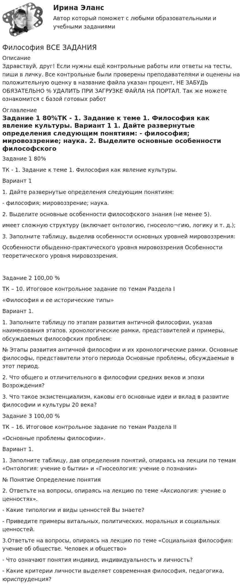      
          Описание
          Здравствуй, друг! Если нужны ещё контрольные работы или ответы на тесты, пиши в личку. Все контрольные были проверены преподавателями и оценены на положительную оценку в название файла указан процент, НЕ ЗАБУДЬ ОБЯЗАТЕЛЬНО % УДАЛИТЬ ПРИ ЗАГРУЗКЕ ФАЙЛА НА ПОРТАЛ. Так же можете ознакомится с базой готовых работ  
          Оглавление
          Задание  1 80%ТК - 1. Задание к теме 1. Философия как явление культуры.

Вариант 1
1. Дайте развернутые определения следующим понятиям:
- философия; мировоззрение; наука.
2. Выделите основные особенности философского знания (не менее 5).
имеет сложную структуру (включает онтологию, гносеоло¬гию, логику и т. д.);
3. Заполните таблицу, выделив особенности основных уровней мировоззрения:
	Особенности обыденно-практического уровня мировоззрения	Особенности теоретического уровня мировоззрения.
Задание  2 100,00 %ТК – 10. Итоговое контрольное задание по темам Раздела I
 «Философия и ее исторические типы»

Вариант 1.
1.	Заполните таблицу по этапам развития античной философии, указав наименования этапов, хронологические рамки, представителей и примеры, обсуждаемых философских проблем:
№	Этапы развития античной философии и их хронологические рамки.	Основные философы, представители этого периода	Основные проблемы, обсуждаемые в этот период.

2.	Что общего и отличительного в философии средних веков и эпохи Возрождения?
3.	Что такое экзистенциализм, каковы его основные идеи и вклад в развитие философии и культуры 20 века?Задание  3 100,00 %ТК – 16. Итоговое контрольное задание по темам Раздела II
«Основные проблемы философии».

Вариант 1.

1.	Заполните таблицу, дав определения понятий, опираясь на лекции по темам «Онтология: учение о бытии» и «Гносеология: учение о познании» 

№	Понятие	Определение понятия
2.	Ответьте на вопросы, опираясь на лекцию по теме «Аксиология: учение о ценностях». 
- Какие типологии и виды ценностей Вы знаете?
- Приведите примеры витальных, политических, моральных и социальных ценностей.
3.Ответьте на вопросы, опираясь на лекцию по теме «Социальная философия: учение об обществе. Человек и общество»
- Что означают понятия индивид, индивидуальность и личность?
- Какие критерии личности выделяет современная философия, педагогика, юриспруденция?
 
            
            
            Философия  ВСЕ ЗАДАНИЯ Философия ВСЕ ЗАДАНИЯ 💯 Философия (все ответы на тест Синергия / МТИ / МосАП, август 2022)💯 Философия (все ответы на тест Синергия / МТИ / МосАП, декабрь 2022)💯 Философия (все ответы на тест Синергия / МТИ / МосАП, июнь 2022)💯 Философия (все ответы на тест Синергия / МТИ / МосАП, ноябрь 2022)💯 Философия (все ответы на тест Синергия / МТИ / МосАП, октябрь 2022)💯 Философия [7 тем] (ответы на тесты Синергия / МОИ / МТИ / МосАП, май 2023)💯 Философия [7 тем] (ответы на тесты Синергия / МТИ / МосАП, апрель 2023)💯 Философия [7 тем] (ответы на тесты Синергия / МТИ / МосАП, январь 2023)Философия 9 вариант НГУЭУФилософия АНТИЧНАЯ ФИЛОСОФИЯ №1 ИМЭС Философия ВКС РОСДИСТАНТ... философия возникает в Древней Греции в середине первого тысячелетия до н.э. и уступает свое место другой -средневековой философии к VI в. н.э.