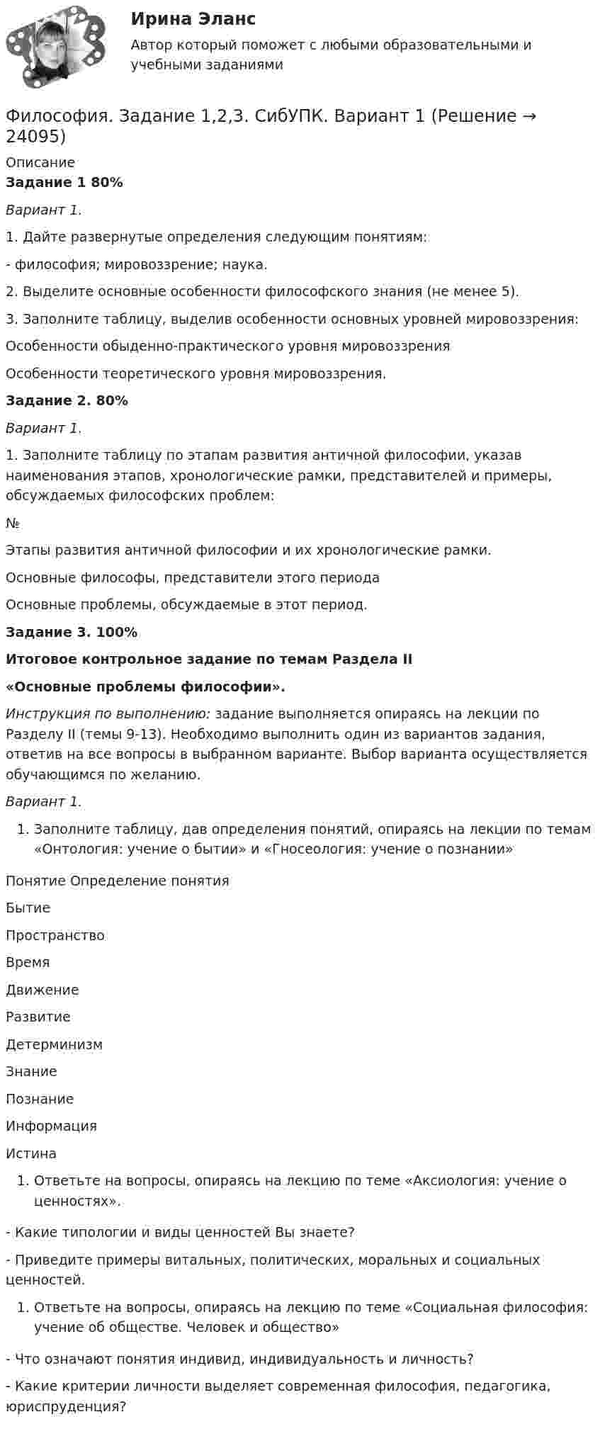     
          Описание
          Задание 1 80%Вариант 1.1.   Дайте развернутые определения следующим понятиям:- философия; мировоззрение; наука.2. Выделите основные особенности философского знания (не менее 5).3. Заполните таблицу, выделив особенности основных уровней мировоззрения: Особенности обыденно-практического уровня мировоззрения Особенности теоретического уровня мировоззрения.  Задание 2. 80% Вариант 1.1.     Заполните таблицу по этапам развития античной философии, указав наименования этапов, хронологические рамки, представителей и примеры, обсуждаемых философских проблем:  № Этапы развития античной философии и их хронологические рамки. Основные философы, представители этого периода Основные проблемы, обсуждаемые в этот период. Задание 3. 100%Итоговое контрольное задание по темам Раздела II«Основные проблемы философии». Инструкция по выполнению: задание выполняется опираясь на лекции по Разделу II (темы 9-13). Необходимо выполнить один из вариантов задания, ответив на все вопросы в выбранном варианте. Выбор варианта осуществляется обучающимся по желанию.   Вариант 1. Заполните таблицу, дав определения понятий, опираясь на лекции по темам «Онтология: учение о бытии» и «Гносеология: учение о познании» Понятие     Определение понятия Бытие Пространство ВремяДвижение Развитие ДетерминизмЗнание Познание Информация  ИстинаОтветьте на вопросы, опираясь на лекцию по теме «Аксиология: учение о ценностях». - Какие типологии и виды ценностей Вы знаете?- Приведите примеры витальных, политических, моральных и социальных ценностей.Ответьте на вопросы, опираясь на лекцию по теме «Социальная философия: учение об обществе. Человек и общество»- Что означают понятия индивид, индивидуальность и личность?- Какие критерии личности выделяет современная философия, педагогика, юриспруденция?  
            
            
            ФИЛОСОФИЯ ЗАДАНИЕ 1Философия. Задание 1,2,3. СибУПК. Вариант 1Философия задание 1 к теме 1 СИБУПКФилософия (Задание 1) Философия как явление культуры (Вариант 1) ФИЛОСОФИЯ ЗАДАНИЕ 2Философия Задание 2 СИБУПК тема 8 ВАРИАНТ 1Философия (Задание 2) Философия и ее исторические типы (Вариант 1)💯 Философия (все ответы на тест Синергия / МТИ / МосАП, ноябрь 2022)💯 Философия (все ответы на тест Синергия / МТИ / МосАП, октябрь 2022)💯 Философия (все ответы на тест Синергия / МТИ / МосАП, январь 2023)Философия в системе культуры (ответы на тест Синергия / МТИ / МОИ / МосАП)Философия – «Глобальные проблемы современности: сущность и иерархия» (ТулГУ, Строительство)Философия. Гносеология – философское учение о познанииФилософия ДГТУ