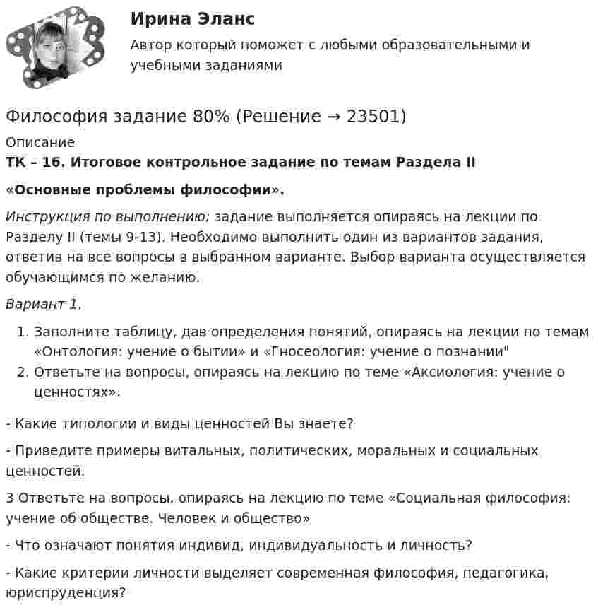     
          Описание
          ТК – 16. Итоговое контрольное задание по темам Раздела II«Основные проблемы философии». Инструкция по выполнению: задание выполняется опираясь на лекции по Разделу II (темы 9-13). Необходимо выполнить один из вариантов задания, ответив на все вопросы в выбранном варианте. Выбор варианта осуществляется обучающимся по желанию. Вариант 1.Заполните таблицу, дав определения понятий, опираясь на лекции по темам «Онтология: учение о бытии» и «Гносеология: учение о познанииОтветьте на вопросы, опираясь на лекцию по теме «Аксиология: учение о ценностях». - Какие типологии и виды ценностей Вы знаете?- Приведите примеры витальных, политических, моральных и социальных ценностей.3 Ответьте на вопросы, опираясь на лекцию по теме «Социальная философия: учение об обществе. Человек и общество»- Что означают понятия индивид, индивидуальность и личность?- Какие критерии личности выделяет современная философия, педагогика, юриспруденция?   
            
            
            ФИЛОСОФИЯ ЗАДАНИЕ 3 , ВАРИАНТ 2 , ТЕМА 13 - СИБУПКФилософия задание 80%Философия задание к теме10Философия задание к теме 16Философия задание по теме 1Философия (Задания)      Философия  ЗАДАНИЯ ФИЛОСОФИЯ ДРЕВНЕГО ВОСТОКА. 100 %ФИЛОСОФИЯ ЗАДАНИЕ 1Философия. Задание 1,2,3. СибУПК. Вариант 1Философия задание 1 к теме 1 СИБУПКФилософия (Задание 1) Философия как явление культуры (Вариант 1) ФИЛОСОФИЯ ЗАДАНИЕ 2Философия Задание 2 СИБУПК тема 8 ВАРИАНТ 1