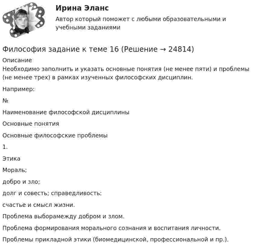      
          Описание
          Необходимо заполнить   и указать основные понятия (не менее пяти) и проблемы (не менее трех) в рамках изученных философских дисциплин.Например:№Наименование философской дисциплиныОсновные понятияОсновные философские проблемы1.ЭтикаМораль;добро и зло;долг и совесть; справедливость;счастье и смысл жизни.Проблема выборамежду добром и злом.Проблема формирования морального сознания и воспитания личности.Проблемы прикладной этики (биомедицинской, профессиональной и пр.).  
            
            
            Философия задание к теме10Философия задание к теме 16Философия задание по теме 1Философия (Задания)      Философия  ЗАДАНИЯ Философия Задания 1-2«Философия и ее исторические типы» Инструкция по выполнению: необходимо заполнить правую часть таблицы и указать основных представителей (не менее пяти) того или иного этапа в развитии философииФилософия. Задание 1,2,3. СибУПК. Вариант 1Философия задание 1 к теме 1 СИБУПКФилософия (Задание 1) Философия как явление культуры (Вариант 1) ФИЛОСОФИЯ ЗАДАНИЕ 2Философия Задание 2 СИБУПК тема 8 ВАРИАНТ 1Философия (Задание 2) Философия и ее исторические типы (Вариант 1)ФИЛОСОФИЯ ЗАДАНИЕ 3 , ВАРИАНТ 2 , ТЕМА 13 - СИБУПК