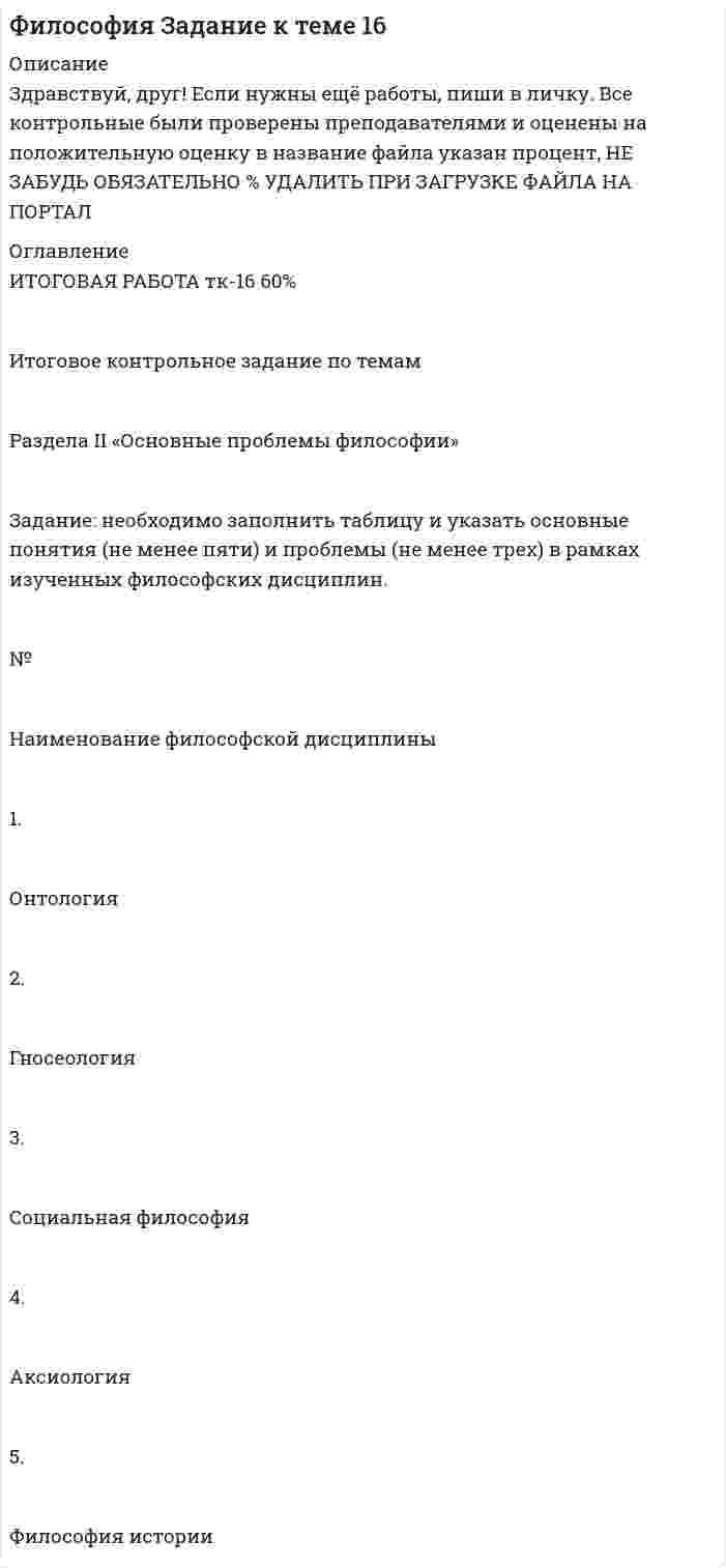 




Описание


Здравствуй, друг! Если нужны ещё работы, пиши в личку. Все контрольные были проверены преподавателями и оценены на положительную оценку в название файла указан процент, НЕ ЗАБУДЬ ОБЯЗАТЕЛЬНО % УДАЛИТЬ ПРИ ЗАГРУЗКЕ ФАЙЛА НА ПОРТАЛ




Оглавление


Итоговое контрольное задание по темам
 
Раздела II «Основные проблемы философии»
 
Задание: необходимо заполнить таблицу, указав наименование дисциплины и ее содержание, основные понятия (не менее трех), и раскрыть одну из проблем для каждой из изученных философских дисциплин, в рамках курса «Философия».
 
№ Наименование характеристика дисциплины Основные понятия Одна из проблем
 
Онтология - учение о бытии как таковом, раздел философии о фундаментальных принципах бытия; наиболее общие принципы и категории сущег
 
......
 
5. Философия истории «Философия истории»



            
            
            Задание на эластичность-2Задание: необходимо заполнить таблицу и указать основные понятия (не менее пяти) и проблемы (не менее трех) в рамках изученных философских дисциплин.Задание: необходимо заполнить таблицу и указать основные понятия (не менее пяти) и проблемы (не менее трех) в рамках изученных философских дисциплин. № НаименованиеЗадание: необходимо заполнить таблицу и указать основные понятия (не менее пяти) и проблемы (не менее трех) в рамках изученных философских дисциплин. № Наименование философской дисциплины Основные понятия Основные философские проблемы 1. ОнтологияЗадание: необходимо заполнить таблицу, указав наименование дисциплины и ее содержание, основные понятия (не менее трех), и раскрыть одну из проблем для каждой из изученных философских дисциплин, в рамках курса «Философия».Задание: необходимо зарисовать, соблюдая масштаб, диаграмму состояния согласно своему варианту и выполнить следующие задания: 1. Установить тип данной диаграммы. 2. Определить структурный и фазовый состав всех областей диаграммы состояния и отразить их соответствующими буквенными обозначениями на диаграмме.Задание Необходимо отметить правильный (правильные) вариант ответа и объяснить свой выбор. Критерии оценки:  Знание основных процессов изучаемой предметной области, глубина и полнота ответа на вопрос.Задание на логическую функцию от 3 переменныхЗадание на определение операционного и финансового рискаЗадание. Написать программу-игру «Крестики-нолики». Описание: Кре́стики-но́лики — логическая игра между двумя противниками на квадратном поле 3 на 3 клетки или бо́льшего размера (вплоть до «бесконечного поля»). Один из игроков играет «крестиками», второй — «ноликами». ОглавлениеЗадание: Написать функцию вычисления корня нечетной степени из числа а. где a – любое вещественное число (абсолютно точный вещественный поиск). Использовать бинарный поиск. Оценка 5. ОглавлениеЗадание. Написать этапы движения жалобы в ЕСПЧ с указанием статей Регламента на каждый этап.Задание на практическое занятиеЗадание на учебную практику