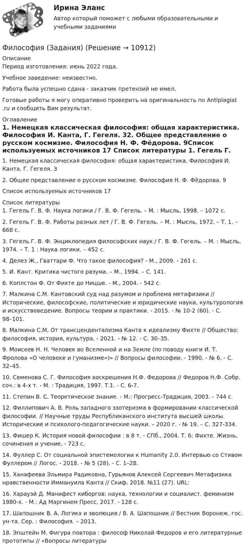      
          Описание
          Период изготовления: июнь 2022 года.Учебное заведение: неизвестно.Работа была успешно сдана - заказчик претензий не имел. Готовые работы я могу оперативно проверить на оригинальность по Antiplagiat .ru и сообщить Вам результат. 
          Оглавление
          1. Немецкая классическая философия: общая характеристика. Философия И. Канта, Г. Гегеля. 32. Общее представление о русском космизме. Философия Н. Ф. Фёдорова. 9Список используемых источников 17 
          Список литературы
          1. Гегель Г. В. Ф. Наука логики / Г. В. Ф. Гегель. – М. : Мысль, 1998. – 1072 с. 2. Гегель Г. В. Ф. Работы разных лет / Г. В. Ф. Гегель. – М. : Мысль, 1972. – Т. 1. – 668 с.3. Гегель Г. В. Ф. Энциклопедия философских наук / Г. В. Ф. Гегель. – М. : Мысль, 1974. – Т. 1 : Наука логики. – 452 с.4. Делез Ж., Гваттари Ф. Что такое философия? - М., 2009. - 261 с. 5. И. Кант. Критика чистого разума. – М., 1994. – С. 141. 6. Коплстон Ф. От Фихте до Ницше. - М., 2004. - 542 с. 7. Малкина С.М. Кантовский суд над разумом и проблема метафизики // Исторические, философские, политические и юридические науки, культурология и искусствоведение. Вопросы теории и практики. - 2015. - № 10-2 (60). - C. 98–101.8. Малкина С.М. От трансцендентализма Канта к идеализму Фихте // Общество: философия, история, культура. - 2021. - № 12. - С. 30–35.9. Моисеев Н. Н. Человек во Вселенной и на Земле (по поводу книги И. Т. Фролова «О человеке и гуманизме»)» // Вопросы философии. - 1990. - № 6. - C. 32–45.10. Семенова С. Г. Философия воскрешения Н.Ф. Федорова // Федоров Н.Ф. Собр. соч.: в 4-х т. - М. : Традиция, 1997. Т.1. - С. 6-7.11. Степин В. С. Теоретическое знание. - М.: Прогресс-Традиция, 2003. - 744 c.12. Филлипович А. В. Роль западного эзотеризма в формировании классической философии. // Научные труды Республиканского института высшей школы. Исторические и психолого-педагогические науки. – 2020 г. - № 19. – С. 327-334.13. Фишер К. История новой философии : в 8 т. - СПб., 2004. Т. 6: Фихте. Жизнь, сочинения и учение. - 723 с.14. Фуллер С. От социальной эпистемологии к Humanity 2.0. Интервью со Стивом Фуллером // Логос. - 2018. - № 5 (28). - С. 1–28.15. Ханафеева Эльмира Радиковна, Гурьянов Алексей Сергеевич Метафизика нравственности Иммануила Канта // Скиф. 2018. №11 (27). URL: 16. Харауэй Д. Манифест киборгов: наука, технологии и социалист. феминизм 1980-х. - М.: Ад Маргинем Пресс, 2017. - 128 с.17. Шапошник В. А. Логика и эволюция / В. А. Шапошник // Вестник Воронеж. гос. ун-та. Сер. : Философия. – 2013.18. Эпштейн М. Фигура повтора : философ Николай Федоров и его литературные прототипы // «Вопросы литературы 
            
            
            Философия задание по теме 1Философия (Задания)      Философия  ЗАДАНИЯ Философия Задания 1-2«Философия и ее исторические типы» Инструкция по выполнению: необходимо заполнить правую часть таблицы и указать основных представителей (не менее пяти) того или иного этапа в развитии философии«Философия и ее исторические типы» Инструкция по выполнению: необходимо заполнить правую часть таблицы и указать основных представителей (не менее пяти) того или иного этапа в развитии философии (Философия/Из курса СИБУПК Вариант 1/ Задание 1 - 100% Отлично/ Задание 2 -100 % Отлично/ Задание 3 - 80 % ХорошоФилософия (Задание 1) Философия как явление культуры (Вариант 1) ФИЛОСОФИЯ ЗАДАНИЕ 2Философия Задание 2 СИБУПК тема 8 ВАРИАНТ 1Философия (Задание 2) Философия и ее исторические типы (Вариант 1)ФИЛОСОФИЯ ЗАДАНИЕ 3 , ВАРИАНТ 2 , ТЕМА 13 - СИБУПКФилософия задание 80%Философия задание к теме10