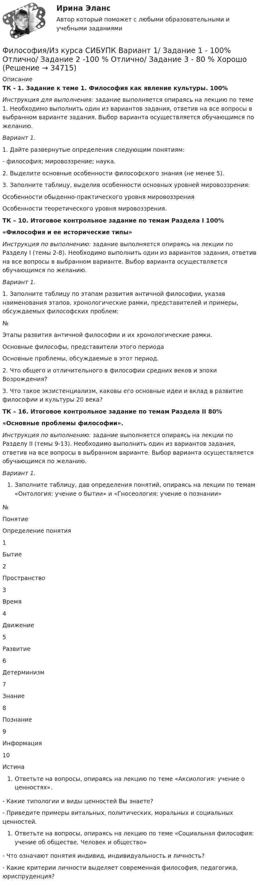     
          Описание
          ТК - 1. Задание к теме 1. Философия как явление культуры. 100%Инструкция для выполнения: задание выполняется опираясь на лекцию по теме 1. Необходимо выполнить один из вариантов задания, ответив на все вопросы в выбранном варианте задания. Выбор варианта осуществляется обучающимся по желанию. Вариант 1.1.   Дайте развернутые определения следующим понятиям:- философия; мировоззрение; наука.2. Выделите основные особенности философского знания (не менее 5).3. Заполните таблицу, выделив особенности основных уровней мировоззрения: Особенности обыденно-практического уровня мировоззрения Особенности теоретического уровня мировоззрения. ТК – 10. Итоговое контрольное задание по темам Раздела I    100%  «Философия и ее исторические типы» Инструкция по выполнению: задание выполняется опираясь на лекции по Разделу I (темы 2-8). Необходимо выполнить один из вариантов задания, ответив на все вопросы в выбранном варианте. Выбор варианта осуществляется обучающимся по желанию. Вариант 1.1.     Заполните таблицу по этапам развития античной философии, указав наименования этапов, хронологические рамки, представителей и примеры, обсуждаемых философских проблем:  № Этапы развития античной философии и их хронологические рамки. Основные философы, представители этого периода Основные проблемы, обсуждаемые в этот период.2.     Что общего и отличительного в философии средних веков и эпохи Возрождения?3.     Что такое экзистенциализм, каковы его основные идеи и вклад в развитие философии и культуры 20 века?ТК – 16. Итоговое контрольное задание по темам Раздела II    80%«Основные проблемы философии». Инструкция по выполнению: задание выполняется опираясь на лекции по Разделу II (темы 9-13). Необходимо выполнить один из вариантов задания, ответив на все вопросы в выбранном варианте. Выбор варианта осуществляется обучающимся по желанию.   Вариант 1.Заполните таблицу, дав определения понятий, опираясь на лекции по темам «Онтология: учение о бытии» и «Гносеология: учение о познании»   № Понятие Определение понятия   1 Бытие   2 Пространство   3 Время   4 Движение   5 Развитие   6 Детерминизм   7 Знание   8 Познание   9 Информация   10 ИстинаОтветьте на вопросы, опираясь на лекцию по теме «Аксиология: учение о ценностях». - Какие типологии и виды ценностей Вы знаете?- Приведите примеры витальных, политических, моральных и социальных ценностей.Ответьте на вопросы, опираясь на лекцию по теме «Социальная философия: учение об обществе. Человек и общество»- Что означают понятия индивид, индивидуальность и личность?- Какие критерии личности выделяет современная философия, педагогика, юриспруденция?  
            
            
            «Философия и ее исторические типы» Инструкция по выполнению: необходимо заполнить правую часть таблицы и указать основных представителей (не менее пяти) того или иного этапа в развитии философии (Философия/Из курса СИБУПК Вариант 1/ Задание 1 - 100% Отлично/ Задание 2 -100 % Отлично/ Задание 3 - 80 % ХорошоФилософия. Исхакова Г.И. СДО УГНТУ АнтропологияФилософия. Исхакова Г.И. СДО УГНТУ Введение в философиюФилософия. Исхакова Г.И. СДО УГНТУ все тесты 1 курсФилософия. Исхакова Г.И. СДО УГНТУ История философииФилософия. Исхакова Г.И. СДО УГНТУ итоговый тест Философия задание 80%Философия задание к теме10Философия задание к теме 16Философия задание по теме 1Философия (Задания)      Философия  ЗАДАНИЯ Философия Задания 1-2