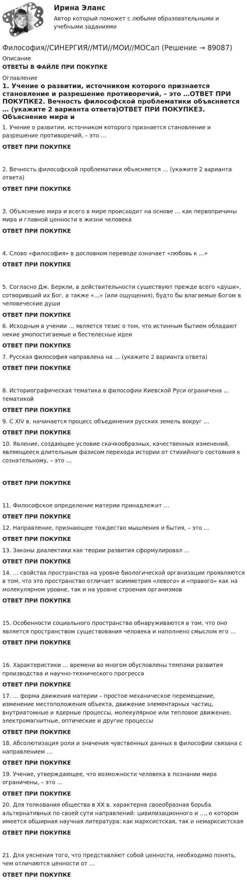      
            Описание
            ОТВЕТЫ В ФАЙЛЕ ПРИ ПОКУПКЕ 
            Оглавление
            1.     Учение о развитии, источником которого признается становление и разрешение противоречий, – это …ОТВЕТ ПРИ ПОКУПКЕ2.     Вечность философской проблематики объясняется … (укажите 2 варианта ответа)ОТВЕТ ПРИ ПОКУПКЕ3.     Объяснение мира и всего в мире происходит на основе … как первопричины мира и главной ценности в жизни человекаОТВЕТ ПРИ ПОКУПКЕ4.     Слово «философия» в дословном переводе означает «любовь к …»ОТВЕТ ПРИ ПОКУПКЕ5.     Согласно Дж. Беркли, в действительности существуют прежде всего «души», сотворивший их Бог, а также «…» (или ощущения), будто бы влагаемые Богом в человеческие душиОТВЕТ ПРИ ПОКУПКЕ 6.     Исходным в учении … является тезис о том, что истинным бытием обладают некие умопостигаемые и бестелесные идеиОТВЕТ ПРИ ПОКУПКЕ 7.     Русская философия направлена на … (укажите 2 варианта ответа)ОТВЕТ ПРИ ПОКУПКЕ 8.     Историографическая тематика в философии Киевской Руси ограничена … тематикойОТВЕТ ПРИ ПОКУПКЕ 9.     С XIV в. начинается процесс объединения русских земель вокруг …ОТВЕТ ПРИ ПОКУПКЕ10.  Явление, создающее условие скачкообразных, качественных изменений, являющееся длительным фазисом перехода истории от стихийного состояния к сознательному, – это …ОТВЕТ ПРИ ПОКУПКЕ11.  Философское определение материи принадлежит …ОТВЕТ ПРИ ПОКУПКЕ 12.  Направление, признающее тождество мышления и бытия, – это …ОТВЕТ ПРИ ПОКУПКЕ 13.  Законы диалектики как теории развития сформулировал …ОТВЕТ ПРИ ПОКУПКЕ  14.  … свойства пространства на уровне биологической организации проявляются в том, что это пространство отличает асимметрия «левого» и «правого» как на молекулярном уровне, так и на уровне строения организмовОТВЕТ ПРИ ПОКУПКЕ 15.  Особенности социального пространства обнаруживаются в том, что оно является пространством существования человека и наполнено смыслом его …ОТВЕТ ПРИ ПОКУПКЕ 16.  Характеристики … времени во многом обусловлены темпами развития производства и научно-технического прогрессаОТВЕТ ПРИ ПОКУПКЕ 17.  … форма движения материи – простое механическое перемещение, изменение местоположения объекта, движение элементарных частиц, внутриатомные и ядерные процессы, молекулярное или тепловое движение, электромагнитные, оптические и другие процессыОТВЕТ ПРИ ПОКУПКЕ 18.  Абсолютизация роли и значения чувственных данных в философии связана с направлением …ОТВЕТ ПРИ ПОКУПКЕ 19.  Учение, утверждающее, что возможности человека в познании мира ограничены, – это …ОТВЕТ ПРИ ПОКУПКЕ  20.  Для толкования общества в XX в. характерна своеобразная борьба альтернативных по своей сути направлений: цивилизационного и …, о котором имеется обширная научная литература: как марксистская, так и немарксистскаяОТВЕТ ПРИ ПОКУПКЕ21.  Для уяснения того, что представляют собой ценности, необходимо понять, чем отличаются ценности от …ОТВЕТ ПРИ ПОКУПКЕ  
            
            
            Философия — СИНЕРГИЯ | МТИФилософия//СИНЕРГИЯ//МТИ//МОИ//МОСапФилософия. Синергия. На отлично (100 баллов)ФИЛОСОФИЯ СИНЕРГИЯ ответы 2022Философия. Синергия. Ответы на тест.Философия Синергия сдана на 80 балл Философия. Синергия . Тест .Философия. Русская философия.Философия СИБУПК ВСЕ ЗАДАНИЯФилософия СинергияФилософия_СИНЕРГИЯ_3семФилософия. Синергия. 3 семестр.Философия. Синергия-5 балловФилософия. Синергия. Компетентностный тест. На отлично!