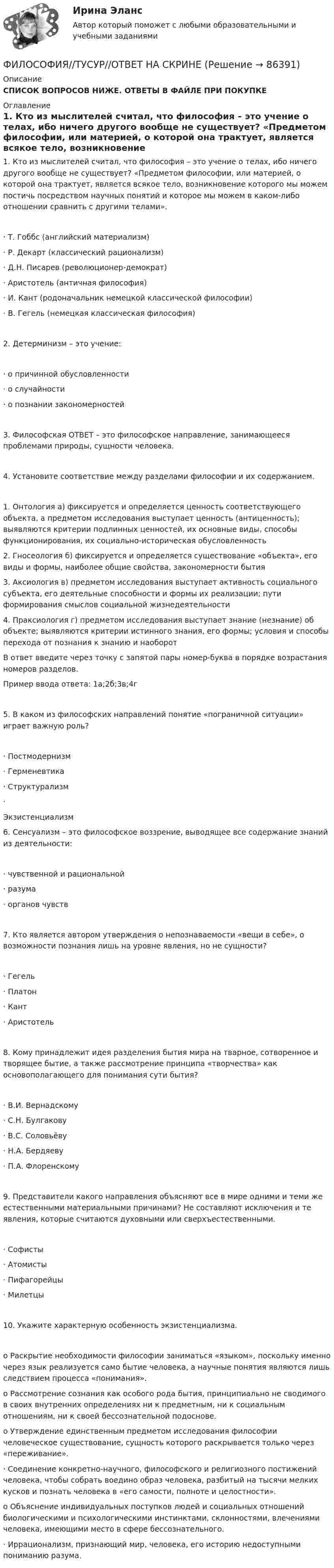      
            Описание
            СПИСОК ВОПРОСОВ НИЖЕ. ОТВЕТЫ В ФАЙЛЕ ПРИ ПОКУПКЕ 
            Оглавление
            1.     Кто из мыслителей считал, что философия – это учение о телах, ибо ничего другого вообще не существует? «Предметом философии, или материей, о которой она трактует, является всякое тело, возникновение которого мы можем постичь посредством научных понятий и которое мы можем в каком-либо отношении сравнить с другими телами».·       Т. Гоббс (английский материализм)     ·       Р. Декарт (классический рационализм)            ·       Д.Н. Писарев (революционер-демократ)          ·       Аристотель (античная философия)       ·       И. Кант (родоначальник немецкой классической философии)             ·       В. Гегель (немецкая классическая философия)2.     Детерминизм – это учение:·       о причинной обусловленности             ·       о случайности ·       о познании закономерностей3.     Философская  ОТВЕТ – это философское направление, занимающееся проблемами природы, сущности человека.4.     Установите соответствие между разделами философии и их содержанием.1. Онтология    а) фиксируется и определяется ценность соответствующего объекта, а предметом исследования выступает ценность (антиценность); выявляются критерии подлинных ценностей, их основные виды, способы функционирования, их социально-историческая обусловленность2. Гносеология б) фиксируется и определяется существование «объекта», его виды и формы, наиболее общие свойства, закономерности бытия3. Аксиология  в) предметом исследования выступает активность социального субъекта, его деятельные способности и формы их реализации; пути формирования смыслов социальной жизнедеятельности4. Праксиология            г) предметом исследования выступает знание (незнание) об объекте; выявляются критерии истинного знания, его формы; условия и способы перехода от познания к знанию и наоборотВ ответ введите через точку с запятой пары номер-буква в порядке возрастания номеров разделов.Пример ввода ответа: 1а;2б;3в;4г5.     В каком из философских направлений понятие «пограничной ситуации» играет важную роль?·       Постмодернизм            ·       Герменевтика  ·       Структурализм ·       Экзистенциализм6.     Сенсуализм – это философское воззрение, выводящее все содержание знаний из деятельности:·       чувственной и рациональной ·       разума ·       органов чувств7.     Кто является автором утверждения о непознаваемости «вещи в себе», о возможности познания лишь на уровне явления, но не сущности?·       Гегель  ·       Платон ·       Кант     ·       Аристотель8.     Кому принадлежит идея разделения бытия мира на тварное, сотворенное и творящее бытие, а также рассмотрение принципа «творчества» как основополагающего для понимания сути бытия?·       В.И. Вернадскому         ·       С.Н. Булгакову ·       В.С. Соловьёву ·       Н.А. Бердяеву ·       П.А. Флоренскому9.     Представители какого направления объясняют все в мире одними и теми же естественными материальными причинами? Не составляют исключения и те явления, которые считаются духовными или сверхъестественными.·       Софисты            ·       Атомисты          ·       Пифагорейцы  ·       Милетцы10.  Укажите характерную особенность экзистенциализма.o  Раскрытие необходимости философии заниматься «языком», поскольку именно через язык реализуется само бытие человека, а научные понятия являются лишь следствием процесса «понимания».              o  Рассмотрение сознания как особого рода бытия, принципиально не сводимого в своих внутренних определениях ни к предметным, ни к социальным отношениям, ни к своей бессознательной подоснове. o  Утверждение единственным предметом исследования философии человеческое существование, сущность которого раскрывается только через «переживание».              ·       Соединение конкретно-научного, философского и религиозного постижений человека, чтобы собрать воедино образ человека, разбитый на тысячи мелких кусков и познать человека в «его самости, полноте и целостности». o  Объяснение индивидуальных поступков людей и социальных отношений биологическими и психологическими инстинктами, склонностями, влечениями человека, имеющими место в сфере бессознательного.       ·       Иррационализм, признающий мир, человека, его историю недоступными пониманию разума.  
            
            
            Философия.ти (тест с ответами Синергия/МОИ/ МТИ /МОСАП)ФИЛОСОФИЯ//ТУСУР//ОТВЕТ НА СКРИНЕФилософия (часть 1/1)Философия эпохи Возрожденияфилософские дебаты  Изречения, вопросы без ответов, философские дебатыФилософские проблемы науки и техники (вариант 7)Философские проблемы науки и техники (тест с ответами Синергия)Философия (тест с ответами) 76%Философия (тест с ответами ММА)Философия (тест с ответами «Синергия»).Философия - тест с ответами - СИНЕРГИЯ - 2022Философия (тест с ответами Синергия/МОИ/ МТИ /МОСАП)Философия ТЕСТ ТулГУФилософия//Тест//ТУСУР//83 балла