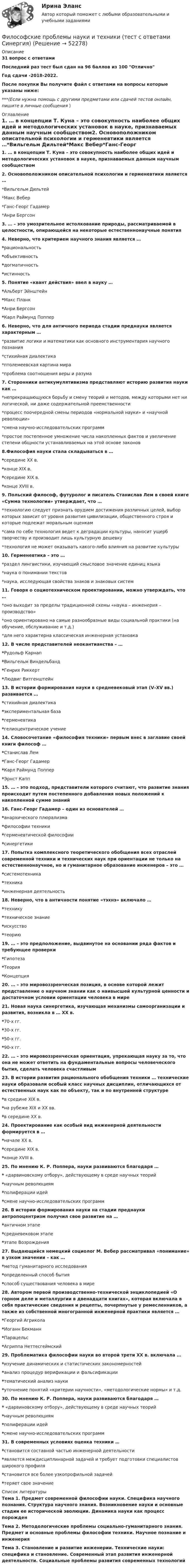    
            Описание
            31 вопрос с ответамиПоследний раз тест был сдан на 96 баллов из 100 ОтличноГод сдачи -2018-2022.После покупки Вы получите файл с ответами на вопросы которые указаны ниже:***(Если нужна помощь с другими предметами или сдачей тестов онлайн, пишите в личные сообщения  ) 
            Оглавление
            1. … в концепции Т. Куна – это совокупность наиболее общих идей и методологических установок в науке, признаваемых данным научным сообществом2. Основоположником описательной психологии и герменевтики является …*Вильгельм Дильтей*Макс Вебер*Ганс-Георг Гадамер*Анри Бергсон3. … – это умозрительное истолкование природы, рассматриваемой в целостности, опирающейся на некоторые естественнонаучные понятия 4. Неверно, что критерием научного знания является … *рациональность*объективность*догматичность*истинность 5. Понятие «квант действия» ввел в науку … *Альберт Эйнштейн*Макс Планк*Анри Бергсон*Карл Раймунд Поппер 6. Неверно, что для античного периода стадии преднауки является характерным … *развитие логики и математики как основного инструментария научного познания*стихийная диалектика*птолемеевская картина мира*проблема соотношения веры и разума 7. Сторонники антикумулятивизма представляют историю развития науки как … *непрекращающуюся борьбу и смену теорий и методов, между которыми нет ни логической, ни даже содержательной преемственности*процесс поочередной смены периодов «нормальной науки» и «научной революции»*смена научно-исследовательских программ*простое постепенное умножение числа накопленных фактов и увеличение степени общности устанавливаемых на этой основе законов 8.Философия науки стала складываться в … *середине ХХ в.*конце XIX в.*середине XIX в.*конце XVIII в. 9. Польский философ, футуролог и писатель Станислав Лем в своей книге «Сумма технологии» утверждает, что … *технологию следует признать орудием достижения различных целей, выбор которых зависит от уровня развития цивилизации, общественного строя и которые подлежат моральным оценкам*сама по себе технология ведет к деградации культуры, наносит ущерб творчеству и производит лишь культурную дешевку*технология не может оказывать какого-либо влияния на развитие культуры 10. Герменевтика – это … *раздел лингвистики, изучающий смысловое значение единиц языка*наука о понимании текстов*наука, исследующая свойства знаков и знаковых систем 11. Говоря о социотехническом проектировании, можно утверждать, что … *оно выходит за пределы традиционной схемы «наука – инженерия – производство»*оно ориентировано на самые разнообразные виды социальной практики (на обучение, обслуживание и т.д.)*для него характерна классическая инженерная установка 12. В числе представителей неокантианства – … *Рудольф Карнап*Вильгельм Виндельбанд*Генрих Риккерт*Людвиг Витгенштейн 13. В истории формирования науки в средневековый этап (V–XV вв.) развивается … *стихийная диалектика*экспериментальная база*герменевтика*гелиоцентрическое учение 14. Словосочетание «философия техники» первым внес в заглавие своей книги философ … *Станислав Лем*Ганс-Георг Гадамер*Карл Раймунд Поппер*Эрнст Капп 15. … – это подход, представители которого считают, что развитие знания происходит путем постепенного добавления новых положений к накопленной сумме знаний16. Ганс-Георг Гадамер – один из основателей … *анархического плюрализма*философии техники*герменевтической философии*синергетики 17. Попытка комплексного теоретического обобщения всех отраслей современной техники и технических наук при ориентации не только на естественнонаучное, но и гуманитарное образование инженеров – это … *системотехника*техника*инженерная деятельность 18. Неверно, что в античности понятие «тэхнэ» включало … *технику*техническое знание*искусство*теорию 19. … – это предположение, выдвинутое на основании ряда фактов и требующее проверки *Гипотеза*Теория*Концепция 20. … – это мировоззренческая позиция, в основе которой лежит представление о научном знании как о наивысшей культурной ценности и достаточном условии ориентации человека в мире21. Новая наука синергетика, изучающая механизмы самоорганизации и развития, возникла в … XX в. *70-х гг.*30-х гг.*50-х гг.*90-х гг.22. … – это мировоззренческая ориентация, упрекающая науку за то, что она не может ответить на фундаментальные вопросы человеческого бытия, сделать человека счастливым23. В истории развития рационального обобщения техники … технические науки образовали особый класс научных дисциплин, отличающихся от естественных наук как по объекту, так и по внутренней структуре *в средине XIX в.*на рубеже XIX и XX вв.*в середине ХХ в. 24. Проектирование как особый вид инженерной деятельности формируется в … *начале ХХ в.*середине XIX в.*конце XVIII в. 25. По мнению К. Р. Поппера, науки развиваются благодаря … * «дарвиновскому отбору», действующему в среде научных теорий*научным революциям*полиферации идей*смене научно-исследовательских программ 26. В истории формирования науки на стадии преднауки антропоцентризм получил свое развитие на … *античном этапе*средневековом этапе*этапе Возрождения 27. Выдающийся немецкий социолог М. Вебер рассматривал «понимание» в узком значении – как … *метод гуманитарного исследования*определенный способ бытия*способ существования человека в мире 28. Автором первой производственно-технической энциклопедией «О горном деле и металлургии в двенадцати книгах», которая включала в себя практические сведения и рецепты, почерпнутые у ремесленников, а также из собственной многогранной инженерной практики является … *Георгий Агрикола*Иоганн Бекманн*Парацельс*Агриппа Неттесгеймский 29. Проблематика философии науки во второй трети ХХ в. включала … *изучение динамических и статистических закономерностей*анализ процедур верификации и фальсификации*тематический анализ науки*уточнение понятий «критерии научности», «методологические нормы» и т.д. 30. По мнению К. Р. Поппера, науки развиваются благодаря … * «дарвиновскому отбору», действующему в среде научных теорий*научным революциям*полиферации идей*смене научно-исследовательских программ 31. В современных условиях оценка техники … *становится составной частью инженерной деятельности*является междисциплинарной задачей и требует подготовки специалистов широкого профиля*становится все более узкопрофильной задачей*теряет свое значение 
            Список литературы
            Тема 1. Предмет современной философии науки. Специфика научного познания. Структура научного знания. Возникновение науки и основные стадии ее исторической эволюции. Динамика науки как процесс порожден Тема 2. Методологические проблемы социально-гуманитарного знания. Предмет и основные проблемы философии техники. Научное познание и инженерия Тема 3. Становление и развитие инженерии. Технические науки: специфика и становление. Современный этап развития инженерной деятельности. Социальные проблемы развития современных технологий
            
            
            Философские проблемы науки и техники (вариант 7)Философские проблемы науки и техники (тест с ответами Синергия)Философские проблемы сущности и явления в праве  и государствеФилософское направление, в котором одним из основных является понятие свободы личности, – это …Философское определение материи принадлежит ...Фильм «Неудержимый» вышел в 2013 году, его режиссером стал Уолтер Хилл. Фильм в жанре криминального боевикаФильм «Паркер»,  Главную роль играет Стэтхэм - это уже убеждает, что фильм будет интересным, особенно для ценителей боевиковФилософия ТЕСТ ТулГУФилософия//Тест//ТУСУР//83 баллаФилософия ТестыФилософия.ти (тест с ответами Синергия/МОИ/ МТИ /МОСАП)ФИЛОСОФИЯ//ТУСУР//ОТВЕТ НА СКРИНЕФилософия (часть 1/1)Философия эпохи Возрождения