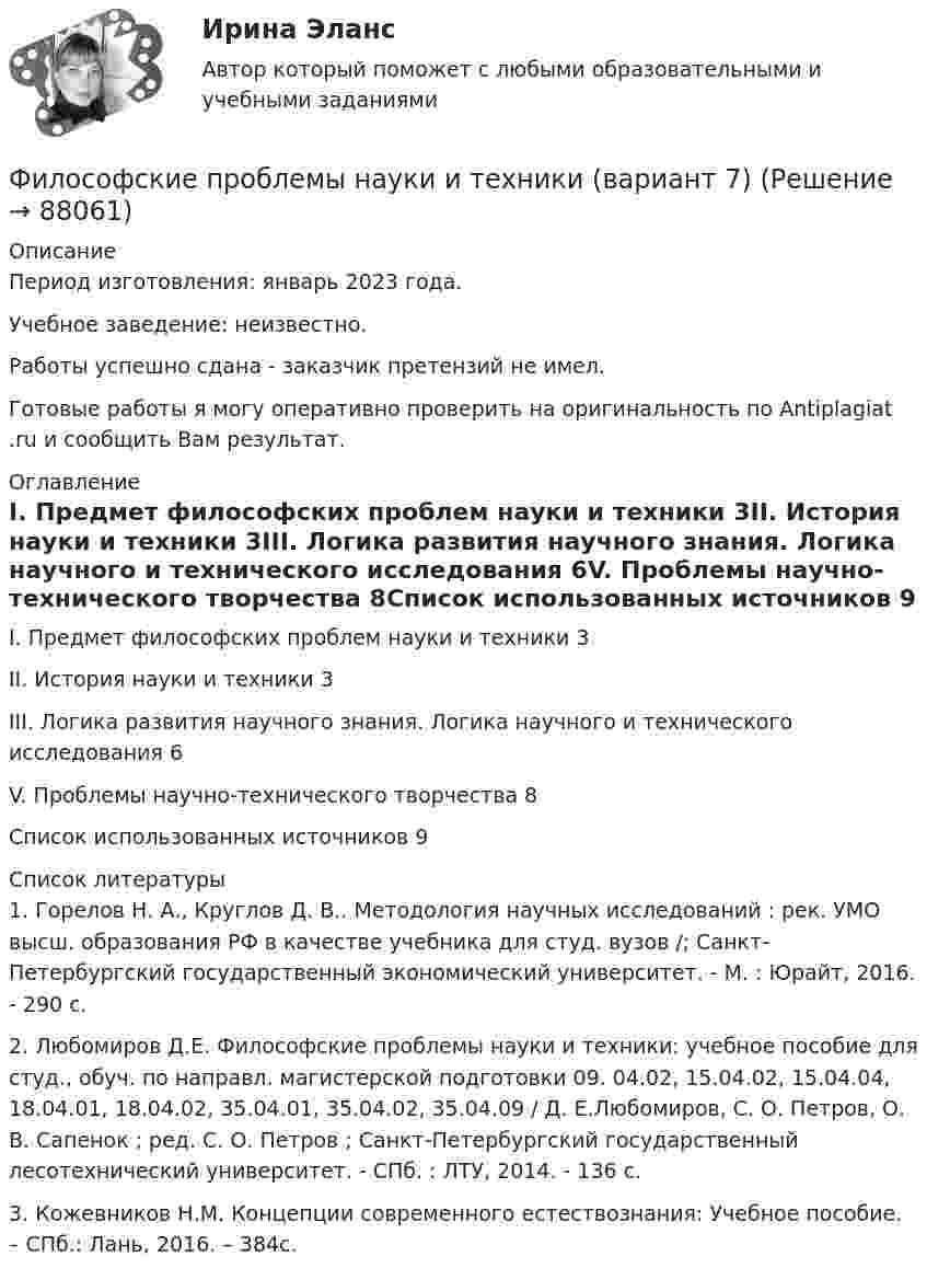      
            Описание
            Период изготовления: январь 2023 года. Учебное заведение: неизвестно.Работы успешно сдана - заказчик претензий не имел.Готовые работы я могу оперативно проверить на оригинальность по Antiplagiat .ru и сообщить Вам результат. 
            Оглавление
            I. Предмет философских проблем науки и техники	3II. История науки и техники	3III. Логика развития научного знания. Логика научного и технического исследования	6V. Проблемы научно-технического творчества	8Список использованных источников	9 
            Список литературы
            1. Горелов Н. А., Круглов Д. В.. Методология научных исследований : рек. УМО высш. образования РФ в качестве учебника для студ. вузов /; Санкт-Петербургский государственный экономический университет. - М. : Юрайт, 2016. - 290 с.2. Любомиров Д.Е. Философские проблемы науки и техники: учебное пособие для студ., обуч. по направл. магистерской подготовки 09. 04.02, 15.04.02, 15.04.04, 18.04.01, 18.04.02, 35.04.01, 35.04.02, 35.04.09 / Д. Е.Любомиров, С. О. Петров, О. В. Сапенок ; ред. С. О. Петров ; Санкт-Петербургский государственный лесотехнический университет. - СПб. : ЛТУ, 2014. - 136 с. 3. Кожевников Н.М. Концепции современного естествознания: Учебное пособие. – СПб.: Лань, 2016. – 384с.   
            
            
            философские дебаты  Изречения, вопросы без ответов, философские дебатыФилософские проблемы науки и техники (вариант 7)Философские проблемы науки и техники (тест с ответами Синергия)Философские проблемы сущности и явления в праве  и государствеФилософское направление, в котором одним из основных является понятие свободы личности, – это …Философское определение материи принадлежит ...Фильм «Неудержимый» вышел в 2013 году, его режиссером стал Уолтер Хилл. Фильм в жанре криминального боевикаФилософия (тест с ответами Синергия/МОИ/ МТИ /МОСАП)Философия ТЕСТ ТулГУФилософия//Тест//ТУСУР//83 баллаФилософия ТестыФилософия.ти (тест с ответами Синергия/МОИ/ МТИ /МОСАП)ФИЛОСОФИЯ//ТУСУР//ОТВЕТ НА СКРИНЕФилософия (часть 1/1)
