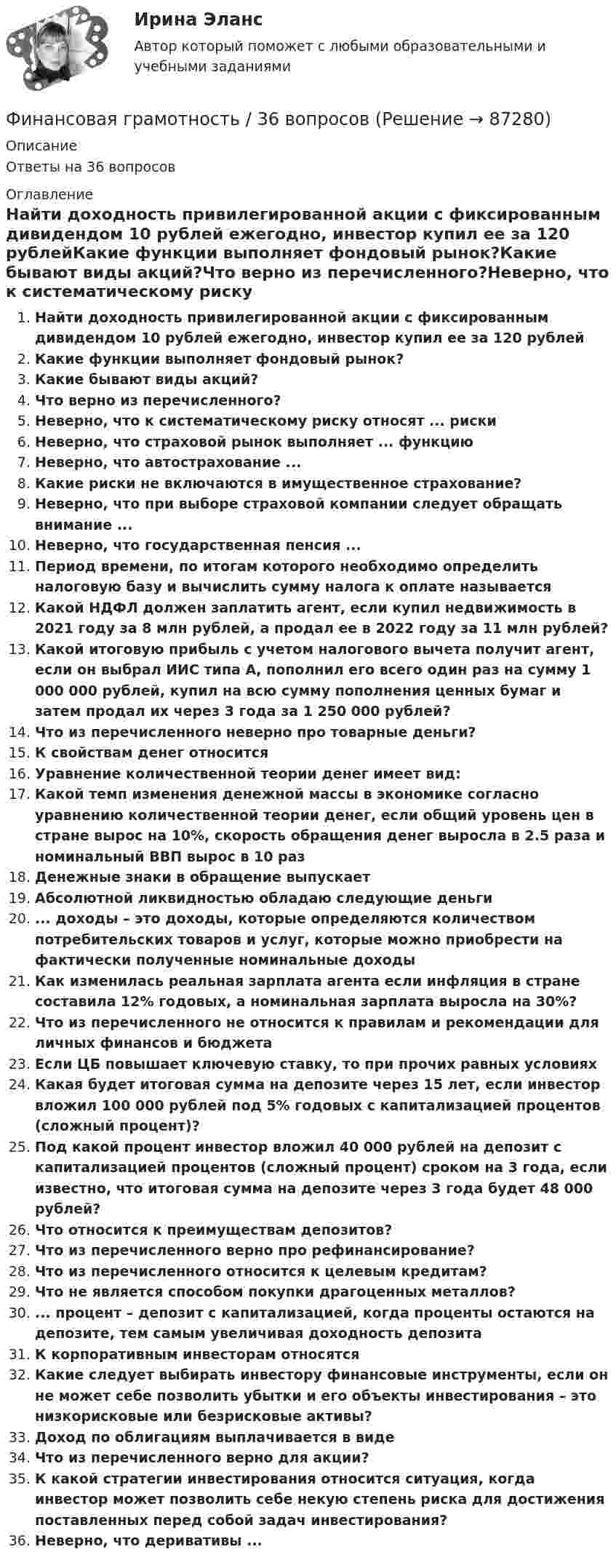      
            Описание
            Ответы на 36 вопросов 
            Оглавление
            Найти доходность привилегированной акции с фиксированным дивидендом 10 рублей ежегодно, инвестор купил ее за 120 рублейКакие функции выполняет фондовый рынок?Какие бывают виды акций?Что верно из перечисленного?Неверно, что к систематическому риску относят ... рискиНеверно, что страховой рынок выполняет ... функциюНеверно, что автострахование ...Какие риски не включаются в имущественное страхование?Неверно, что при выборе страховой компании следует обращать внимание ...Неверно, что государственная пенсия ...Период времени, по итогам которого необходимо определить налоговую базу и вычислить сумму налога к оплате называетсяКакой НДФЛ должен заплатить агент, если купил недвижимость в 2021 году за 8 млн рублей, а продал ее в 2022 году за 11 млн рублей?Какой итоговую прибыль с учетом налогового вычета получит агент, если он выбрал ИИС типа А, пополнил его всего один раз на сумму 1 000 000 рублей, купил на всю сумму пополнения ценных бумаг и затем продал их через 3 года за 1 250 000 рублей?Что из перечисленного неверно про товарные деньги?К свойствам денег относитсяУравнение количественной теории денег имеет вид:Какой темп изменения денежной массы в экономике согласно уравнению количественной теории денег, если общий уровень цен в стране вырос на 10%, скорость обращения денег выросла в 2.5 раза и номинальный ВВП вырос в 10 разДенежные знаки в обращение выпускаетАбсолютной ликвидностью обладаю следующие деньги... доходы – это доходы, которые определяются количеством потребительских товаров и услуг, которые можно приобрести на фактически полученные номинальные доходыКак изменилась реальная зарплата агента если инфляция в стране составила 12% годовых, а номинальная зарплата выросла на 30%?Что из перечисленного не относится к правилам и рекомендации для личных финансов и бюджетаЕсли ЦБ повышает ключевую ставку, то при прочих равных условияхКакая будет итоговая сумма на депозите через 15 лет, если инвестор вложил 100 000 рублей под 5% годовых с капитализацией процентов (сложный процент)?Под какой процент инвестор вложил 40 000 рублей на депозит с капитализацией процентов (сложный процент) сроком на 3 года, если известно, что итоговая сумма на депозите через 3 года будет 48 000 рублей?Что относится к преимуществам депозитов?Что из перечисленного верно про рефинансирование?Что из перечисленного относится к целевым кредитам?Что не является способом покупки драгоценных металлов?... процент – депозит с капитализацией, когда проценты остаются на депозите, тем самым увеличивая доходность депозитаК корпоративным инвесторам относятсяКакие следует выбирать инвестору финансовые инструменты, если он не может себе позволить убытки и его объекты инвестирования – это низкорисковые или безрисковые активы?Доход по облигациям выплачивается в видеЧто из перечисленного верно для акции?К какой стратегии инвестирования относится ситуация, когда инвестор может позволить себе некую степень риска для достижения поставленных перед собой задач инвестирования?Неверно, что деривативы ...  
            
            
            ✅ Финансовая грамотность 34 вопроса СИНЕРГИЯ МТИ 2022Финансовая грамотность / 36 вопросов Финансовая грамотность (3 семестр) 2022 (96 из 100)Финансовая грамотность, 53 вопроса (ответы на тест Синергия / МТИ / МОИ / МосАП)Финансовая грамотность, 65 вопросов (ответы на тест Синергия / МТИ / МОИ / МосАП)💯 Финансовая грамотность [7 тем] > Итоговый тест (правильные ответы на тест Синергия / МОИ / МТИ / МосАП)💯 Финансовая грамотность (все ответы на тест Синергия / МТИ / МосАП, август 2022)Финальная работа по основам бухгалтерского учетафинальный тест Геймдизайн: КАК ДЕЛАТЬ ИГРЫ, КОТОРЫЕ НРАВЯТСЯ И ПРИНОСЯТ ДЕНЬГИФинансирование проектовФинансирование создания объекта соглашения, его эксплуатации и (или) технического обслуживания за счет средств бюджетов бюджетной системы РФ осуществляется исключительно за счет предоставления ... из бюджетов бюджетной системы РФФинансирующее лицо - это юридическое лицо либо действующее без образования юридического лица по договору о совместной деятельности объединение двух и более юридических лиц, предоставляющие заемные средства частному партнеру для реализации соглашенияФинансовая грамотностьФинансовая грамотность 1 семестр. 100б. Синергия, МосАП, МОИ, МТИ.