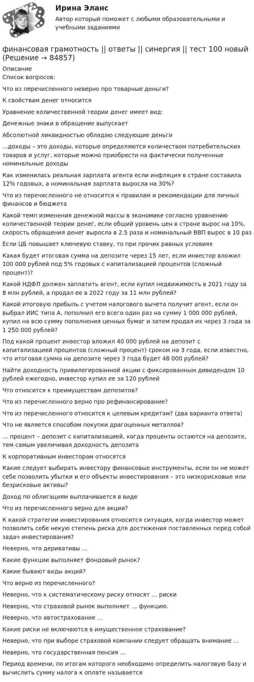     
            Описание
            Список вопросов:Что из перечисленного неверно про товарные деньги?К свойствам денег относитсяУравнение количественной теории денег имеет вид:Денежные знаки в обращение выпускаетАбсолютной ликвидностью обладаю следующие деньги...доходы – это доходы, которые определяются количеством потребительских товаров и услуг, которые можно приобрести на фактически полученные номинальные доходыКак изменилась реальная зарплата агента если инфляция в стране составила 12% годовых, а номинальная зарплата выросла на 30%?Что из перечисленного не относится к правилам и рекомендации для личных финансов и бюджетаКакой темп изменения денежной массы в экономике согласно уравнению количественной теории денег, если общий уровень цен в стране вырос на 10%, скорость обращения денег выросла в 2.5 раза и номинальный ВВП вырос в 10 разЕсли ЦБ повышает ключевую ставку, то при прочих равных условияхКакая будет итоговая сумма на депозите через 15 лет, если инвестор вложил 100 000 рублей под 5% годовых с капитализацией процентов (сложный процент)?Какой НДФЛ должен заплатить агент, если купил недвижимость в 2021 году за 8 млн рублей, а продал ее в 2022 году за 11 млн рублей?Какой итоговую прибыль с учетом налогового вычета получит агент, если он выбрал ИИС типа А, пополнил его всего один раз на сумму 1 000 000 рублей, купил на всю сумму пополнения ценных бумаг и затем продал их через 3 года за 1 250 000 рублей?Под какой процент инвестор вложил 40 000 рублей на депозит с капитализацией процентов (сложный процент) сроком на 3 года, если известно, что итоговая сумма на депозите через 3 года будет 48 000 рублей?Найти доходность привилегированной акции с фиксированным дивидендом 10 рублей ежегодно, инвестор купил ее за 120 рублейЧто относится к преимуществам депозитов?Что из перечисленного верно про рефинансирование?Что из перечисленного относится к целевым кредитам? (два варианта ответа)Что не является способом покупки драгоценных металлов?… процент – депозит с капитализацией, когда проценты остаются на депозите, тем самым увеличивая доходность депозитаК корпоративным инвесторам относятсяКакие следует выбирать инвестору финансовые инструменты, если он не может себе позволить убытки и его объекты инвестирования – это низкорисковые или безрисковые активы?Доход по облигациям выплачивается в видеЧто из перечисленного верно для акции?К какой стратегии инвестирования относится ситуация, когда инвестор может позволить себе некую степень риска для достижения поставленных перед собой задач инвестирования?Неверно, что деривативы …Какие функции выполняет фондовый рынок?Какие бывают виды акций?Что верно из перечисленного?Неверно, что к систематическому риску относят … рискиНеверно, что страховой рынок выполняет … функцию.Неверно, что автострахование …Какие риски не включаются в имущественное страхование?Неверно, что при выборе страховой компании следует обращать внимание …Неверно, что государственная пенсия …Период времени, по итогам которого необходимо определить налоговую базу и вычислить сумму налога к оплате называется   
            
            
            Финансовая грамотность ответы Синергия 2022финансовая грамотность || ответы || синергия || тест 100 новый💯 Финансовая грамотность (правильные ответы на тест Синергия / МОИ / МТИ / МосАП, август 2023)Финансовая грамотность Синергия 1 курсФинансовая грамотность. СИНЕРГИЯ 1 семестрФинансовая грамотность Синергия. 2023Финансовая грамотность, Синергия, Итоговый + промежуточные тесты🌞Финансовая грамотность.ои (dor_БАК_ДСИ_230516) / Итоговый тест / Синергия / МТИ / МосАП. Новый сборник отлично! Ответы на 245 вопросов, которые встречаются в тесте💯 Финансовая грамотность.ои(dor_БАК_ДСИ_230516) (ответы на тест Синергия / МОИ / МТИ / МосАП, декабрь 2023)💯 Финансовая грамотность.ои(dor_БАК_ДСИ_230516) (ответы на тест Синергия / МОИ / МТИ / МосАП, сентябрь 2023)💯 Финансовая грамотность.ои(dor_БАК_ДСИ_230516) (правильные ответы на тест Синергия / МОИ / МТИ / МосАП, август 2023)💯 Финансовая грамотность.ои(дпо) (ответы на тест Синергия / МТИ / МосАП, апрель 2023)💯 Финансовая грамотность.ои(дпо) (ответы на тест Синергия / МТИ / МосАП, февраль 2023)💯 Финансовая грамотность (ответы на тест Синергия / МОИ / МТИ / МосАП, сентябрь 2023)