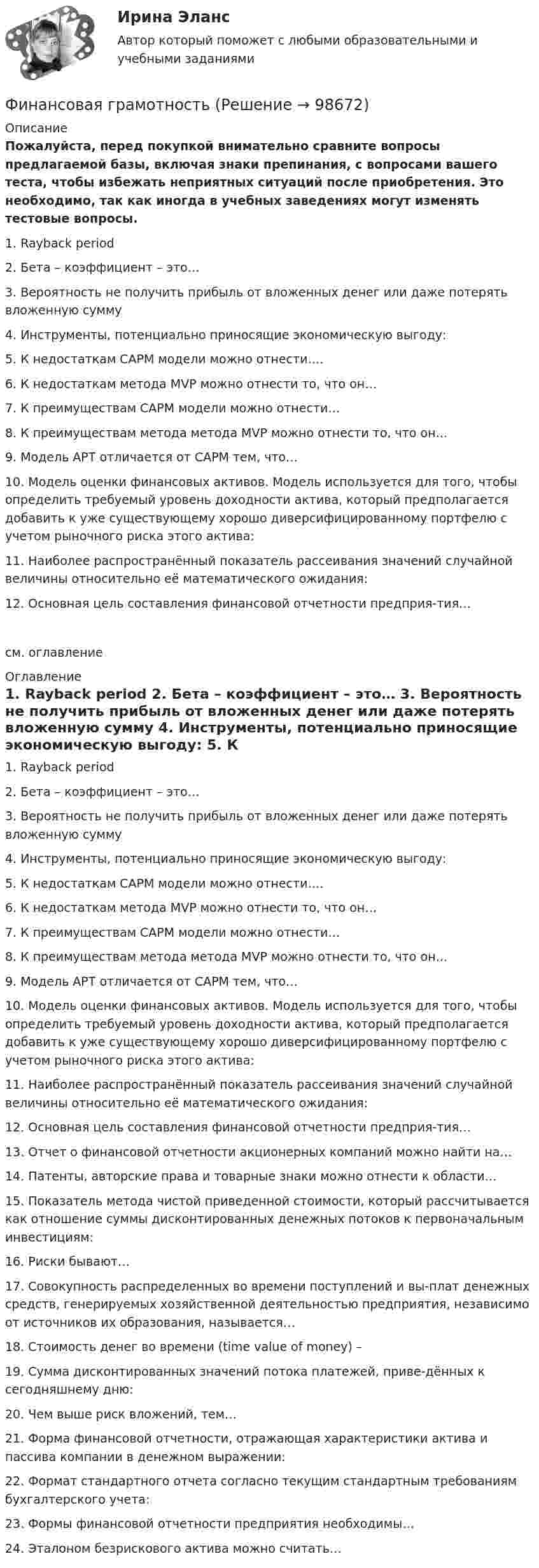     
            Описание
            Пожалуйста, перед покупкой внимательно сравните вопросы предлагаемой базы, включая знаки препинания, с вопросами вашего теста, чтобы избежать неприятных ситуаций после приобретения. Это необходимо, так как иногда в учебных заведениях могут изменять тестовые вопросы. 1. Rayback period 2. Бета – коэффициент – это… 3. Вероятность не получить прибыль от вложенных денег или даже потерять вложенную сумму 4. Инструменты, потенциально приносящие экономическую выгоду: 5. К недостаткам САРМ модели можно отнести…. 6. К недостаткам метода MVP можно отнести то, что он… 7. К преимуществам САРМ модели можно отнести… 8. К преимуществам метода метода MVP можно отнести то, что он… 9. Модель АРТ отличается от САРМ тем, что… 10. Модель оценки финансовых активов. Модель используется для того, чтобы определить требуемый уровень доходности актива, который предполагается добавить к уже существующему хорошо диверсифицированному портфелю с учетом рыночного риска этого актива: 11. Наиболее распространённый показатель рассеивания значений случайной величины относительно её математического ожидания: 12. Основная цель составления финансовой отчетности предприя-тия… см. оглавление 
            Оглавление
            1. Rayback period 2. Бета – коэффициент – это… 3. Вероятность не получить прибыль от вложенных денег или даже потерять вложенную сумму 4. Инструменты, потенциально приносящие экономическую выгоду: 5. К недостаткам САРМ модели можно отнести…. 6. К недостаткам метода MVP можно отнести то, что он… 7. К преимуществам САРМ модели можно отнести… 8. К преимуществам метода метода MVP можно отнести то, что он… 9. Модель АРТ отличается от САРМ тем, что… 10. Модель оценки финансовых активов. Модель используется для того, чтобы определить требуемый уровень доходности актива, который предполагается добавить к уже существующему хорошо диверсифицированному портфелю с учетом рыночного риска этого актива: 11. Наиболее распространённый показатель рассеивания значений случайной величины относительно её математического ожидания: 12. Основная цель составления финансовой отчетности предприя-тия… 13. Отчет о финансовой отчетности акционерных компаний можно найти на… 14. Патенты, авторские права и товарные знаки можно отнести к области… 15. Показатель метода чистой приведенной стоимости, который рассчитывается как отношение суммы дисконтированных денежных потоков к первоначальным инвестициям: 16. Риски бывают… 17. Совокупность распределенных во времени поступлений и вы-плат денежных средств, генерируемых хозяйственной деятельностью предприятия, независимо от источников их образования, называется… 18. Стоимость денег во времени (time value of money) – 19. Сумма дисконтированных значений потока платежей, приве-дённых к сегодняшнему дню: 20. Чем выше риск вложений, тем… 21. Форма финансовой отчетности, отражающая характеристики актива и пассива компании в денежном выражении: 22. Формат стандартного отчета согласно текущим стандартным требованиям бухгалтерского учета: 23. Формы финансовой отчетности предприятия необходимы… 24. Эталоном безрискового актива можно считать…   
            
            
            Финансирующее лицо - это юридическое лицо либо действующее без образования юридического лица по договору о совместной деятельности объединение двух и более юридических лиц, предоставляющие заемные средства частному партнеру для реализации соглашенияФинансовая грамотностьФинансовая грамотность 1 семестр. 100б. Синергия, МосАП, МОИ, МТИ.финансовая грамотность 2022 ответы синергия✅ Финансовая грамотность 34 вопроса СИНЕРГИЯ МТИ 2022Финансовая грамотность / 36 вопросов Финансовая грамотность (3 семестр) 2022 (96 из 100)Фильм «Неудержимый» вышел в 2013 году, его режиссером стал Уолтер Хилл. Фильм в жанре криминального боевикаФильм «Паркер»,  Главную роль играет Стэтхэм - это уже убеждает, что фильм будет интересным, особенно для ценителей боевиковФильтрование применяется для разделенияФильтрпресс имеет n рам размером А х В см. Толщина рам . Время фильтрования до заполнения рам 2 часов. Промывка ведется водой в количестве 10% от постоянного объема фильтрата. Давление во время фильтрования и промывки одинаково и постоянно.  Финальная работа по основам бухгалтерского учетафинальный тест Геймдизайн: КАК ДЕЛАТЬ ИГРЫ, КОТОРЫЕ НРАВЯТСЯ И ПРИНОСЯТ ДЕНЬГИФинансирование проектов