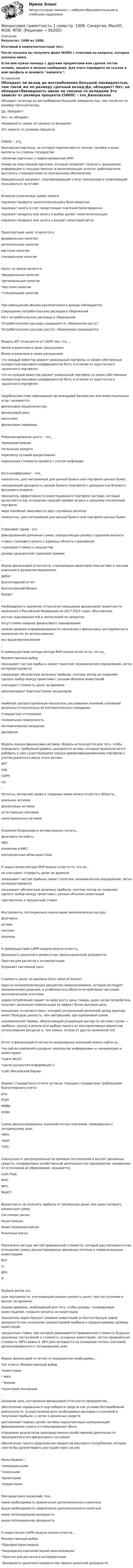     
            Описание
            Результат: 100б из 100б.Итоговый и компетентностный тест.После покупки вы получите файл WORD с ответами на вопросы, которые указаны ниже.Если вам нужна помощь с другими предметами или сдачей тестов онлайн, пишите в личные сообщения. Для этого перейдите по ссылке в мой профиль и нажмите написать:  
            Оглавление
            Обладает ли вклад до востребования большей ликвидностью, чем такой же по размеру срочный вклад:Да, обладает! Нет, не обладаетЛиквидность никак не связана со вкладами Это зависит от размера процента.CHИЛС – это_Банковская карточка, на которую перечисляются пенсия, пособия и иные выплаты со стороны государства«Зеленая карточка» с зафиксированным ИНННомер на пластиковой карточке, который позволяет получать гражданину информацию о государственных и муниципальных услугах, работодателю выступать страхователем по пенсионному обеспечению Официальный документ, подтверждающий статус пенсионера и позволяющий пользоваться льготами.Излишне уплаченные суммы налога:подлежат возврату налогоплательщику безоговорочно подлежат зачету в счет предстоящих платежей безоговорочноподлежат возврату или зачету и выбор делает налогоплательщик подлежат возврату или зачету и решает налоговый орган.Транспортный налог относится к:федеральным налогам; региональным налогам местным налогам специальным налогам.Налог на землю является:*федеральным налогом*региональным налогом*местным налогом*специальным налогом.При уменьшении объема располагаемого дохода наблюдается:Сокращение потребительских расходов и сбережений Рост потребительских расходов и сбереженийПотребительские расходы сокращаются, сбережения растут Потребительские расходы растут, сбережения сокращаются.Модель APT отличается от CAPM тем, что ...менее ограничена в своих допущениях более ограничена в своих допущенияхчто каждый инвестор держит уникальный портфель со своим собственным конкретным массивом коэффициентов бета, в отличие от идентичного «рыночного портфеля»что не каждый инвестор держит уникальный портфель со своим собственным конкретным массивом коэффициентов бета, в отличие от идентичного «рыночного портфеля».Недобросовестное навязывание организацией банковских или инвестиционных услуг называется:финансовое мошенничество;финансовый риск; мисселинг финансовая пирамида.Рефинансирование долга – это_перекредитование погашение кредитапересмотр условий кредитованияпереоценка стоимости кредита с учетом инфляцииБета-коэффициент – это_показатель, рассчитываемый для ценной бумаги или портфеля ценных бумаг,связывающий доходность ценной бумаги (портфеля) с доходностью близкого фондового индекса.показатель эффективности инвестиционного портфеля (актива), который вычисляется как отношение средней премии за риск к среднему отклонению портфеля. мера линейной зависимости двух случайных величинпоказатель, рассчитываемый для ценной бумаги или портфеля ценных бумаг..Страховой тариф - это:фиксированная денежная сумма, определяющая размер страховой выплатыставка страхового взноса с единицы объекта страхования страховая стоимость имуществаразмер однократной страховой премии;.Форма финансовой отчетности, отражающая характеристики актива и пассива компании в денежном выражении:Дебит Бухгалтерский отчетБухгалтерский баланс Кредит.Необходимость принятия «Стратегии повышения финансовой грамотности населения в Российской Федерации на 2017-2023 годы» обусловлена:ростом задолженностей и неплатежей по кредитам отсутствием навыков финансового планированиянизким уровнем информированности населения о финансовых инструментах и возможностях их использованиявсе вышеперечисленное.К преимуществам метода метода MVP можно отнести то, что он_Множественный выборпоказывает чистую прибыль (имеет понятное экономическое определение, легко интерпретировать)показывает абсолютную величину прибыли, поэтому метод не позволяет сделать выбор между проектами с разным объемом инвестицийучитывает стоимость денег во временимаксимизирует благосостояние акционеров.Наиболее распространённый показатель рассеивания значений случайной величины относительно её математического ожидания:стандартное отклонение генеральная совокупность математическое ожидание дисперсия.Модель оценки финансовых активов. Модель используется для того, чтобы определить требуемый уровень доходности актива, который предполагается добавить к уже существующему хорошо диверсифицированному портфелю с учетом рыночного риска этого актива:APT CML CAPMѵрі..Патенты, авторские права и товарные знаки можно отнести к области...реальных активовфинансовых активов естественных пассивов нематериальных активов.Эталоном безрискового актива можно считать...фьючерсы на нефть; 0ФЗ;вложение в ИИС;краткосрочные облигации США;.К недостаткам метода MVP можно отнести то, что он...не учитывает стоимость денег во временипоказывает чистую прибыль (имеет понятное экономическое определение, легко интерпретировать)показывает абсолютную величину прибыли, поэтому метод не позволяет сделать выбор между проектами с разным объемом инвестицийчувствителен к процентной ставке.Инструменты, потенциально приносящие экономическую выгоду:фьючерсы активы пассивы опционы.К преимуществам CAPM модели можно отнести_Доходность рыночного индекса как прокси рыночной доходностиПростая для расчетов и интерпретацииОтражает системный риск.Стоимость денег во времени (time value of money) -одна из основополагающих дисциплин микроэкономики, которая исследует экономические решения, в особенности в области потребления частными экономическими агентами.норма потребления падает по мере роста цены товара, даже когда потребитель получает денежную компенсацию за эффект более высокой ценыконцепция, в соответствии с которой сегодняшний денежный доход (расход) имеет большую ценность, чем завтрашний, при одинаковой сумме.экономический термин, обозначающий упущенную выгоду (в частном случае — прибыль, доход) в результате выбора одного из альтернативных вариантов использования ресурсов и, тем самым, отказа от других возможностей.Отчет о финансовой отчетности акционерных компаний можно найти на...*на сайтах компаний в разделе «раскрытие информации» и «акционерам и инвесторам»*сайте ФССП*центр раскрытия информации ()*сайт Московской биржи.Формат стандартного отчета согласно текущим стандартным требованиям бухгалтерского учета:рте;РСБУММВБмсфо;.Сумма дисконтированных значений потока платежей, приведённых к сегодняшнему дню:*NPV;*MVP;*CPC;.Совокупность распределенных во времени поступлений и выплат денежных средств, генерируемых хозяйственной деятельностью предприятия, независимо от источников их образования, называется_Cash Flow; MVP; NPV;NegCF;.Вероятность не получить прибыль от вложенных денег или даже потерять вложенную суммуСистемные риски; Несистемные; Инвестиционные риски; Рыночные риски;.Показатель метода чистой приведенной стоимости, который рассчитывается как отношение суммы дисконтированных денежных потоков к первоначальным инвестициям:NCF IC NPVPI.Payback period   это..срок окупаемости, учитывающий разную ценность денег при поступлении и выплат во времени.период времени, необходимый для того, чтобы доходы, генерируемые инвестициями, покрыли затраты на инвестициипоказатель характеризует влияние инвестиций на бухгалтерскую норму доходности как отношение среднегодовой прибыли к среднегодовому размеру инвестиций.процентная ставка, при которой уравнивается приведенная стоимость будущих денежных поступлений и стоимость исходных инвестиций, чистая приведённая стоимость (NPV) равна 0. NPV рассчитывается на основании потока платежей, дисконтированного к сегодняшнему дню...Формы финансовой отчетности предприятия необходимы...Тип ответа: Множественный выбор*инвесторам	*	ЖКХ	*	 банкам*налоговой инспекции.Основная цель составления финансовой отчетности предприятия...обеспечение нормального кругооборота средств как условия бесперебойной деятельности, осуществления всех необходимых расходов и платежей и получения прибыли, а затем и денежных средствдостижение главных целей системы маркетинговых коммуникаций: формирование спроса и стимулирование сбытаотражение результатов производственно-хозяйственной деятельности предприятия и его финансового состоянияобеспечение такого предложения продуктов массового потребления, которое смогло бы удовлетворить растущий спрос на них.Риски бывают..-*операционными*сезонными*валютными*кредитными.Чем выше риск вложений, тем...ниже необходимость привлечения дополнительного капитала выше необходимость привлечения дополнительного капитала ниже потенциальная доходностьвыше потенциальная доходность.К недостаткам CAPM модели можно отнести...Множественный выбор*Однофакторая модель*Недооценка компаний малой капитализации*Простая для расчетов и интерпретации*Доходность рыночного индекса как прокси рыночной доходности  
            
            
            Финансовая грамотностьФинансовая грамотность 1 семестр. 100б. Синергия, МосАП, МОИ, МТИ.финансовая грамотность 2022 ответы синергия✅ Финансовая грамотность 34 вопроса СИНЕРГИЯ МТИ 2022Финансовая грамотность / 36 вопросов Финансовая грамотность (3 семестр) 2022 (96 из 100)Финансовая грамотность, 53 вопроса (ответы на тест Синергия / МТИ / МОИ / МосАП)Фильм «Паркер»,  Главную роль играет Стэтхэм - это уже убеждает, что фильм будет интересным, особенно для ценителей боевиковФильтрование применяется для разделенияФильтрпресс имеет n рам размером А х В см. Толщина рам . Время фильтрования до заполнения рам 2 часов. Промывка ведется водой в количестве 10% от постоянного объема фильтрата. Давление во время фильтрования и промывки одинаково и постоянно.  Финальная работа по основам бухгалтерского учетафинальный тест Геймдизайн: КАК ДЕЛАТЬ ИГРЫ, КОТОРЫЕ НРАВЯТСЯ И ПРИНОСЯТ ДЕНЬГИФинансирование проектовФинансирование создания объекта соглашения, его эксплуатации и (или) технического обслуживания за счет средств бюджетов бюджетной системы РФ осуществляется исключительно за счет предоставления ... из бюджетов бюджетной системы РФ