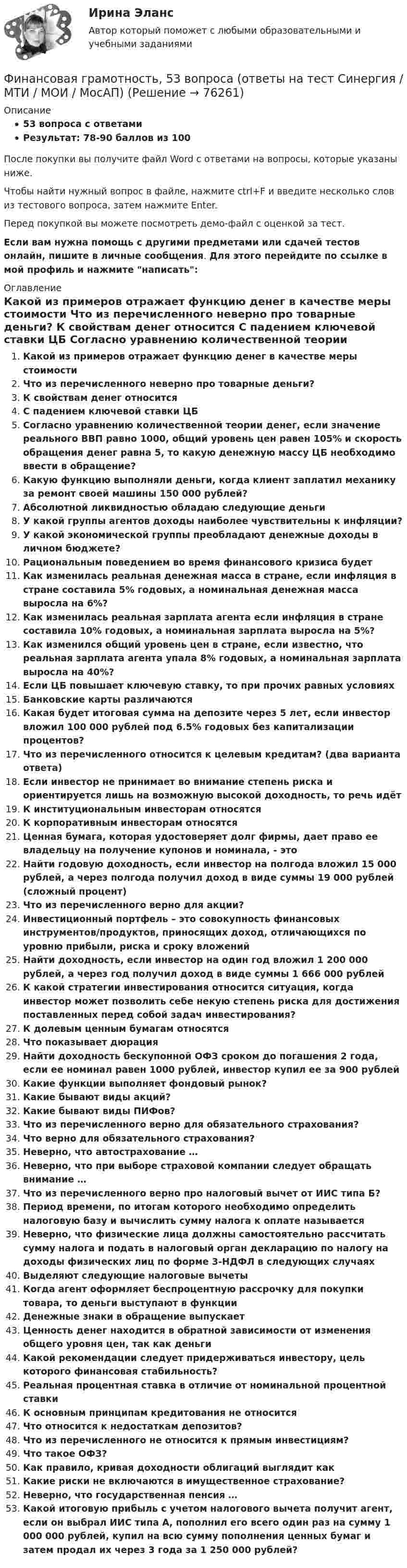     
            Описание
            53 вопроса с ответамиРезультат: 78-90 баллов из 100После покупки вы получите файл Word с ответами на вопросы, которые указаны ниже.Чтобы найти нужный вопрос в файле, нажмите ctrl+F и введите несколько слов из тестового вопроса, затем нажмите Enter.Перед покупкой вы можете посмотреть демо-файл с оценкой за тест.Если вам нужна помощь с другими предметами или сдачей тестов онлайн, пишите в личные сообщения. Для этого перейдите по ссылке в мой профиль и нажмите написать:  
            Оглавление
              Какой из примеров отражает функцию денег в качестве меры стоимости   Что из перечисленного неверно про товарные деньги?   К свойствам денег относится   С падением ключевой ставки ЦБ   Согласно уравнению количественной теории денег, если значение реального ВВП равно 1000, общий уровень цен равен 105% и скорость обращения денег равна 5, то какую денежную массу ЦБ необходимо ввести в обращение?   Какую функцию выполняли деньги, когда клиент заплатил механику за ремонт своей машины 150 000 рублей?   Абсолютной ликвидностью обладаю следующие деньги   У какой группы агентов доходы наиболее чувствительны к инфляции?   У какой экономической группы преобладают денежные доходы в личном бюджете?   Рациональным поведением во время финансового кризиса будет   Как изменилась реальная денежная масса в стране, если инфляция в стране составила 5% годовых, а номинальная денежная масса выросла на 6%?   Как изменилась реальная зарплата агента если инфляция в стране составила 10% годовых, а номинальная зарплата выросла на 5%?   Как изменился общий уровень цен в стране, если известно, что реальная зарплата агента упала 8% годовых, а номинальная зарплата выросла на 40%?   Если ЦБ повышает ключевую ставку, то при прочих равных условиях   Банковские карты различаются   Какая будет итоговая сумма на депозите через 5 лет, если инвестор вложил 100 000 рублей под 6.5% годовых без капитализации процентов?   Что из перечисленного относится к целевым кредитам? (два варианта ответа)   Если инвестор не принимает во внимание степень риска и ориентируется лишь на возможную высокой доходность, то речь идёт   К институциональным инвесторам относятся   К корпоративным инвесторам относятся   Ценная бумага, которая удостоверяет долг фирмы, дает право ее владельцу на получение купонов и номинала, - это   Найти годовую доходность, если инвестор на полгода вложил 15 000 рублей, а через полгода получил доход в виде суммы 19 000 рублей (сложный процент)   Что из перечисленного верно для акции?   Инвестиционный портфель – это совокупность финансовых инструментов/продуктов, приносящих доход, отличающихся по уровню прибыли, риска и сроку вложений   Найти доходность, если инвестор на один год вложил 1 200 000 рублей, а через год получил доход в виде суммы 1 666 000 рублей   К какой стратегии инвестирования относится ситуация, когда инвестор может позволить себе некую степень риска для достижения поставленных перед собой задач инвестирования?   К долевым ценным бумагам относятся   Что показывает дюрация   Найти доходность бескупонной ОФЗ сроком до погашения 2 года, если ее номинал равен 1000 рублей, инвестор купил ее за 900 рублей   Какие функции выполняет фондовый рынок?   Какие бывают виды акций?   Какие бывают виды ПИФов?   Что из перечисленного верно для обязательного страхования?   Что верно для обязательного страхования?   Неверно, что автострахование …   Неверно, что при выборе страховой компании следует обращать внимание …   Что из перечисленного верно про налоговый вычет от ИИС типа Б?   Период времени, по итогам которого необходимо определить налоговую базу и вычислить сумму налога к оплате называется   Неверно, что физические лица должны самостоятельно рассчитать сумму налога и подать в налоговый орган декларацию по налогу на доходы физических лиц по форме 3-НДФЛ в следующих случаях   Выделяют следующие налоговые вычеты    Когда агент оформляет беспроцентную рассрочку для покупки товара, то деньги выступают в функции   Денежные знаки в обращение выпускает   Ценность денег находится в обратной зависимости от изменения общего уровня цен, так как деньги   Какой рекомендации следует придерживаться инвестору, цель которого финансовая стабильность?   Реальная процентная ставка в отличие от номинальной процентной ставки   К основным принципам кредитования не относится   Что относится к недостаткам депозитов?   Что из перечисленного не относится к прямым инвестициям?   Что такое ОФЗ?   Как правило, кривая доходности облигаций выглядит как   Какие риски не включаются в имущественное страхование?   Неверно, что государственная пенсия …   Какой итоговую прибыль с учетом налогового вычета получит агент, если он выбрал ИИС типа А, пополнил его всего один раз на сумму 1 000 000 рублей, купил на всю сумму пополнения ценных бумаг и затем продал их через 3 года за 1 250 000 рублей?    
            
            
             Финансовая грамотность (3 семестр) 2022 (96 из 100)Финансовая грамотность, 53 вопроса (ответы на тест Синергия / МТИ / МОИ / МосАП)Финансовая грамотность, 65 вопросов (ответы на тест Синергия / МТИ / МОИ / МосАП)💯 Финансовая грамотность [7 тем] > Итоговый тест (правильные ответы на тест Синергия / МОИ / МТИ / МосАП)💯 Финансовая грамотность (все ответы на тест Синергия / МТИ / МосАП, август 2022)💯 Финансовая грамотность (все ответы на тест Синергия / МТИ / МосАП, апрель 2023)💯 Финансовая грамотность (все ответы на тест Синергия / МТИ / МосАП, декабрь 2022)Финансирование проектовФинансирование создания объекта соглашения, его эксплуатации и (или) технического обслуживания за счет средств бюджетов бюджетной системы РФ осуществляется исключительно за счет предоставления ... из бюджетов бюджетной системы РФФинансирующее лицо - это юридическое лицо либо действующее без образования юридического лица по договору о совместной деятельности объединение двух и более юридических лиц, предоставляющие заемные средства частному партнеру для реализации соглашенияФинансовая грамотностьФинансовая грамотность 1 семестр. 100б. Синергия, МосАП, МОИ, МТИ.финансовая грамотность 2022 ответы синергия✅ Финансовая грамотность 34 вопроса СИНЕРГИЯ МТИ 2022