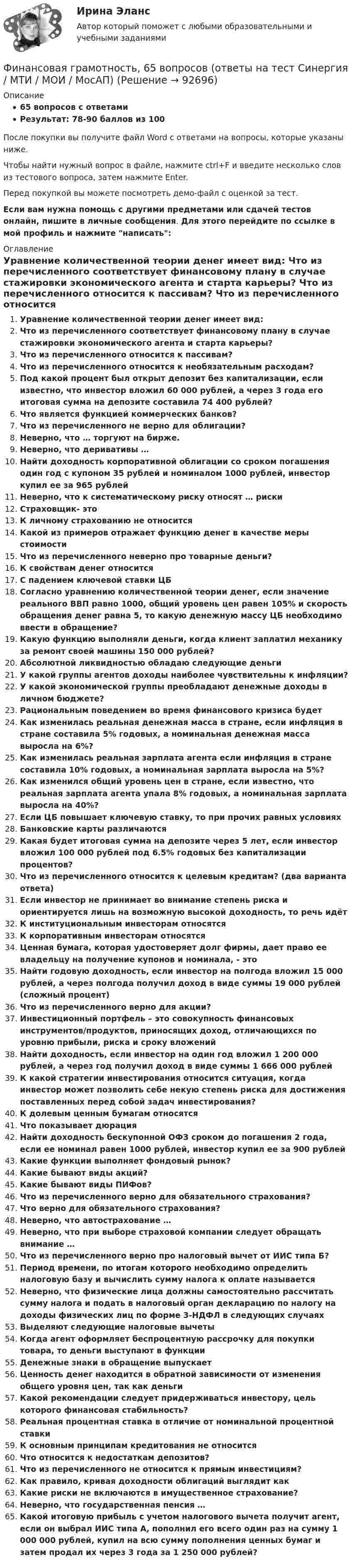     
            Описание
            65 вопросов с ответамиРезультат: 78-90 баллов из 100После покупки вы получите файл Word с ответами на вопросы, которые указаны ниже.Чтобы найти нужный вопрос в файле, нажмите ctrl+F и введите несколько слов из тестового вопроса, затем нажмите Enter.Перед покупкой вы можете посмотреть демо-файл с оценкой за тест.Если вам нужна помощь с другими предметами или сдачей тестов онлайн, пишите в личные сообщения. Для этого перейдите по ссылке в мой профиль и нажмите написать:  
            Оглавление
               Уравнение количественной теории денег имеет вид:   Что из перечисленного соответствует финансовому плану в случае стажировки экономического агента и старта карьеры?   Что из перечисленного относится к пассивам?   Что из перечисленного относится к необязательным расходам?   Под какой процент был открыт депозит без капитализации, если известно, что инвестор вложил 60 000 рублей, а через 3 года его итоговая сумма на депозите составила 74 400 рублей?   Что является функцией коммерческих банков?   Что из перечисленного не верно для облигации?   Неверно, что … торгуют на бирже.   Неверно, что деривативы …   Найти доходность корпоративной облигации со сроком погашения один год с купоном 35 рублей и номиналом 1000 рублей, инвестор купил ее за 965 рублей   Неверно, что к систематическому риску относят … риски   Страховщик- это   К личному страхованию не относится  Какой из примеров отражает функцию денег в качестве меры стоимости   Что из перечисленного неверно про товарные деньги?   К свойствам денег относится   С падением ключевой ставки ЦБ   Согласно уравнению количественной теории денег, если значение реального ВВП равно 1000, общий уровень цен равен 105% и скорость обращения денег равна 5, то какую денежную массу ЦБ необходимо ввести в обращение?   Какую функцию выполняли деньги, когда клиент заплатил механику за ремонт своей машины 150 000 рублей?   Абсолютной ликвидностью обладаю следующие деньги   У какой группы агентов доходы наиболее чувствительны к инфляции?   У какой экономической группы преобладают денежные доходы в личном бюджете?   Рациональным поведением во время финансового кризиса будет   Как изменилась реальная денежная масса в стране, если инфляция в стране составила 5% годовых, а номинальная денежная масса выросла на 6%?   Как изменилась реальная зарплата агента если инфляция в стране составила 10% годовых, а номинальная зарплата выросла на 5%?   Как изменился общий уровень цен в стране, если известно, что реальная зарплата агента упала 8% годовых, а номинальная зарплата выросла на 40%?   Если ЦБ повышает ключевую ставку, то при прочих равных условиях   Банковские карты различаются   Какая будет итоговая сумма на депозите через 5 лет, если инвестор вложил 100 000 рублей под 6.5% годовых без капитализации процентов?   Что из перечисленного относится к целевым кредитам? (два варианта ответа)   Если инвестор не принимает во внимание степень риска и ориентируется лишь на возможную высокой доходность, то речь идёт   К институциональным инвесторам относятся   К корпоративным инвесторам относятся   Ценная бумага, которая удостоверяет долг фирмы, дает право ее владельцу на получение купонов и номинала, - это   Найти годовую доходность, если инвестор на полгода вложил 15 000 рублей, а через полгода получил доход в виде суммы 19 000 рублей (сложный процент)   Что из перечисленного верно для акции?   Инвестиционный портфель – это совокупность финансовых инструментов/продуктов, приносящих доход, отличающихся по уровню прибыли, риска и сроку вложений   Найти доходность, если инвестор на один год вложил 1 200 000 рублей, а через год получил доход в виде суммы 1 666 000 рублей   К какой стратегии инвестирования относится ситуация, когда инвестор может позволить себе некую степень риска для достижения поставленных перед собой задач инвестирования?   К долевым ценным бумагам относятся   Что показывает дюрация   Найти доходность бескупонной ОФЗ сроком до погашения 2 года, если ее номинал равен 1000 рублей, инвестор купил ее за 900 рублей   Какие функции выполняет фондовый рынок?   Какие бывают виды акций?   Какие бывают виды ПИФов?   Что из перечисленного верно для обязательного страхования?   Что верно для обязательного страхования?   Неверно, что автострахование …   Неверно, что при выборе страховой компании следует обращать внимание …   Что из перечисленного верно про налоговый вычет от ИИС типа Б?   Период времени, по итогам которого необходимо определить налоговую базу и вычислить сумму налога к оплате называется   Неверно, что физические лица должны самостоятельно рассчитать сумму налога и подать в налоговый орган декларацию по налогу на доходы физических лиц по форме 3-НДФЛ в следующих случаях   Выделяют следующие налоговые вычеты    Когда агент оформляет беспроцентную рассрочку для покупки товара, то деньги выступают в функции   Денежные знаки в обращение выпускает   Ценность денег находится в обратной зависимости от изменения общего уровня цен, так как деньги   Какой рекомендации следует придерживаться инвестору, цель которого финансовая стабильность?   Реальная процентная ставка в отличие от номинальной процентной ставки   К основным принципам кредитования не относится   Что относится к недостаткам депозитов?   Что из перечисленного не относится к прямым инвестициям?   Как правило, кривая доходности облигаций выглядит как   Какие риски не включаются в имущественное страхование?   Неверно, что государственная пенсия …   Какой итоговую прибыль с учетом налогового вычета получит агент, если он выбрал ИИС типа А, пополнил его всего один раз на сумму 1 000 000 рублей, купил на всю сумму пополнения ценных бумаг и затем продал их через 3 года за 1 250 000 рублей?    
            
            
            Финансовая грамотность, 53 вопроса (ответы на тест Синергия / МТИ / МОИ / МосАП)Финансовая грамотность, 65 вопросов (ответы на тест Синергия / МТИ / МОИ / МосАП)💯 Финансовая грамотность [7 тем] > Итоговый тест (правильные ответы на тест Синергия / МОИ / МТИ / МосАП)💯 Финансовая грамотность (все ответы на тест Синергия / МТИ / МосАП, август 2022)💯 Финансовая грамотность (все ответы на тест Синергия / МТИ / МосАП, апрель 2023)💯 Финансовая грамотность (все ответы на тест Синергия / МТИ / МосАП, декабрь 2022)💯 Финансовая грамотность (все ответы на тест Синергия / МТИ / МосАП, май 2023)Финансирование создания объекта соглашения, его эксплуатации и (или) технического обслуживания за счет средств бюджетов бюджетной системы РФ осуществляется исключительно за счет предоставления ... из бюджетов бюджетной системы РФФинансирующее лицо - это юридическое лицо либо действующее без образования юридического лица по договору о совместной деятельности объединение двух и более юридических лиц, предоставляющие заемные средства частному партнеру для реализации соглашенияФинансовая грамотностьФинансовая грамотность 1 семестр. 100б. Синергия, МосАП, МОИ, МТИ.финансовая грамотность 2022 ответы синергия✅ Финансовая грамотность 34 вопроса СИНЕРГИЯ МТИ 2022Финансовая грамотность / 36 вопросов
